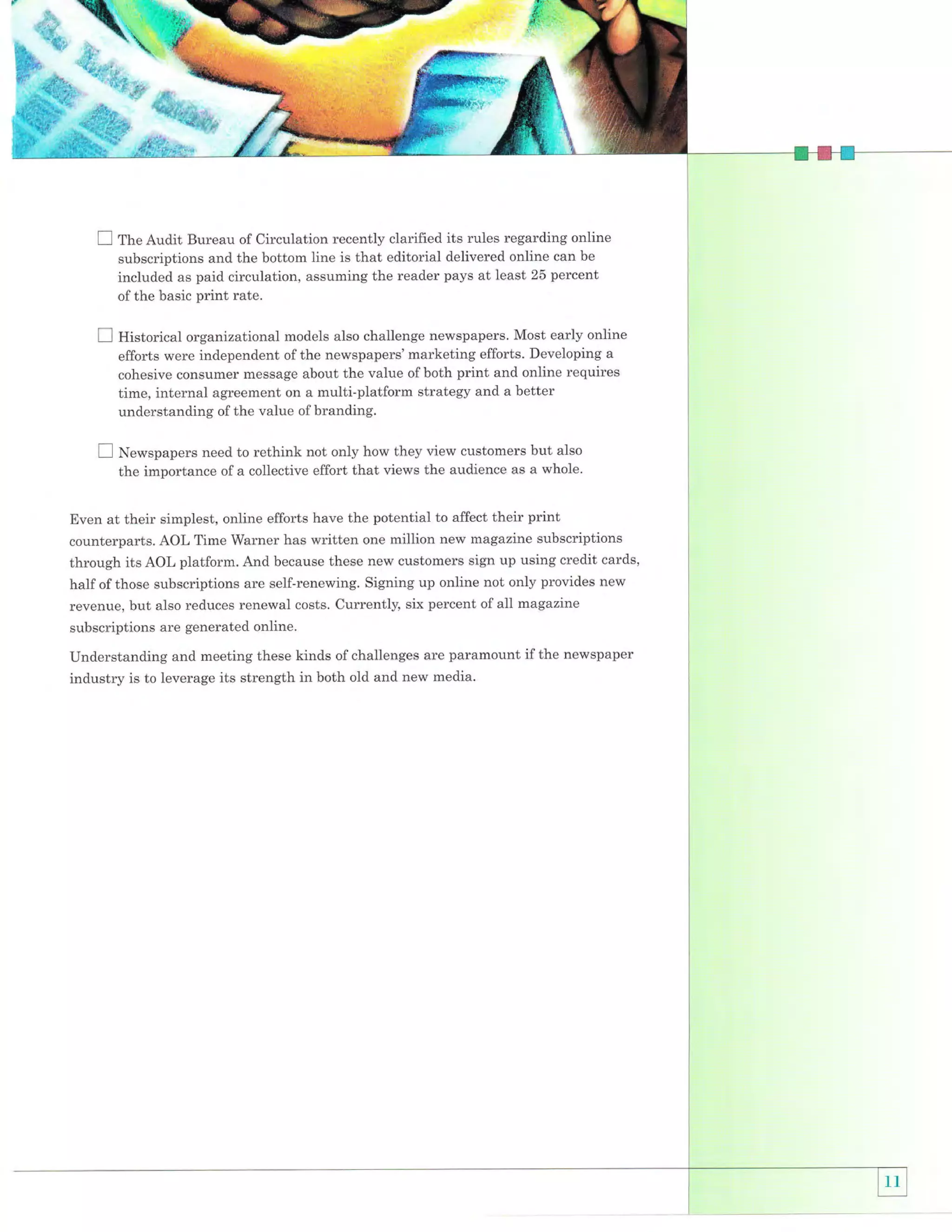 I fn" Audit

Bureau of Circulation recently clarified its rules regarding online
subscriptions and the bottom line is that editorial delivered online can be
included as paid circulation, assuming the reader pays at least 25 percent
of the basic

E

print rate.

Historical organizational models also challenge newspapers. Most early online
efforts were independent of the newspapers' marketing efforts. Developing a
cohesive consumer message about the value of both print and online requires
time, internal agreement on a multi-platform strategy and a better
understanding of the value of branding.
not only how they view customers but also
the importance of a collective effort that views the audience as a whole.

I N"*.pupers need to rethink

Even at their simplest, online efforts have the potential to affect their print
counterparts. AOL Time Warner has written one million new magazine subscriptions
through its AOL platform. And because these new customers sign up using credit cards,
half of those subscriptions are self-renewing. Signing up online not only provides new
revenue, but also reduces renewal costs. Currently, six percent of all magazine
subscriptions are generated online.

Understanding and meeting these kinds of challenges are paramount if the newspaper
industry is to leverage its strength in both old and new media.

 