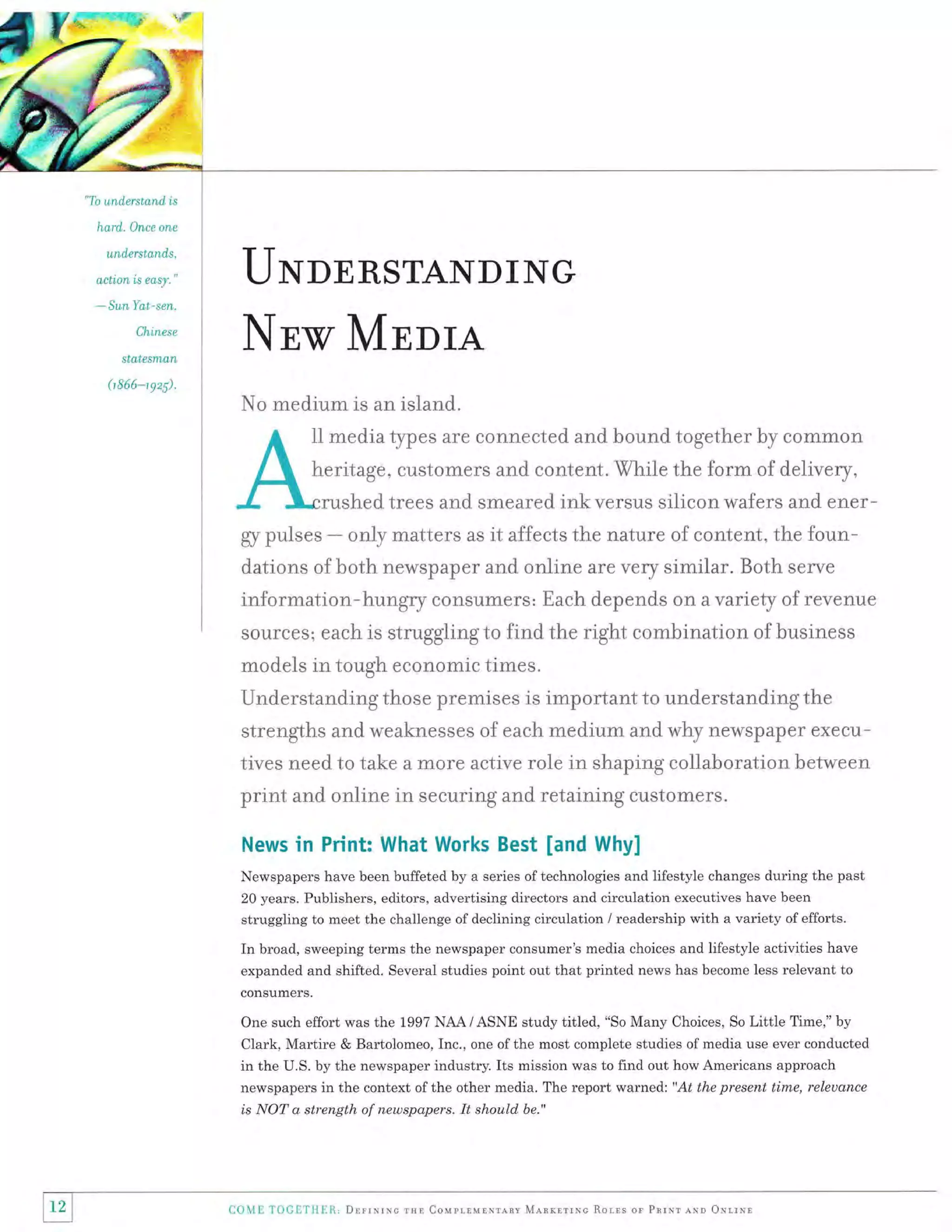,ffi,-%,

"To understand is

hard.}n,ce

on,e

understand,s,

action is easy."

*

UNDERSTANDING

SunYat-sen,
Ch,inese

statesman
0 866-1

Nnrxr MEDrA

9z).

No medium is an island.
trtr

media types are connected and bound together by comrnon

heritage, customers and content. While the form of delivery,
)rushed trees and smeared ink ver$us silicon wafers and ener-

gr pr"rlses

-

only matter$ as it affects the r.ature of content, the foun-

d,ations of hoth newspaper and online are very similar. Both senre

information*hungry consumers: Each depends on a variety of revenue
source s; each is struggling to find the right comhination of business
models in tough econornic times.

Understanding those premises is important to understanding the
strengths and weaknesses of each mediurn and why newspaper executives need to take a more active role in shaping collaboration between

print and online in securing and retaining customers.
News

in Print: What Works Best [and Why]

Newspapers have been buffeted by a series of technologies and lifestyle changes during the past
20 years. Publishers, editors, advertising directors and circulation executives have been
struggling to meet the challenge of declining circulation / readership with a variety of efforts.

In broad, sweeping terms the newspaper consumer's media choices and lifestyle activities have
expanded and shifted. Several studies point out that printed news has become less relevant to
consumers.

One such effort was the 1997 NAA / ASNE study titled, "So Many Choices, So Little Time," by

Clark, Martire & Bartolomeo, Inc., one of the most complete studies of media use ever conducted
in the U.S. by the newspaper industry. Its mission was to find out how Americans approach
newspapers in the context of the other media. The report warned: "At the present time, releuance
is NOT a strength of newspapers. It should be."

12

CoME TOGL'III[1.' DrlrNruc rxr Coupr,rulNrlnv ManrnrrNc Rorrs or Pnrrr rNn orrrNr

 