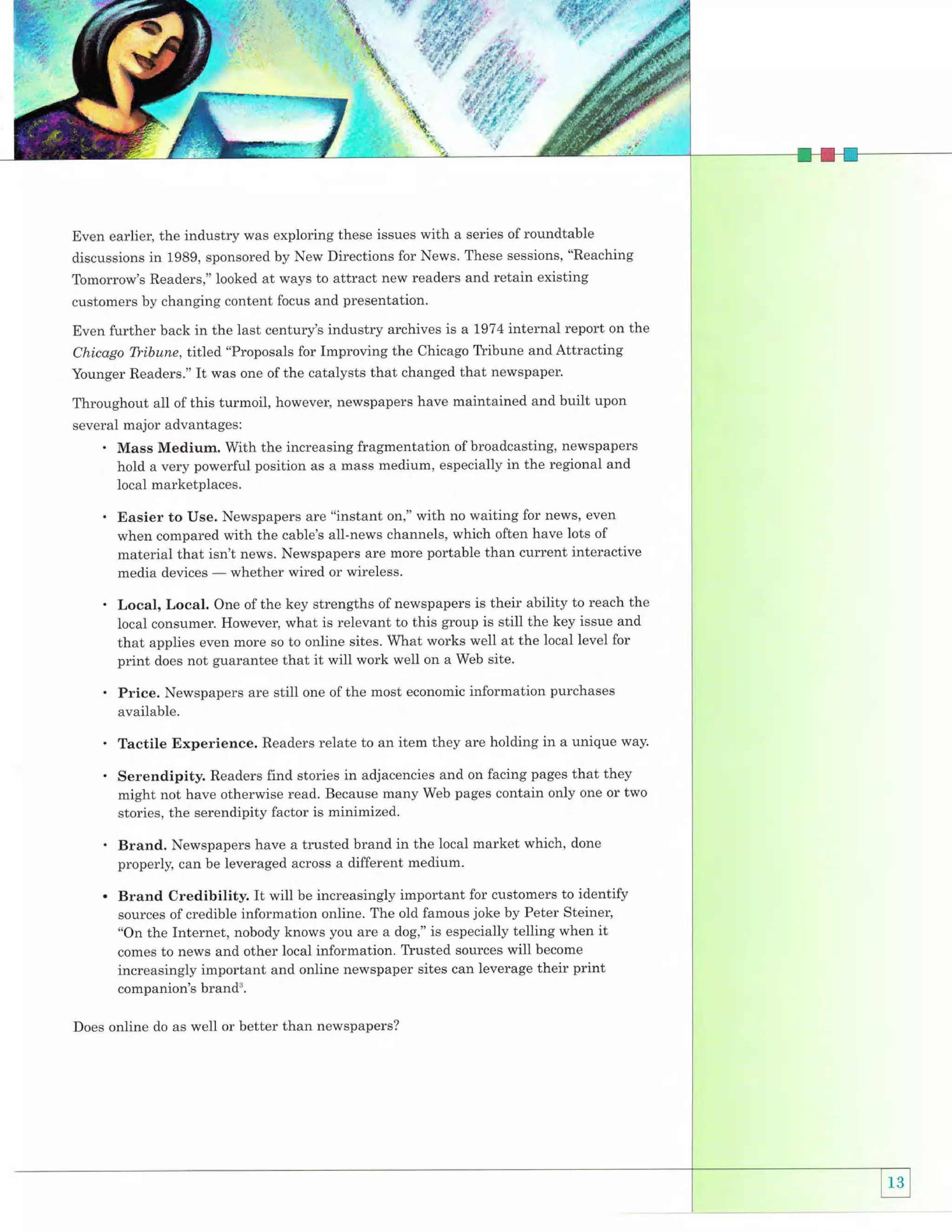 Even earlier, the industry was exploring these issues with a series of roundtable
discussions in 1989, sponsored by New Directions for News. These sessions, "Reaching
Tomorrow's Readers," looked at ways to attract new readers and retain existing
customers by changing content focus and presentation.
Even further back in the last century's industry archives is a 7974 internal report on the
Chicago Tfibune, titled "Proposals for Improving the Chicago Tlibune and Attracting
Younger Readers." It was one of the catalysts that changed that newspaper.

Throughout all of this turmoil, however, newspapers have maintained and built upon
several major advantages:
. Mass Medium. With the increasing fragmentation of broadcasting, newspapers
hold a very powerful position as a mass medium, especially in the regional and
local marketplaces.
are "instant on," with no waiting for news' even
when compared with the cable's all-news channels, which often have lots of
material that isn't news. Newspapers are more portable than current interactive
whether wired or wireless.
media devices

' Easier to Use. Newspapers
-

. Local, Local.

One of the key strengths of newspapers is their ability to reach the

local consumer. However, what is relevant to this group is still the key issue and
that applies even more so to online sites. What works well at the local level for
print does not guarantee that it will work well on a Web site.

. Price.

Newspapers are still one of the most economic information purchases
available.

. Tactile Experience.

Readers relate to an item they are holding in a unique way.

. Serendipity.

Readers find stories in adjacencies and on facing pages that they
might not have otherwise read. Because many Web pages contain only one or two

stories, the serendipity factor is minimized.

brand in the local market which, done
properly, can be leveraged across a different medium.

' Brand. Newspapers have a trusted

. Brand Credibility. It will be increasingly important for customers to identify
sources of credible information online. The old famous joke by Peter Steiner,
"On the Internet, nobody knows you are a dog," is especially telling when it
comes to news and other local information. Tlusted sources will become

increasingly important and online newspaper sites can leverage their print
companion's brands.
Does online do as well or better than newspapers?

 