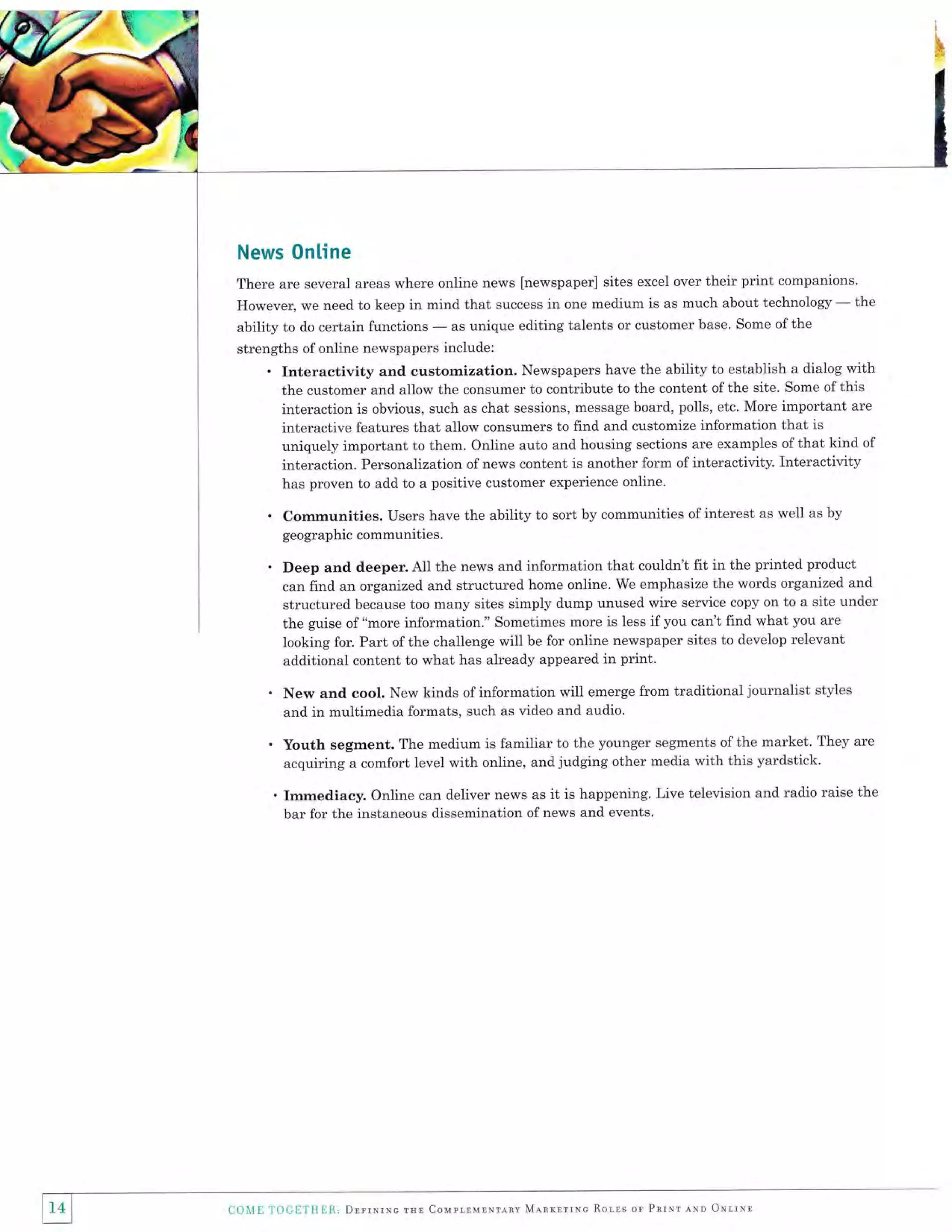 News 0nline
There are several areas where online news [newspaper] sites excel over their print companions'
However, we need to keep in mind that success in one medium is as much about technology - the
as unique editing talents or customer base. Some of the
ability to do certain functions

-

strengths of online newspapers include:

. Interactivity

and customization. Newspapers have the ability to establish a dialog with
the customer and allow the consumer to contribute to the content of the site. Some of this
interaction is obvious, such as chat sessions, message board, polls, etc. More important are
interactive features that allow consumers to find and customize information that is
uniquely important to them. Online auto and housing sections are examples of that kind of
interaction. Personalization of news content is another form of interactivity. Interactivity
has proven to add to a positive customer experience online.

.

Communities. Users have the ability to sort by communities of interest as well as by
geographic communities.

.

Deep and deeper. AII the news and information that couldn't fit in the printed product
can find an organized and structured home online, We emphasize the words organized and
structured because too many sites simply dump unused wire service copy on to a site under
the guise of "more information." Sometimes more is less if you can't find what you are
looking for. Part ofthe challenge will be for online newspaper sites to develop relevant
additional content to what has already appeared in print.

.

New and cool. New kinds of information will emerge from traditional journalist styles
and in multimedia formats, such as video and audio.

.

Youth segment. The medium is familiar to the younger segments of the market. They are
acquiring a comfort level with online, and judging other media with this yardstick.

. Immediacy. Online can deliver news as it is happening. Live television and radio raise the
bar for the instaneous dissemination of news and events.

] 14

I
I

COME

Tiltl

H'l

lllr1l, Drrrnrne rsr Couprlurrrlnv Mlrrrrruc Rolrs or Pnrmr ero oNrrxl

 