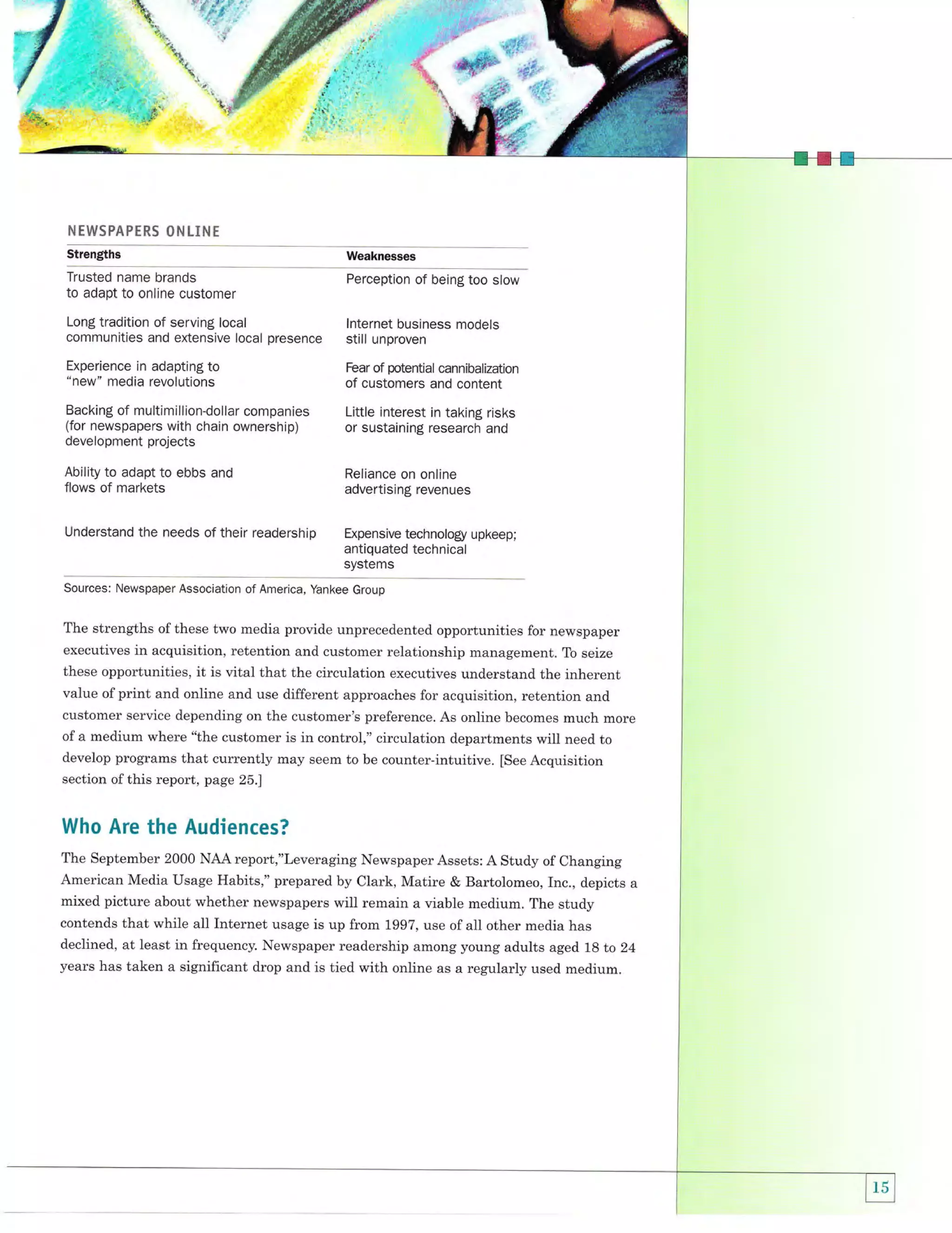 A

'd'rf:
"{:P

t

:

]]t]:

'sff'

4 ffi,*i,
b
.,i*

s
l

N

|::]r

*'

'',.;

rwspAprRS 0htLiN r

Strengths

Weaknesses

Trusted name brands
to adapt to online customer

Perception of being too slow

Long tradition of serving local
communities and extensive local presence
Experience in adapting to

lnternet business models

still unproven
Fear of potential cannibalization

"new" media revolutions

of customers and content

Backing of multimillion-dollar companies
(for newspapers with chain ownership)
development projects

Little interest in taking risks
or sustaining research and

Ability to adapt to ebbs and
flows of markets

Reliance on online
advertising revenues

Understand the needs of their readership

Expensive technology upkeep;

antiquated technical
systems
Sources: Newspaper Association of America, Yankee Group

The strengths ofthese two media provide unprecedented opportunities for newspaper
executives in acquisition, retention and customer relationship management. To seize
these opportunities,

it is vital that the circulation executives understand the inherent

ofprint and online and use different approaches for acquisition, retention and
customer service depending on the customer's preference. As online becomes much more
of a medium where "the customer is in control," circulation departments will need to
develop programs that currently may seem to be counter-intuitive. [See Acquisition
value

section of this report, page 25.]

Who Are the Audiences?
The september 2000 NAA report,"Leveraging Newspaper Assets: A study of changing
American Media Usage Habits," prepared by clark, Matire & Bartolomeo, Inc., depicts
mixed picture about whether newspapers will remain a viable medium. The study

a

contends that while all Internet usage is up from 1997, use of all other media has
declined, at least in frequency. Newspaper readership among young adults aged 1g to 24
years has taken a significant drop and is tied with online as a regularly used medium.

 