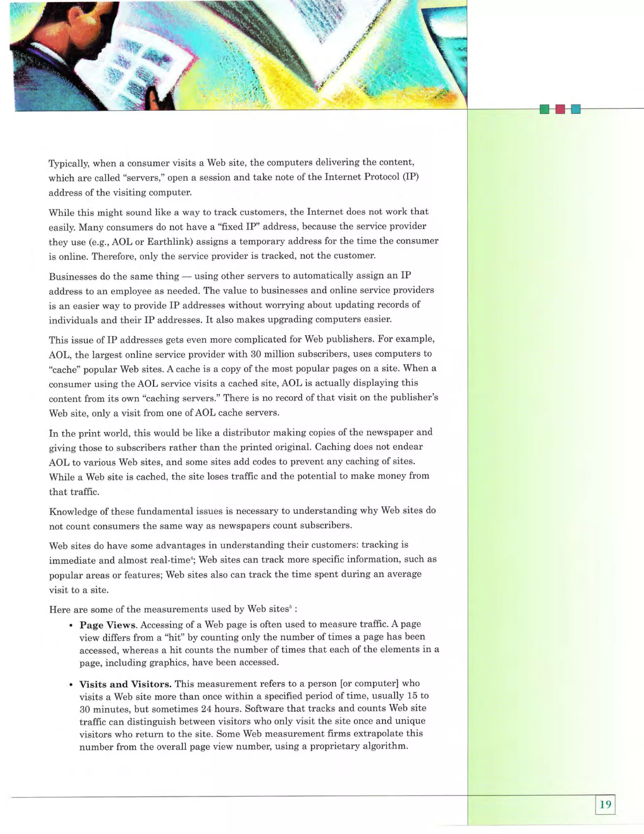 ffijr:

T)rpically, when a consumer visits a Web site, the computers delivering the content,
which are called "servers," open a session and take note of the Internet Protocol (IP)
address of the visiting computer.

While this might sound like a way to track customers, the Internet does not work that
easily. Many consumels do not have a "fixed IP" address, because the service provider
they use (e.g., AOL or Earthlink) assigns a temporary address for the time the consumer
is online. Therefore, only the service provider is tracked, not the customer.
Businesses do the same thing

-

using other servers to automatically assign an IP

address to an employee as needed. The value to businesses and online service providers

is an easier way to provide IP addresses without worrying about updating records of
individuals and their IP addresses. It also makes upgrading computers easier'
This issue of IP addresses gets even more complicated for Web publishers. For example,
AOL, the largest online service provider with 30 million subscribers, uses computers to
"cache" popular Web sites. A cache is a copy of the most popular pages on a site. When a
consumer using the AOL service visits a cached site, AOL is actually displaying this
content from its own "caching servers." There is no record ofthat visit on the publisher's
Web site, only a visit from one of AOL cache servers.

In the print world, this would be like a distributor making copies of the newspaper and
giving those to subscribers rather than the printed original. Caching does not endear
AOL to various Web sites, and some sites add codes to prevent any caching of sites.
While a Web site is cached, the site loses traffic and the potential to make money from
that traffic.
Knowledge of these fundamental issues is necessary to understanding why Web sites do
not count consumers the same way as newspapers count subscribers.
Web sites do have some advantages in understanding their customers: tracking is

immediate and almost real-time'; Web sites can track more specific information, such as
popular areas or features; Web sites also can track the time spent during an average
visit to a site.
Here are some of the measurements used by Web sitess

:

.

Page Views. Accessing of a Web page is often used to measure traffic. A page
view differs from a "hit" by counting only the number of times a page has been
accessed, whereas a hit counts the number of times that each of the elements in a
page, including graphics, have been accessed.

.

Visits and Visitors. This measurement refers to a person [or computer] who
visits a Web site more than once within a specified period of time, usually 15 to
30 minutes, but sometimes 24 hours. Software that tracks and counts Web site
traffic can distinguish between visitors who only visit the site once and unique
visitors who return to the site. Some Web measurement firms extrapolate this
number from the overall page view number, using a proprietary algorithm.

 