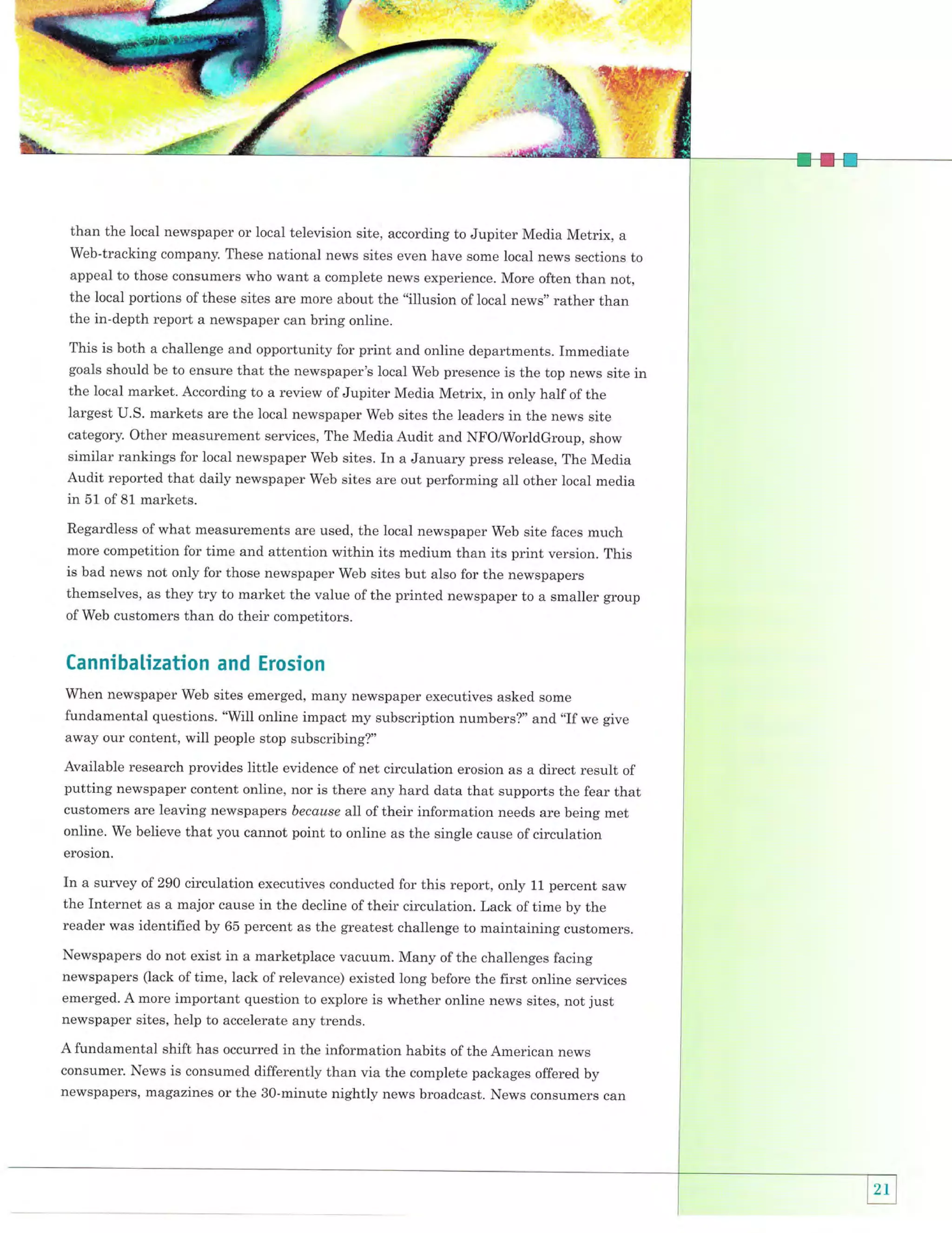 {im,,

T.ry

than the local newspaper or local television site, according to Jupiter Media Metrix, a
Web-tracking company. These national news sites even have some local news sections to
appeal to those consumers who want a complete news experience. More often than not,
the local portions of these sites are more about the "illusion of local news" rather than
the in-depth report a newspaper can bring online.
This is both a challenge and opportunity for print and online departments. Immediate
goals should be to ensure that the newspaper's local Web presence is the top news site in
the local market. According to a review of Jupiter Media Metrix, in only half of the
largest U.S. markets are the local newspaper Web sites the leaders in the news site

other measurement services, The Media Audit and NFo/worldGroup, show
similar rankings for local newspaper Web sites. In a January press release, The Media
Audit reported that daily newspaper Web sites are out performing all other local media
in 51 of 81 markets.
category.

Regardless of what measurements are used, the local newspaper Web site faces much
more competition for time and attention within its medium than its print version. This
is bad news not only for those newspaper web sites but also for the newspapers
themselves, as they try to market the value of the printed newspaper to a smaller group
of Web customers than do their competitors.

Cannibalization and Erosion
When newspaper Web sites emerged, many newspaper executives asked some

fundamental questions. "will online impact my subscription numbers?" and "If we give
away our content, will people stop subscribing?"

Available research provides little evidence ofnet circulation erosion as a direct result of
putting newspaper content online, nor is there any hard data that supports the fear that
customers are leaving newspapers because all of their information needs are being met
online. We believe that you cannot point to online as the single cause of circulation
erosion.

In a survey of 290 circulation executives conducted for this report, only 11 percent saw
the Internet as a major cause in the decline of their circulation. Lack of time by the
reader was identified by 65 percent as the greatest challenge to maintaining customers.
Newspapers do not exist in a marketplace vacuum. Many of the challenges facing
newspapers (lack of time, Iack of relevance) existed long before the first online services
emerged. A more important question to explore is whether online news sites, not just
newspaper sites, help to accelerate any trends.
A fundamental shift has occurred in the information habits of the American news
consumer. News is consumed differently than via the complete packages offered by
newspapers, magazines or the SO-minute nightlv news broadcast. News consumers can

 