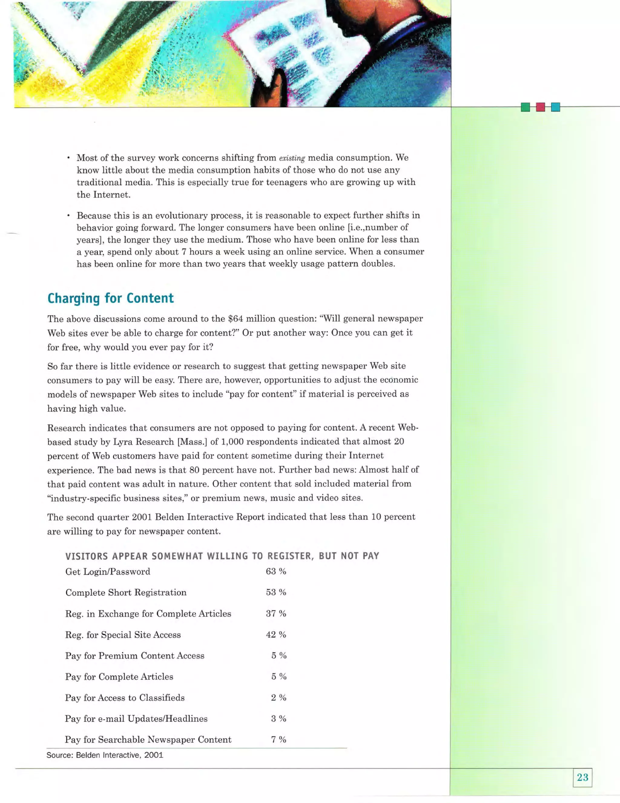 a"

'

.|.fl

tt

-* *oFs'

ffif*

,

ri#, .ir."
+ .{d*.""
{&!?

.*y'

'

Most of the survey work concerns shifting from eri,sti,ng media consumption. We
know little about the media consumption habits of those who do not use any
traditional media. This is especially true for teenagers who are growing up with
the Internet.

.

Because this is an evolutionary process, it is reasonable to expect further shifts in
behavior going forward. The longer consumers have been online [i.e.,number of
years], the longer they use the medium. Those who have been online for less than
a year, spend only about 7 hours a week using an online service. When a consumer
has been online for more than two years that weekly usage pattern doubles.

Charging

for Content

The above discussions come around to the $64 million question: "Will general newspaper
Web sites ever be able to charge for content?" Or put another way: Once you can get it

for free, why would you ever pay for it?
So

far there is little evidence or research to suggest that getting newspaper Web site

consumers to pay will be easy. There are, however, opportunities to adjust the economic
models of newspaper Web sites to include "pay for content" if material is perceived as

having high value.
Research indicates that consumers are not opposed to paying for content. A recent Webbased study by Lyra Research [Mass.] of 1,000 respondents indicated that almost 20
percent of Web customers have paid for content sometime during their Internet

experience. The bad news is that 80 percent have not. Further bad news: Almost half of
that paid content was adult in nature. Other content that sold included material from

"industry-specific business sites," or premium news, music and video sites.
The second quarter 2001 Belden Interactive Report indicated that less than 10 percent
are willing to pay for newspaper content.
1IISITORS APPEAR 50M EWHAT WIL'.IN6 TO RE6I5TTA. BiJT NOT PAY
Get Login/Password

63%

Complete Short Registration

53%

Reg.

in Exchange for Complete Articles

Reg. for Special Site Access

ot /o

42%

Pay for Premium Content Access

5%

Pay for Complete Articles

- /o
i) o/

Pay for Access to Classifieds

oo/

Pay for e-mail Updates/Headlines
Pay for Searchable Newspaper Content
Source: Belden lnteractive, 2001

nO/

 