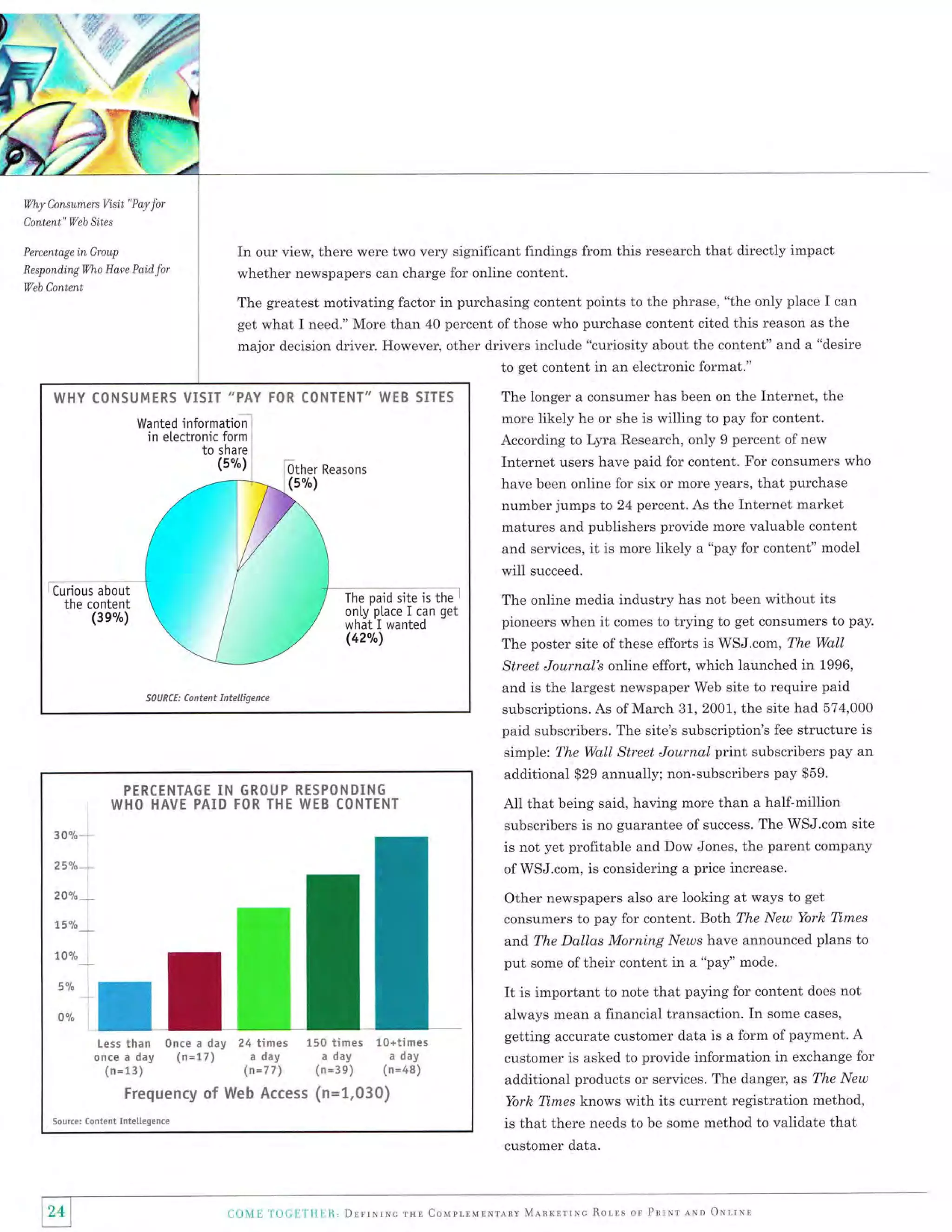 Wy

Consumers Visit "Pay for

Content" Web Sites
Percentage

In our view, there were two very significant findings from this research that directly impact

in Group

Respond,ingwho Have Paid

whether newspapers can charge for online content.

for

Veb Content

The greatest motivating factor in purchasing content points to the phrase, "the only place I can
get what I need." More than 40 percent of those who purchase content cited this reason as the
major decision driver. However, other drivers include "curiosity about the content" and a "desire
to get content in an electronic format."
The longer a consumer has been on the Internet, the
more likely he or she is willing to pay for content.
According to Lyra Research, only 9 percent of new

WI{Y CON5t,'MERS VISIT "PAY FOR CONTENT" WTE SITES
Wanted informationl
in electronic form

i

Internet users have paid for content. For consumers who
have been online for six or more years, that purchase
number jumps to 24 percent. As the Internet market
matures and publishers provide more valuable content
and services, it is more likely a "pay for content" model

will
Curious about

The paid site is the
only ptace I can get
what I wanted

the content
(3e%)

(42"t")

i

succeed.

The online media industry has not been without its
pioneers when it comes to trying to get consumers to pay.
The poster site of these efforts is WSJ.com, The Wq.ll
Street Journol's online effort, which launched in 1996,
and is the largest newspaper Web site to require paid
subscriptions. As of March 31, 2001, the site had 574,000

PEREENTAGE

II!

paid subscribers. The site's subscription's fee structure is
simple: The Wall Street Journal print subscribers pay an
additional $29 annually; non-subscribers pay $59.
GROUP RESPONOlN6

WHO IIAVE PAIO FOR THE WEB CONTENT

All that being said, having more than a half-million
subscribers is no guarantee of success. The WSJ.com site
is not yet profitable and Dow Jones, the parent company
of WSJ.com, is considering a price increase.

3 0o/o

25ak

Other newspapers also are looking at ways to get
consumers to pay for content. BoLh The New York Times

2Aak

15%

and The Dallas Morning.ly'ezos have announced plans to
10%

put some of their content in a "pay'' mode.

5Ya

It is important

0%

day 24 times 150 times 10*times
a day
a day
day (n*17) a day
(n=77) (n*3e) (n*48)
(n*13)
Frequency of Web A.ecess {n*tr.030}

Less than 0nce a
once a

Sourcer

Contert Inteliegenae

to note that paying for content does not

always mean a financial transaction. In some cases,
getting accurate customer data is a form of payment' A
customer is asked to provide information in exchange for

additional products or services. The danger, as The New
Yorh Tirnes knows with its current registration method,
is that there needs to be some method to validate that
customer data.

241
I

CoMl T'OCl:Tll lll, Dlrrr,{rxc rur Couprrurrrlnv M"lnrrrrrc Rolls or Pnrxr eitn oxrrnn

 