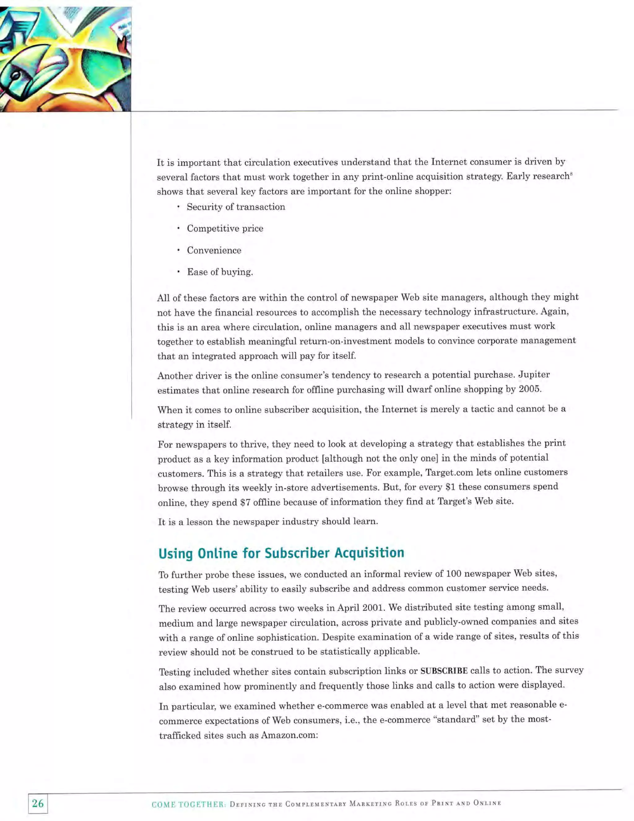 f.":.f:J
J:ll:
rE:

It is important that circulation

executives understand that the Internet consumer is driven by
several factors that must work together in any print-online acquisition strategy. Early researcht
shows that several key factors are important for the online shopper:

.

Security of transaction
Competitive price
Convenience
Ease of buying.

All of these factors are within the control of newspaper Web site managers, although they might
not have the financial resources to accomplish the necessary technology infrastructure. Again,
this is an area where circulation, online managers and all newspaper executives must work
together to establish meaningful return-on-investment models to convince corporate management
that an integrated approach will pay for itself.
Another driver is the online consumer's tendency to research a potential purchase. Jupiter
estimates that online research for offline purchasing will dwarf online shopping by 2005.
When

it

comes to online subscriber acquisition, the Internet is merely a tactic and cannot be a

strategy in itself.
For newspapers to thrive, they need to look at developing a strategy that establishes the print
product as a key information product [although not the only one] in the minds of potential
customers. This is a strategy that retailers use. For example, Target.com lets online customers
browse through its weekly in-store advertisements. But, for every $1 these consumers spend
online, they spend $7 offline because of information they find at Target's Web site.

It is a lesson the newspaper industry

should learn.

Using 0nline for Subscriber Acquisition
further probe these issues, we conducted an informal review of 100 newspaper Web sites,
testing Web users'ability to easily subscribe and address common customer service needs'
To

The review occurred across two weeks in April 2001. We distributed site testing among small,
medium and large newspaper circulation, across private and publicly-owned companies and sites

with a range of online sophistication. Despite examination of a wide range of sites, results of this
review should not be construed to be statistically applicable.
Testing included whether sites contain subscription links or SUBSCRIBE calls to action. The survey
also examined how prominently and frequently those links and calls to action were displayed.

In particular, we examined whether e-commerce was enabled at a level that met reasonable
commerce expectations of Web consumers, i.e., the e-commerce "standard' set by the mosttrafficked sites such as Amazon.com:

COlVItr

1'(]CllTH!lll, DrrrurNe rur Coupr-lulNrenv Mnnxnrlsc Rorts or Pnrnt lrn ONrtNr

e-

 