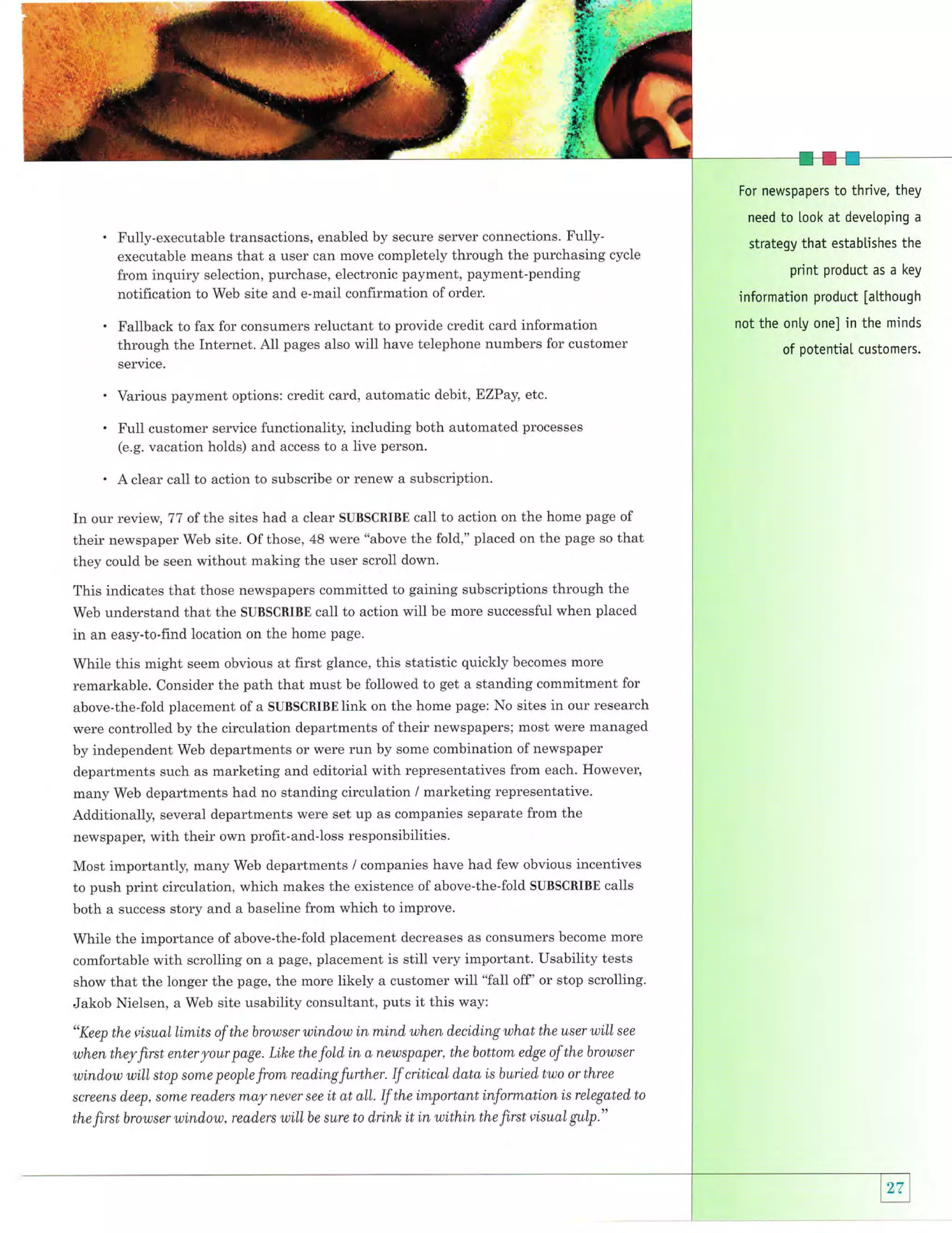 For newspapers to thrive, they
need

Fully-executable transactions, enabled by secure server connections. Fullyexecutable means that a user can move completely through the purchasing cycle
from inquiry selection, purchase, electronic payment, payment-pending
notification to Web site and e-mail confirmation of order.

Fallback to fax for consumers reluctant to provide credit card information
through the Internet. All pages also will have telephone numbers for customer
service.

Various payment options: credit card, automatic debil', EZPay, etc.

Full customer service functionality, including both automated

processes

(e.g. vacation holds) and access to a live person.

A clear call to action to subscribe or renew a subscription.

In our review, 77 of t]ne sites had a clear SUBSCRIBE call to action on the home page of
their newspaper Web site. Of those, 48 were "above the fold," placed on the page so that
they could be seen without making the user scroll down.
This indicates that those newspapers committed to gaining subscriptions through the
Web understand that the SUBSCRIBE call to action will be more successful when placed
in an easy-to-find location on the home page.
While this might seem obvious at first glance, this statistic quickly becomes more
remarkable. Consider the path that must be followed to get a standing commitment for
above-the-fold placement of a SUBSCRIBE link on the home page: No sites in our research
were controlled by the circulation departments of their newspapers; most were managed
by independent Web departments or were run by some combination of newspaper
departments such as marketing and editorial with representatives from each. However,
many Web departments had no standing circulation / marketing representative.
Additionally, several departments were set up as companies separate from the
newspaper, with their own profit-and-loss responsibilities.

Most importantly, many Web departments / companies have had few obvious incentives
to push print circulation, which makes the existence of above-the-fold SUBSCRIBE calls
both a success story and a baseline from which to improve.
While the importance of above-the-fold placement decreases as consumers become more
comfortable with scrolling on a page, placement is still very important. Usability tests
show that the longer the page, the more likely a customer will "faII off' or stop scrolling.
Jakob Nielsen, a Web site usability consultant, puts it this way:
"Keep the visual Limits of the browser wLnd,ow in mind, when d,ecid,ing what the user will see
when they first enter your page. Like the fold in a newspaper, the bottom edge of the browser
wind,ow will stop some people from reading further. If critical d,ata is buried two or three
screens d,eep, some read,ers nxa,y never see it at all. If the important information is relegated to

the first browser wind,ow, read,ers will

be sure

to drink it in within the first visual gulp

."

to look at devetoping

a

strategy that estabtishes the

print product as a

key

information product [atthough
not the onty one] in the minds
of potential customers.

 