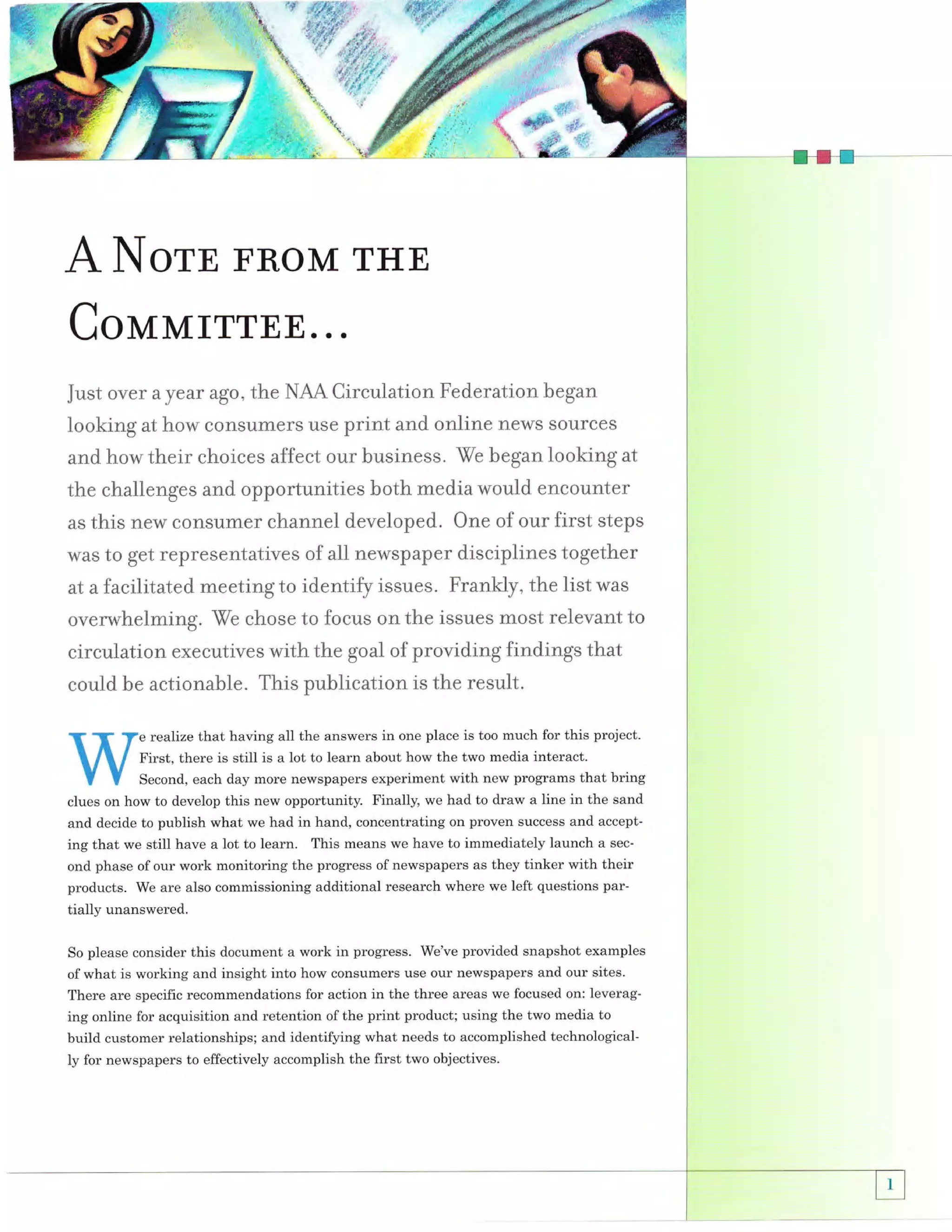A IOTE FROM THE
CoMMrrrEE...
Just over

a

year ago, the NAA Circulation Federation began

looking at how consumers use print and online news sources
and how their choices affect our business. We began looking at
the challenses and opportunities both media would encounter

this neM consumer channel developed. One of our first steps
was to get representatives of all newspaper disciplines together
at a facilitated meeting to identify issues. Frankly, the list was
as

overwhelming. We chose to focus on the issues rnost relevant to
circulation executives with the goal of providing findings that
could be actionable. This publication is the result.
e realize that having all the answers in one place is too much for this project.
First, there is still is a lot to learn about how the two media interact.
Second, each day more newspapers experiment with new programs that bring
clues on how to develop this new opportunity. Finally, we had to draw a line in the sand
and decide to publish what we had in hand, concentrating on proven success and accepting that we still have a lot to learn. This means we have to immediately launch a second phase of our work monitoring the progress of newspapers as they tinker with their
products. We are also commissioning additional research where we left questions par-

tially unanswered.
this document a work in progress. We've provided snapshot examples
of what is working and insight into how consumers use our newspapers and our sites.
There are specific recommendations for action in the three areas we focused on: leveraging online for acquisition and retention of the print product; using the two media to
So please consider

build customer relationships; and identifying what needs to accomplished technologically for newspapers to effectively accomplish the first two objectives.

 