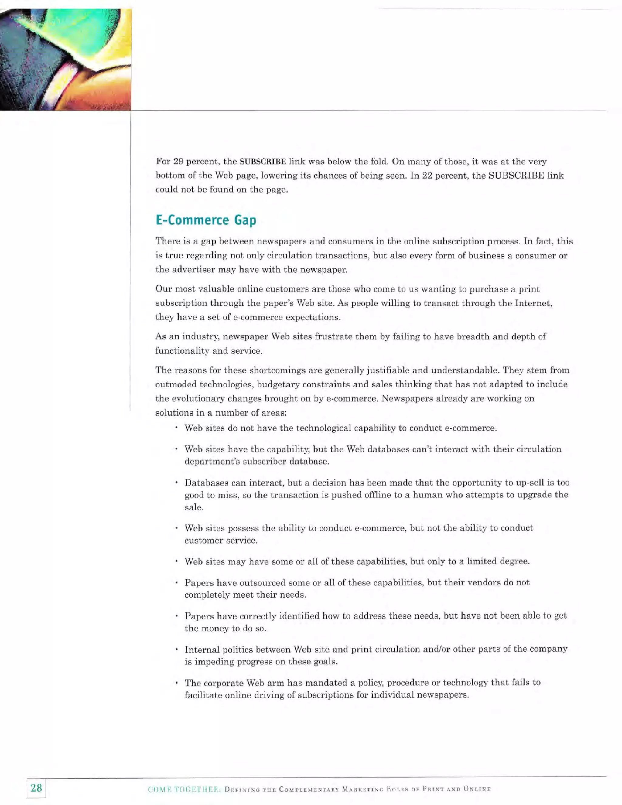 For 29 percent, the SUBSCRIBE link was below the fold. On many of those, it was at the very
bottom of the Web page, lowering its chances of being seen. In 22 percent, the SUBSCRIBE link
could not be found on the page.

E-Commerce Gap
There is a gap between newspapers and consumers in the online subscription process. In fact, this

is true regarding not only circulation transactions, but also every form ofbusiness a consumer or
the advertiser may have with the newspaper.
Our most valuable online customers are those who come to us wanting to purchase a print
subscription through the paper's Web site. As people willing to transact through the Internet,
they have a set of e-commerce expectations.
As an industry, newspaper Web sites frustrate them by failing to have breadth and depth of

functionality and service.
The reasons for these shortcomings are generally justifiable and understandable. They stem from
outmoded technologies, budgetary constraints and sales thinking that has not adapted to include

the evolutionary changes brought on by e-commerce. Newspapers already are working on
solutions in a number of areas:

'
.
.

Web sites do not have the technological capability to conduct e-commerce.
Web sites have the capability, but the Web databases can't interact with their circulation
department's subscriber database.

Databases can interact, but a decision has been made that the opportunity to up-sell is too
good to miss, so the transaction is pushed offline to a human who attempts to upgrade the
sale.

.
'
.
.

Web sites possess the ability to conduct e-commerce, but not the ability to conduct
customer service.
Web sites may have some or all of these capabilities, but only to a limited degree.

Papers have outsourced some or all ofthese capabilities, but their vendors do not
completely meet their needs.
Papers have correctly identified how to address these needs, but have not been able to get

the money to do so.

Internal politics between Web site and print circulation and./or other parts of the company
is impeding progress on these goals.
The corporate Web arm has mandated a policy, procedure or technology that fails to
facilitate online driving of subscriptions for individual newspapers.

28
ll I

Colli TOCIT|IEll, Dnrrxruc rul CouprrulNrlnv Mlnrrrrxc Rorrs or Pnrur nNl oxtrNl

 