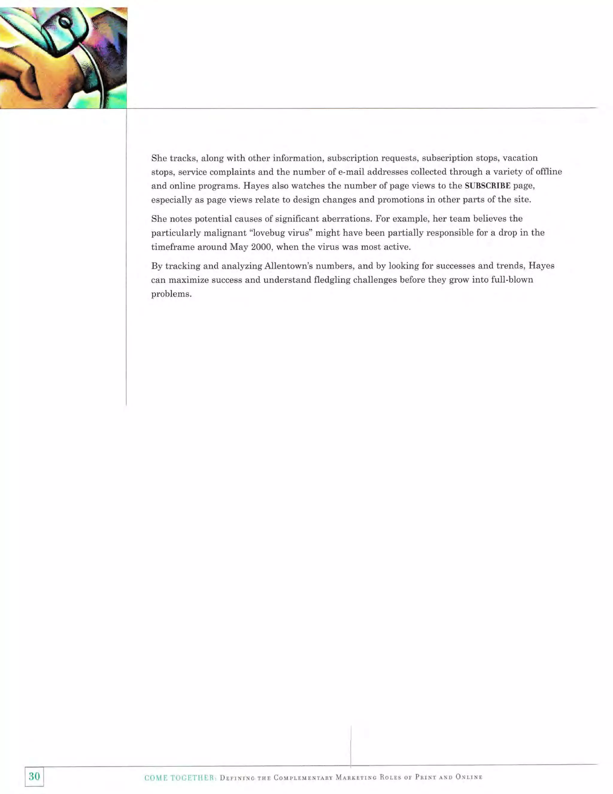 She tracks, along with other information, subscription requests, subscription stops, vacation

stops, service complaints and the number of e-mail addresses collected through a variety of offline
and online programs. Hayes also watches the number of page views to the SUBSCRIBE page,
especially as page views relate to design changes and promotions in other parts ofthe site.
She notes potential causes of significant aberrations. For example, her team believes the

particularly malignant "lovebug virus" might have been partially responsible for a drop in the
timeframe around May 2000, when the virus was most active.
By tracking and analyzing Allentown's numbers, and by looking for successes and trends, Hayes
can maximize success and understand fledgling challenges before they grow into full-blown
problems.

COME TOCETHER, Dnrrrcruc

rsn Couprrunnrlnt Mlnrnrlmc Rorrs or Pnrrr

awo ONr,rur

 