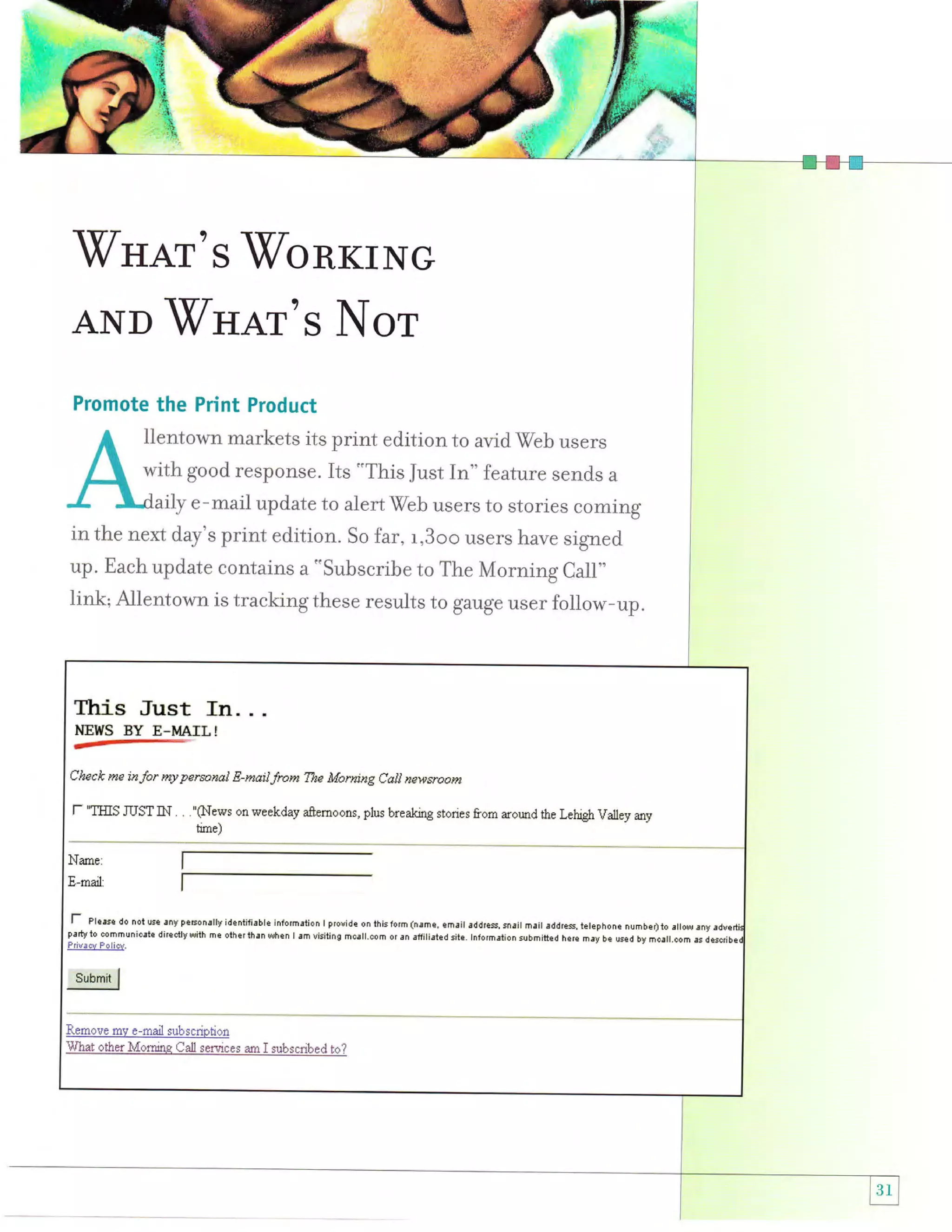 -W'nar's

VbRKTNG

AND"WHaT's Nor
Promote the Print Product

lientown markets its print edition to avid Web users
with good response. Its "This Just In" feature send,s a
aily e-mail update to alert Wbb users to stories coming
in the next day's print edition. So far, r,3oo users have signed
up. Each update contains a "subscribe to The Morning Call"
Iink; Allentown is tracking these results to gauge user follow-up.

Ihis Just In. . .
HEWS

BY E*MATL!

Check me inJor ruy personal E-mailJraw The Morning Call newsroom

f

'TIIIS ruST iN . . ."ftilews

on weekday afternoons, plus breaking stories from around the Lehigh Valley any

time)

l- pl*","
party

do noiuse !nypeEqnrllyidentifi!ble inlormation I provide onlhislorm(nBme, email addres.snait mril addre$.ielephone
numbeI)io !ilowrny
i0 cammunicstE dilectly wiih me olhet lhan when I !m visiting mcill.com or ar affiliaied sile. lnlormrlion submitted here may be used
by mcall.com es

d

 