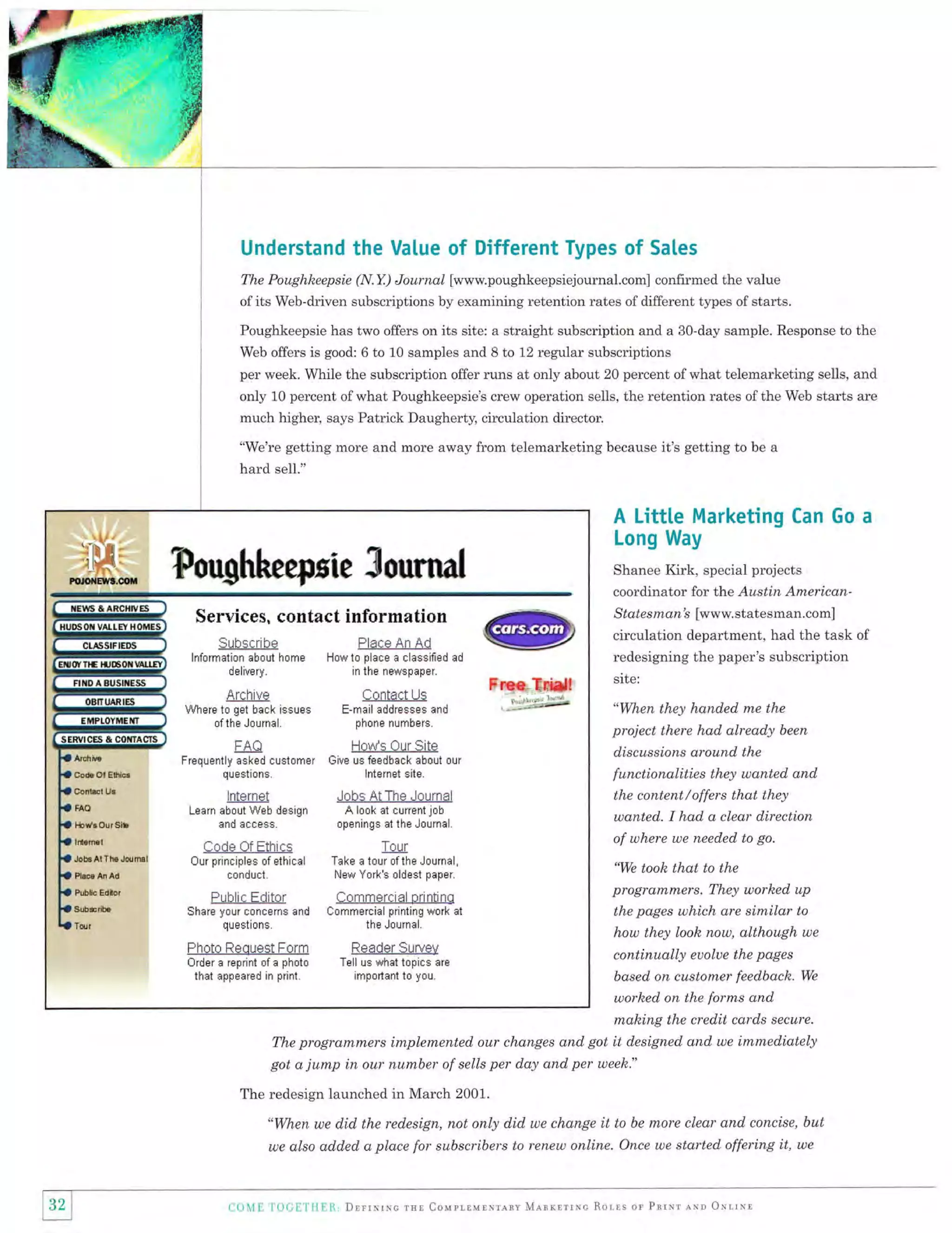 Understand the Value of Different Types of Sales
The Poughheepsie (N.Y.) Journal [www.poughkeepsiejournal.com]

confirmed the value

of its Web-driven subscriptions by examining retention rates of different types of starts.
Poughkeepsie has two offers on its site: a straight subscription and a 30-day sample. Response to the
Web offers is good: 6 to 10 samples and 8 to 12 regular subscriptions

per week. While the subscription offer runs at only about 20 percent of what telemarketing sells, and

only 10 percent ofwhat Poughkeepsie's crew operation sells, the retention rates ofthe Web starts are
much higher, says Patrick Daugherty, circulation director.
"We're getting more and more away from telemarketing because it's getting to be a

hard sell."

A Littte Marketing Can Go a
Long Way

Foughrheepsie Sournal

Shanee Kirk, special projects
coordinator for the Austin AmericanStates man's [www. statesman.com]

Services, contact information
Subscri be

Place An Ad

lnformation about home
delivery.

How to place a classified ad

Cnntact Us

Wh*r* to grt brck issues

E-mail addresses and

ofthe Journal.

Ol Etlrica

ConliEt Ue

HO

lblt'eO!rgtb

ldeml
Job3Al IheJoumil

Pl&r ln Ai,
Pub[c Edlor

questions.

Give us feedback about our
lnternet site.

lnternet

Jobs At The Journal

Learn about Web design
and access

tor,il

,':-'-'::'*);:;'

How's Our Site

Frequently asked customer

A look at current job
openings at the Journal.

Code Of Ethics

Tour

Our principles of ethical
conduct.

Take a tour ofthe Journal,
New York's oldest paper.

Public Eclitor

Commercial printino

Share your concerns and
questions.

Commercial printing work al
the Journal.

Photo Request Form

6!bEib.

Free Tr*d!

phone numbers.

FAA
Co*

redesigning the paper's subscription

in the ne,YSpaper.

n
,it -^Lt. vu
Lt il

ArEniu*

circulation department, had the task of

r(UAUUI JUIVUV
Tell us what topics are

Order a reprint of a photo
that appeared in print.

important to you.

site:

"When they handed me the

project there had already been
discussions around the
functionalities they uanted and
the content/offers that they
wanted. I had a clear direction
of where we needed to go.
'We took that to the
program,nTers. They worked up
the pages which are

similar

to

how they look now, although we

continually euolue the pages
based on customer feedbach. We
worhed on the forms and

mahing the credit cards secure.
programmers implemented our changes and got it designed and we immediately
The
got a jump in our number of sells per day and per week."
The redesign launched in March 2001.
"When we did the redesign, not only did we change

it to be more clear and concise, but

we also added a place for subscribers to renew online. Once we started offering

F

1)r,il f i,i,f.i

ri il Dr:rrrrrc lHl: CoupLlvtrr-qlt 4-qnxrrrre Rolts or Prrrr qrr Orl,lrl

it,

we

 
