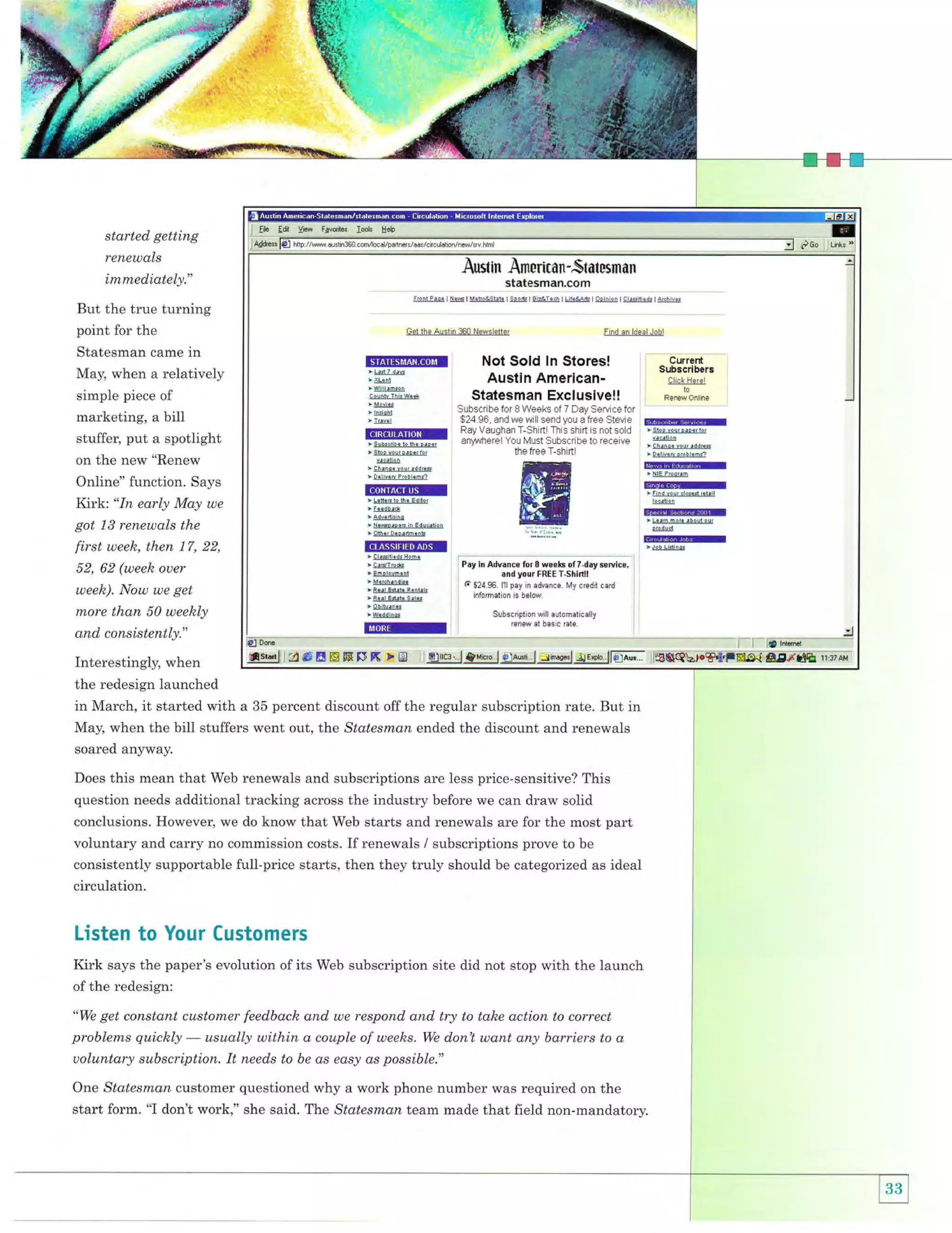 .-

'

:-."::;i,'':
::. r.:.irj.:{:

started getting
renewals

Austin Arnorimn-Statesman

imrnediately."

statesman,com
::]&.

But the true turning
point for the
Statesman came in
May, when a relatively
simple piece of

marketing, a bill
stuffer, put a spotlight
on the new "Renew
Online" function. Says
Kirk: "In early May we
got 13 renewals the

first week, then 17, 22,
52, 62 (weeh ouer
week). Now we get

more than 50 weekly

and consistently."

@l@

lr,

E,4re.n Ieg4lErt]!-!q

Get lhe Auslin 360 Newsletler

tin!fiBItiltttiti,I
>!!dl-!4
> rkd
>Willi!mson

!4!!l}ji&et
> &!E
' b$-l

l3@

> Subsorih. to the p.oe,
> sto! lour p!p.rlor

@l!!
t Ch!n.e
> D.li!.r

vour
P,ob

F nd an ldeal Jobl

Not Sold ln Storesl
Austin AmericanStatesman Exclusive!!
Subscribe for I Weeks of 7 Day Sef,/ice for
$24.96, and we wiil send you a free Stevie
Ray Vaughan T-Shiftl This shift is not sold
any'wherel Yo- N/JSI SuoscnDe I0 .e(eive
the free T-shirtl

Current
Subscribers
CliEk Her€l
to
Renew Online

6EEM
!3@

t Chrno. rou' !ddres
> Delr!.tu or.bl.ha

lllHlrEtil

add.*$
.h,

r!lEl]]]!@

Hil
>ti]r@

ItrLE.lElll> LeteEto the Editor
> feedb!d
>

a-4!E

L4s'

lo6ilion

ElFEffir
*

A!s&!$

lsoe4i!4.!@

> NeGprpeE in Educltion

s!-d!-d

>S$s!S@

@
grsi!i.$-E@
>

>

CrdTrue

, Ehplovment
t U!r!!!1{4
>

8!!.1-E{s}-B!!!4e

i F..l Enrb Sri.3

Pay in Advance for fi weeks ofTday sefrice,
and your FREE T-Shinll
it $24.96. l1l pay in advance. My credit.ard
I informaiion i. beldff

;s-Et!r@
>W.ddinos

il

S!bscilptl.n will aulomatically
Eneu ai bas c ratE

ilqqliifi6pEffi$S[SX >gl ]IeJffi.,l evi"",i &lawi |,ri,uw'l lrE*ero. lffiIilI
Interestingly, when
the redesign launched
in March, it started with a 35 percent discount off the regular subscription rate. But in
May, when the bill stuffers went out, ttle Statesma;n ended the discount and renewals
soared anyway.
Does this mean that Web renewals and subscriptions are less price-sensitive? This

question needs additional tracking across the industry before we can draw solid
conclusions. However, we do know that Web starts and renewals are for the most part
voluntary and carry no commission costs. If renewals / subscriptions prove to be

consistently supportable full-price starts, then they truly should be categorized as ideal
circulation.

Listen to Your Customers
Kirk says the paper's evolution of its Web subscription site did not stop with the launch
of the redesign:

get constqnt customer feedback and we respond and try to take action to correct
problems quickly
usually within a couple of weelzs. We donl want any barriers to a
uoluntary subscription, It needs to be as easy as possible."
"We

One Statesmon customer questioned why a work phone number was required on the

start form. "I don't work," she said. The Statesman team made that field non-mandatorv.

i"-'

:J
i'- idild;*; - --*****

 