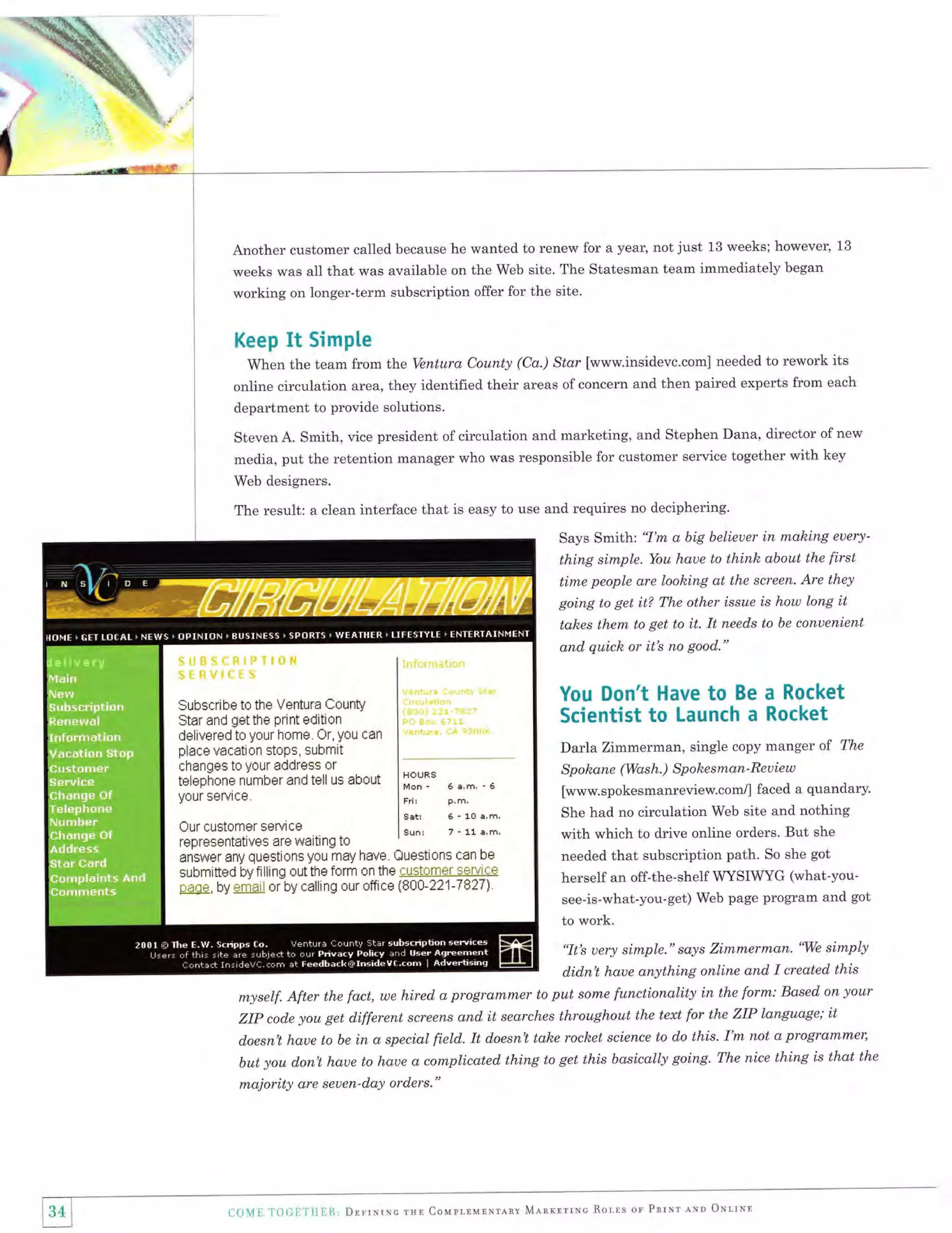 b

Another customer called because he wanted to renew for a year, not just 13 weeks; however, 13
weeks was aII that was available on the Web site. The Statesman team immediately began
working on longer-term subscription offer for the site.

Keep

It

Simple

When the team from the Ventura County (Ca.) Star [www.insidevc.com] needed to rework its
online circulation area, they identified their areas of concern and then paired experts from each

department to provide solutions.
Steven A. Smith, vice president of circulation and marketing, and Stephen Dana, director of new
media, put the retention manager who was responsible for customer service together with key
Web designers.

The result: a clean interface that is easy to use and requires no deciphering.
Says Smith: "I'm a big belieuer in making euerything simple. You haue to thinh about the first

time people are loohing at the screen. Are they
going to get it? The other issue is how long it
them to get to it. It needs to be conuenient
and quich or it's no good."
ta,hes

Subscribe to the Ventura CountY
Star and get the print editi0n
delivered to your home. Or, You can
place vacation stops, submit
changes to your address or
telephone number and tell us about
your service.
Our customer seruice

You Don't Have to Be a Rocket
Scientist to Launch a Rocket
Darla Zimmerman, single copy manger
HOURS

MonFri!
Set!
gunr

64,m,-6
F,

m,

6'10a,m,
7 - 11 E,m.

representatives are waiting to
answer any questions you may have. Questions can be
submitted by filling out the form on the customer s*rui ce
naue, bV email or by calling our oftice (800-221-7827J.

of

The

Spohane (Wash.) Spohesman -Reuiew
[www.spokesmanreview.com{ faced a quandary.
She had no circulation Web site and nothing

with which to drive online orders. But she
needed that subscription path. So she got
herself an off-the-shelf WYSIWYG (what-vousee-is-what-you-get) Web page program and got
to work.

"It's uery simple." says Zimmerrnan.'We simply
didnl haue anything online and I created this
put sonxe functionality in the form: Based on your

myself. After the fact, we hired, a progranxn'Ler to
ZIp cod.e you get d.ifferent screens and, it searches throughout the text for the ZIP language; it
progranxmer,
d.oesn't haue to be in a special field. It doesnl tahe rochet science to do this. I'm not a
but you d.on't haue to haue a complicated. thing to get this basically going. The nice thing is that the

majority are seuen-day orders."

c0{E T00E"l't{ER, DnrrnrNc rur couprturNrlny MnnrlrrNc RorlS

Op

PntNr rNn oNltNn

 