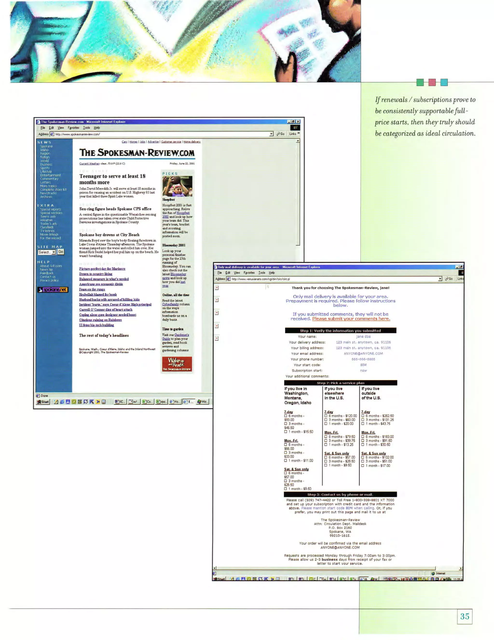 t
'

,.t

:

..

;iiit1r.
-

-;!

"',

x

:

',{.n'
'*ft..

@

,;i

;l

i-:

ri6'-

If renewals
be

/

subscriptions prove to

consistently supportable

full-

price starts, then they truly should,
http

be categorized, as

//wM..poke.m.n,ovi.{.m/

ideal circulation.

slt@@6@l@ltl@

TN{* SmormsilrAil- Rryffi Ew.,qom
cur.il w.rhd,

ch.r,7r,0FG?

3

c)

Frd:y, rqn.

Teenager to sere at least 18
months more
IohDaddMd!ffi I d !efre aikld 18monfr! h
o!c.d.nt onU.S Hishw.y9J lad
y.{ b.l M.dtua Spilr L&. wom,n.

p&onfor cdurhg

Sex-ring fip6 luadr spokile cPs olEce
A ccdid fi#. h 6. qu. rnonlb! W?hdkh4 !.r &t
lro$cutoh! har t*.n ovcr 3rd. CEd lroioclr!
S.dc.r hv.rk.ton! hSpokoo Cowil

Spokue hoy drms at City Beach
MledaEoyd'.pm. boy, todyflodtuBf6c.doffi a
L*. Co.w dAb66 Ttulddy dmoon. Thr Spoh+
eone jmp.dhto ft! wlbr ed!o[.dh ovd. H{

ui

rool

ffi
Plcxs

& tu ofiilrgtlrl
l@0 ed 10* up bw

Bhi.aryfrr

ftlndRctS.id{hdp.dh*!dMu? ohfr. b...h. H.

Pb@.n!6ct&YGrtrffiE
DrlBbcoufilfu
Btu.d ru{@ b whl', e.&n
&tudr.!..,tu*dfu
rruon&ff.
ll&UdlrLlhet&.Ir[t

ld..lEls@lg

EL Ed Yw F@b d!

B+
rh6nk

o&,s*tu
CAhd&Ei&

lmtlg:trle&rllladrlhr&

cryk &il ?& &rkurE.&d[...i
Clbieurlrrtalrn tuIu

.01'fu

Vou

for chooslng rhe spokesmdn-Revlew,

j!nsl

only mail delivery is available for your area.
Prepayment is required, please follovr' :nstructions
below,

If you sul)mitted co[rmentsr they will not be
receive.l, PlgA,se*s-lihm!.y.-o-(.ilS.ojMLq!t-!. -hel:-e..

U6b!bb-bdlD!l&

n€iEstoftoday''hssdlin*
sp.k.n.,wra, cad 3al.^., Idrr6.hd
@c@yrBht ?oo!

,h

sp6k.ins.R.!l.w

rh.

ffi;ffi

IldNoilhw.il ;t#]}?:"*

flsdlll!r6EgHFN Fg

pleasB call (549) 747-4422 at 1all Ftae 1-900-3!8-8801 xT 7000
y6!r !ubscription w th .redlt card End th6 irfornation

and s6t up

firrtllf start ErlE aIM when.E n!. or, ifyou
pref6r, you m€y prin! out this pEge and mail it to us at

abole, !earE

The Spokeshen-Revier
C rculation Oept, M.lidesk

Aitn:

P O, BoN 2160

spokafB, wa
!9210-1615,
Your ord€r wll be conflrmed v a lh€ €mail Eddrer5
ANYONEOANYONE.COM
REqUE!ts arE processEd Monday thrduqh Frid!y 7r00em to 3 0opfr
Pleese slow us 2-3 burlnesr dayr from rece pt ofyour fEx or

letter to st6rt vour s6rvce,

'-

I l ;5i.i!d

 