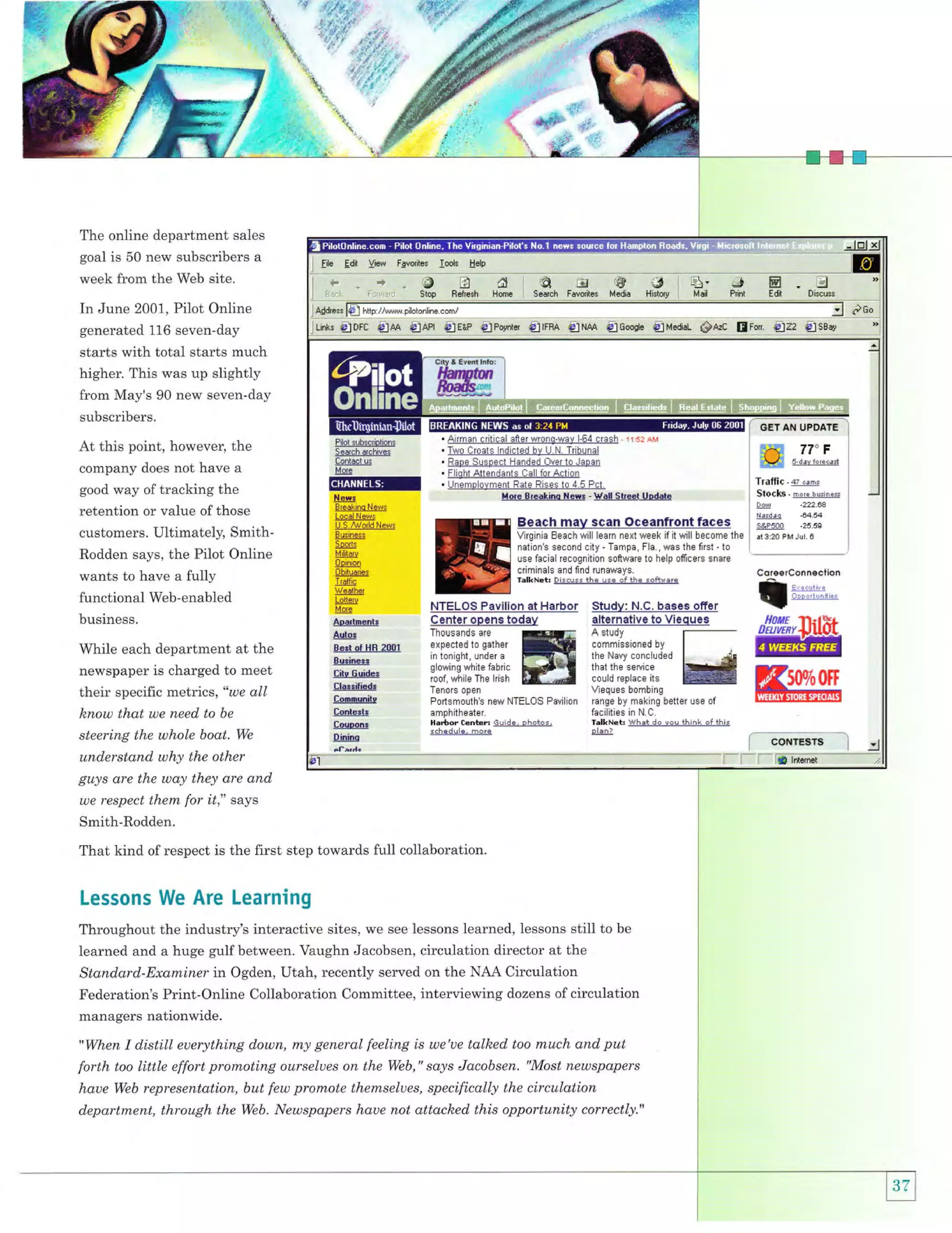 qi

'E ,.lyi.
:":ti!'

',

affiu
'ii,,

$.;."t,/,{. r'

"i

i*

"'r,jr"
"ii,i

*#'

i;

The online department sales
goal is 50 new subscribers a

week from the Web site.

i El" Ealt liow

Fgvorites

look

EElp

i*_4ABdieGjS
1
'-,

Stop Belresh Hare i

Seatsh FavoriGs Media

ilt
Histfly

q}.!JE

Mail Print

Edit

In June 2001, Pilot Online
generated 116 seven-day

starts with total starts much
higher. This was up slightly

from May's 90 new seven-day
subscribers.

At this point, however, the
company does not have a
good way of tracking the

retention or value ofthose
customers. Ultimately, SmithRodden says, the Pilot Online
wants to have a fully
functional Web-enabled
business.

Traffic . qz
'"-,
Stocks. mor* rusines

tlef,s
Breakino NEws
Local News
U.5.t{ald News
Bu$ness

Soodr
Militatu

0pinion
0bituarieN

lrallic

Beach mav scan Oceanfront faces
Virginia Eeach will learn next week if it will become the
nation's sec0nd city - Tampa, FlE., was the flrst - t0
use facial recognition soffware to help officers snare
criminals and flnd runaways.
TalkNeb Discuss thE use sf ihe sottRare

;;"0

.64.54

9&P500
rt 3:20

.25.50

PM Jul.

I

Weather
Lotterr
Mole

Aoirlments

Auto.

While each department at the
newspaper is charged to meet

Bert oI HE 2001

their specific metrics, "we all

f,lassilisdt

know thctt we need to be
steering the whole boat. We

Conl€*tt

Su3inca*
Cits Guide*
Com0unite
Couoonr
DininE

understand why the other
guys are the way they are and
we respect them for

ll," says

Smith-Rodden.

That kind of respect is the first step towards full collaboration.

Lessons We Are Learning
Throughout the industry's interactive sites, we see lessons learned, lessons still to be
learned and a huge gulfbetween. Vaughn Jacobsen, circulation director at the
Standard-Examiner in Ogden, Utah, recently served on the NAA Circulation
Federation's Print-Online Collaboration Committee, interviewing dozens of circulation
managers nationwide.
"When

I distill

euerything down, my general feeling is we'ue talked too much and put
Web," says Jacobsen. "Most newspapers

forth too little effort promoting ourselues on the

haue Web representation, but few promote themselues, specifically the circulation
department, through the Web. Newspapers haue not attacked this opportunity coruectly."

ffi#*n

 