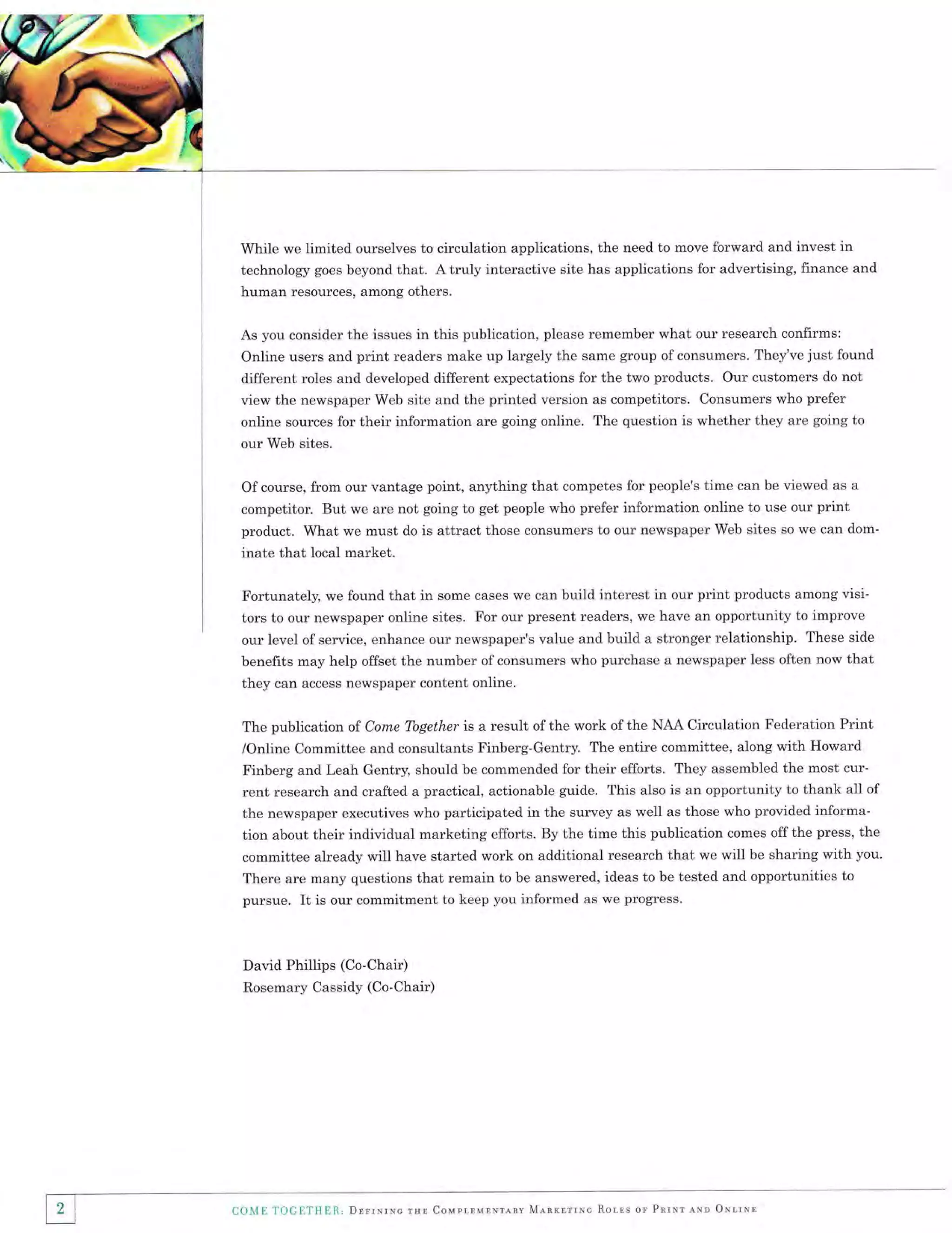 While we limited ourselves to circulation applications, the need to move forward and invest rn
technology goes beyond that. A truly interactive site has applications for advertising, finance and
human resources, among others.
As you consider the issues in this publication, please remember what our research confirms:
Online users and print readers make up largely the same group of consumers. They've just found
different roles and developed different expectations for the two products. Our customers do not

view the newspaper Web site and the printed version as competitors. Consumers who prefer
online sources for their information are going online. The question is whether they are going to
our Web sites.
Of course, from our vantage point, anything that competes for people's time can be viewed as a
competitor. But we are not going to get people who prefer information online to use our print

product. What we must do is attract those consumers to our newspaper Web sites
inate that local market.

so we can dom-

Fortunately, we found that in some cases we can build interest in our print products among visitors to our newspaper online sites. For our present readers, we have an opportunity to improve
our level of service, enhance our newspaper's value and build a stronger relationship. These side
benefits may help offset the number of consumers who purchase a newspaper less often now that
they can access newspaper content online.
The publication of Come Together is a result of the work of the NAA Circulation Federation Print
/Online Committee and consultants Finberg-Gentry. The entire committee, along with Howard
Finberg and Leah Gentry, should be commended for their efforts. They assembled the most cur-

rent research and crafted a practical, actionable guide. This also is an opportunity to thank all of
the newspaper executives who participated in the survey as well as those who provided information about their individual marketing efforts. By the time this publication comes off the press, the
committee alreadv will have started work on additional research that we will be sharing with you.
There are many questions that remain to be answered, ideas to be tested and opportunities to
pursue. It is our commitment to keep you informed as we progress.

David Phillips (Co-Chair)
Rosemary Cassidy (Co-Chair)

11

COME TOGETIIIR., DrrrNrNc

rsl Coupr,rurNreav Mlnrnrrrc

Rorns or PnrNr rNn OtrrNn

 