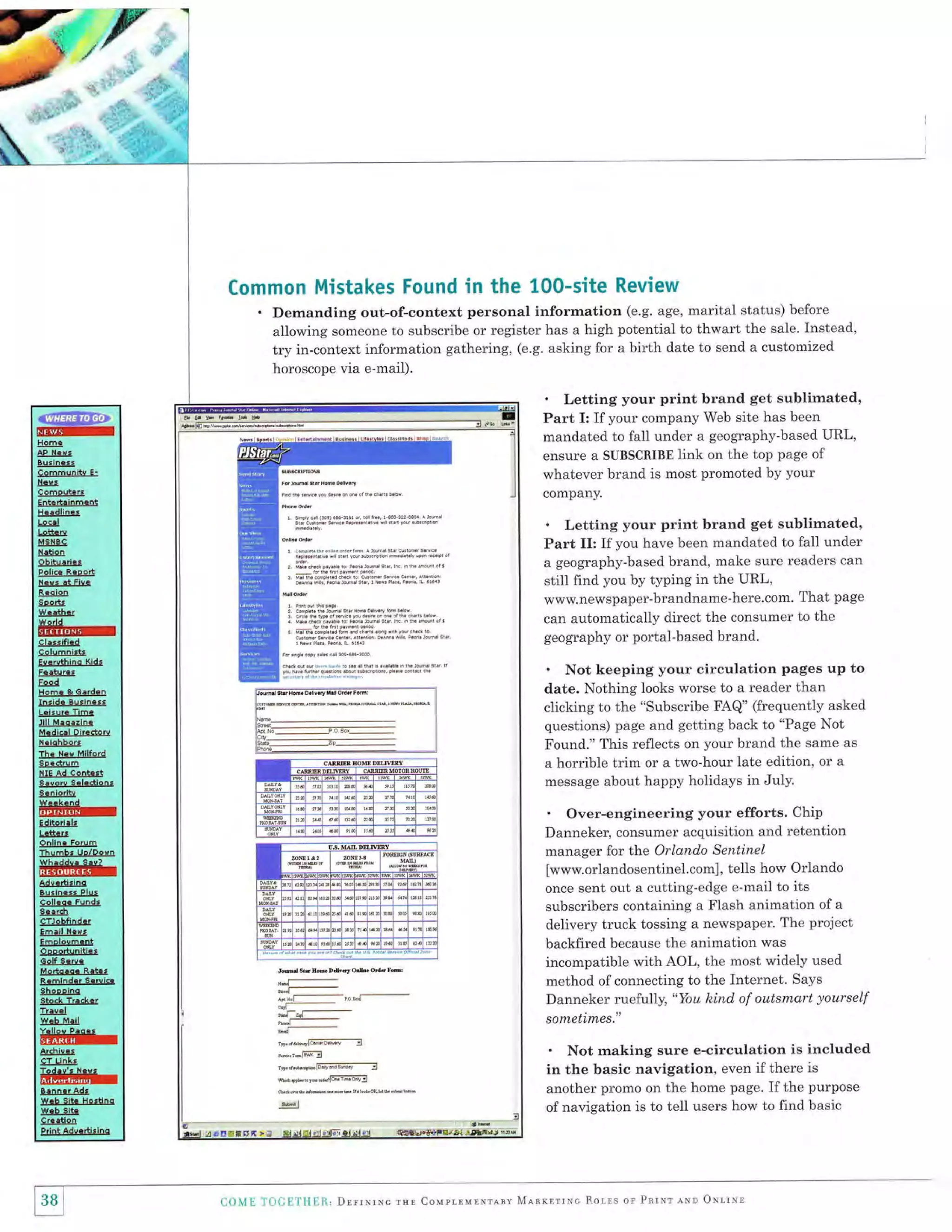 Common Mistakes Found in the 100-site Review
. Demanding out-of-context personal information (e.g. age, marital

status) before
someone to subscribe or register has a high potential to thwart the sale. Instead,
allowing
try in-context information gathering, (e.g. asking for a birth date to send a customized

horoscope via e-mail).

' Letting your print brand get sublimated,
Part I: If your company Web site has been
mandated to fall under a geography-based URL,
ensure a SUBSCRIBE link on the top page of

@mF
rql04Nc{t
Bullnarl

AP

whatever brand is most promoted by your

dofrmsnltq E'

f{.{,
C

omoutcrt

company.

Ertrrtrlnfr.nt
H.!dlines

' Letting your print brand get sublimated,
Part II: If you have been mandated to fall under

LtrIr!
Ldtt ru
MSIEC

t{rUon

a geography-based brand, make sure readers can
still find you by typing in the URL,
www.newspaper-brandname-here.com. That page
can automatically direct the consumer to the
geography or portal-based brand.

Obiturrirt
Pclicr-tstEsts

N.rt ,t Flv.
R.dion
Soortt

w.!th.r

#r{triltil
Clar*tfitl
coluffi6lrt
Ee.ruthino Kldt

' Not keeping your circulation

Erat!,Ert
EEcd

clicking to the "subscribe FAQ" (frequently asked
questions) page and getting back to "Page Not
Found." This reflects on your brand the same as
a horrible trim or a two-hour late edition, or a
message about happy holidays in July'

Jillurllrt[r

trlBdlcrl Dlredorq
H.|ohboB

1br.-ur!$ilfu!!l

9rtsl![
fiIE Ad

C6nt.rt

strrry-&l*dicEr
g.nl6dt{

ffi

' Over-engineering your efforts. Chip
Danneker, consumer acquisition and retention
manager for the Orlando Sentinel
[www.orlandosentinel.com], tells how Orlando
once sent out a cutting-edge e-mail to its
subscribers containing a Flash animation of a
delivery truck tossing a newspaper. The project

Editorlrlt

l{slll

Odllna Forum
ThumEr Uo/Doqn

trltf,+{fiiflr
8&!dldrs
gsrin.r,
c6ll.qi
g{.rch

pages up to

date. Nothing looks worse to a reader than

Hom. & Gard.n
tnride Bu!in.rt
L.i.ura Tlma

Plut
Fundt

ItTJrhfioCs
Em.ll t{.e,

backfired because the animation was
incompatible with AOL, the most widely used

IorlEuarot

Opoort!filUtt
G6lf 8.re.

tssdEr.ll.tsili,
craihJnr&r!

method of connecting to the Internet. Says
Danneker ruefully, "You kind of outsmart yourself

gt!..ut

sofiietim,es."

Bxml.Edlr.er(clli

shslE&s
Tr:qel

x*.lnr#p
Arf,hl{at
€f

' Not making sure e-circulation is included
in the basic navigation, even if there is
another promo on the home page. If the purpose

Unla,

ffitffir:
Er!trrradr

wrb sltr Hottlnq

of navigation is to tell users how to find basic

w.b slt

iEr$ctr

Prlf,t Ads.larido

38 L
I

a.

{{l{ i:

.1'(.}{;i-'f

11

l.ll, DlrrxrNc rnl CouprnunNrrny M-{RKnrrrc Rorrs or Pnrxr eur Otlrrr

 