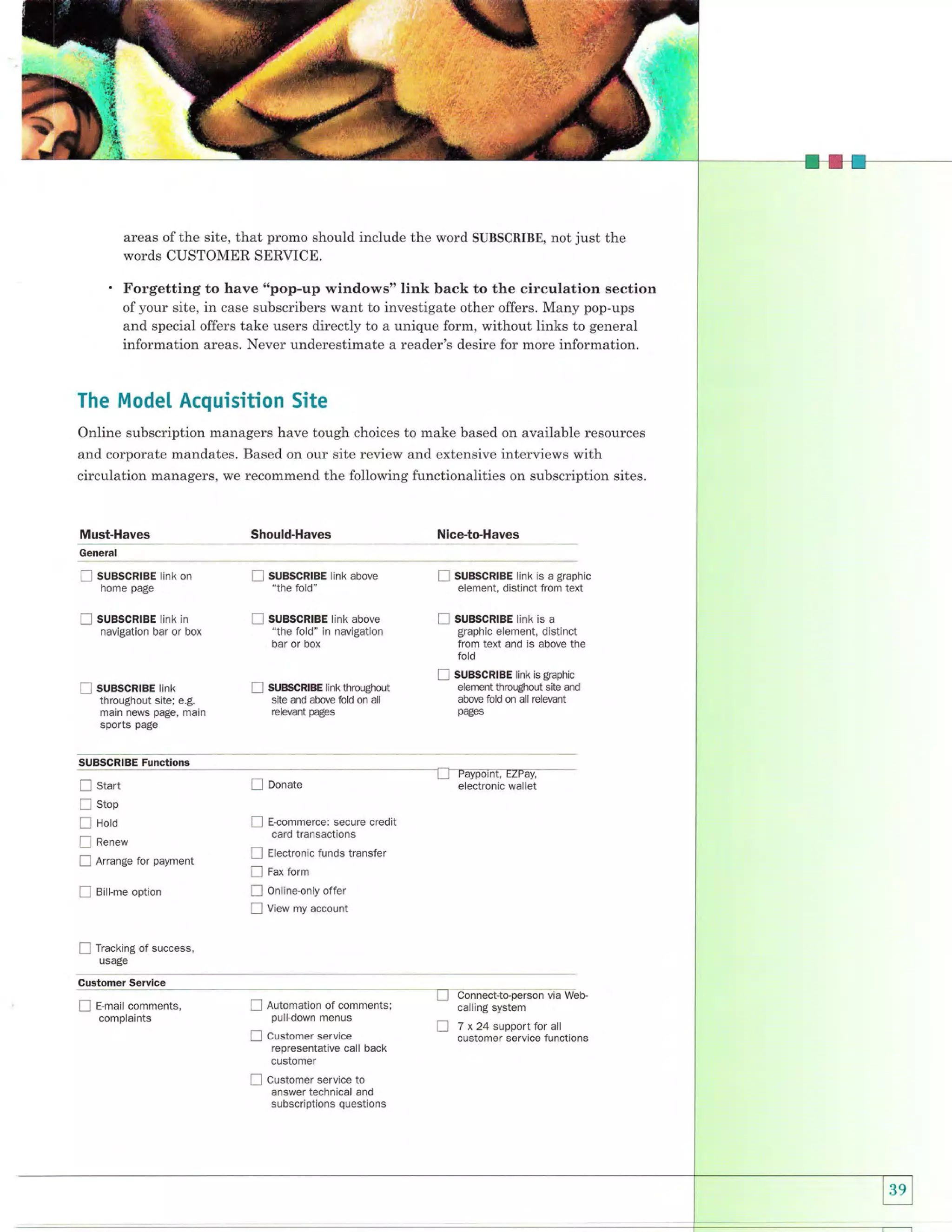 areas of the site, that promo should include the word SUBSCRIBE, not just the
words CUSTOMER SERVICE.

Forgetting to have "pop-up windows" link back to the circulation section
of your site, in case subscribers want to investigate other offers. Many pop-ups
and special offers take users directly to a unique form, without links to general
information areas. Never underestimate a reader's desire for more information.

The Model Acquisition Site
Online subscription managers have tough choices to make based on available resources
and corporate mandates. Based on our site review and extensive interviews with

circulation managers, we recommend the following functionalities on subscription sites,

Must-Haves

Should-Haves

Nice-to-Haves

tint< on

E

suBscRtBE tink above
"the fold"

E

suBscRlBE link is

tint< in

E

suBscRtBE tink above
"the fold" in navigation

E

suescRtge linx is

I

suBscRlBE link

General

E

sugscRtge

f

suescntes

home page

navigation bar or box

bar or box

E

suBscRrBE tink
throughout site; e.g.

E

main news page, main

sports

SUBSCR|BE tink throughout
site and above fold on all
relevant pages

a graphic
element, distinct from text
a

graphic element, distinct
from text and is above the
fold
is graphic
element throughout site and
above fold on all relevant
pages

page

SUBSCRIBE Functlons

Ll

start

f
!
!
E

Arrange for payment

I

Bill-me option

EDonate

ffi

stop

!

Hoto
Renew

!
I
E
E
E

E-commerce: secure credit
card transactions
Electronic funds transfer
Fax form

Online-only offer
View my account

Tracking of success,
usage

Customer Servlce

E

E-mail comments,

E

Automation of comments;
pulldown menus

E

customer service
representative call back
customer

E

Customer service to
answer technical and

complaints

subscriptions questions

L_.1

tr

Connect-to-person via Webcalling system

7 x 24 support for all
customer service functions

 