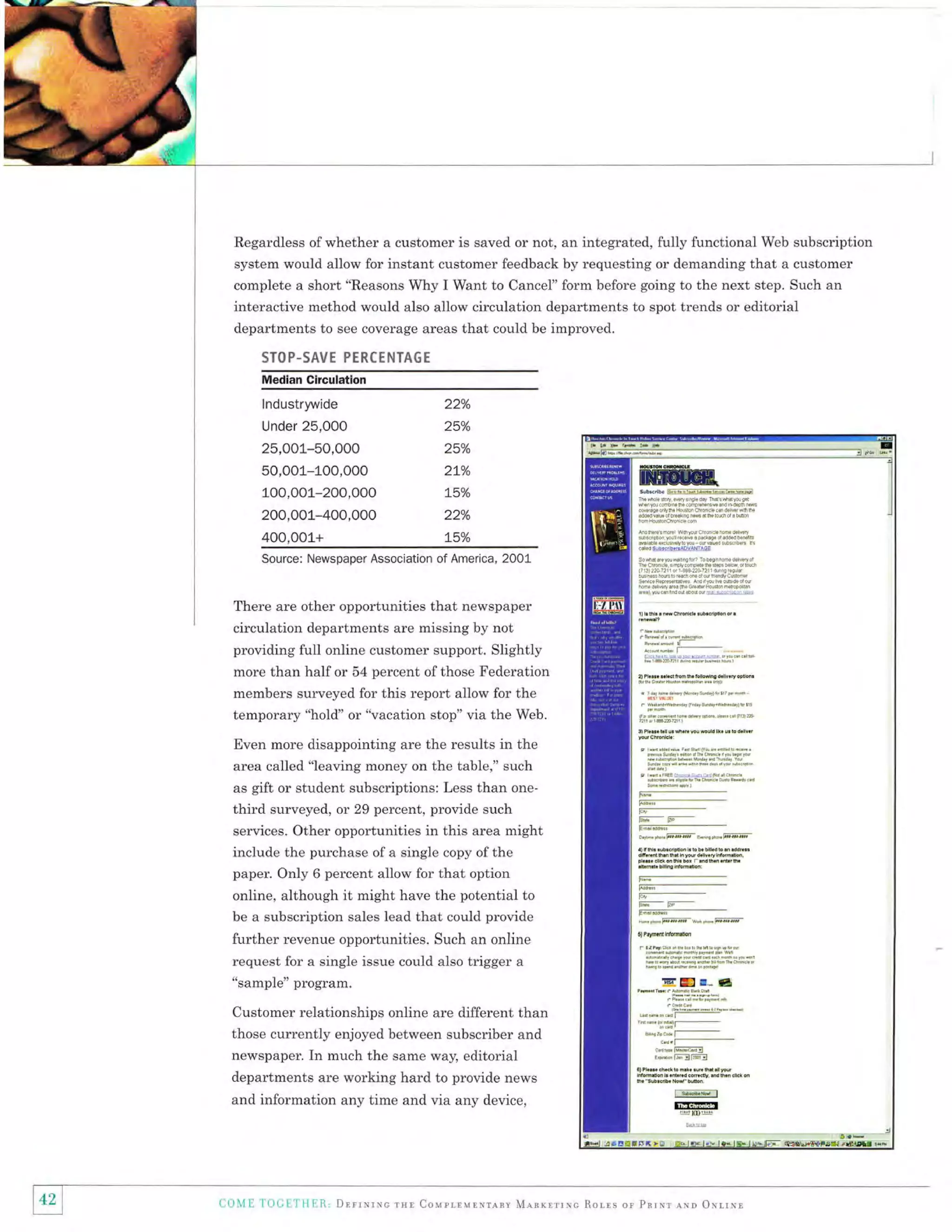 Regardless of whether a customer is saved or not, an integrated, fully functional Web subscription
system would allow for instant customer feedback by requesting or demanding that a customer
complete a short "Reasons Why I Want to Cancel" form before going to the next step. Such an

interactive method would also allow circulation departments to spot trends or editorial
departments to see coverage areas that could be improved.
STOP-SAVE PERCENTA6E
Median Clrculatlon

lndustrywide

22%

Under 25,000

25o/o

25,001-50,000
50,001-100,000
100,001-200,000

25o/o

200,001-400,000

22o/o

4O0,OO1+

75o/o

2!o/o
t5o/o

Source: Newspaper Association of America, 2001

There are other opportunities that newspaper

t)bfr.'*cM&6.&n4r

circulation departments are missing by not
providing full online customer support. Slightly
more than half or 54 percent of those Federation

r.n-*-r-,-a A.r. Dl.d hm t. bllodn! d.nv.ry od.n.
s. 6.d" Bdro milrc@ {ii .tr. il rl
@'

members surveyed for this report allow for the
temporary "hold'or "vacation stop" via the Web.

r rd, tom&@&ilarsldr)h,!,
. hrndedEd!,

fqdinsladbi.dr,ry!Bq3
s P1.... bn u sr

Even more disappointing are the results in the
area called "leaving money on the table," such
as gift or student subscriptions: Less than onethird surveyed, or 29 percent, provide such
services. Other opportunities in this area might

include the purchase of a single copy of the
paper. Only 6 percent allow for that option
online, although it might have the potential to
be a subscription sales lead that could provide

and information any time and via any device,

42
tl I
)

0.,.(, c1r4
nk.

6 b

d.ne.r

Yot

r rnil.FFEE.hoi,66h.nd0d, crn..
rdrF6d { .B!.6, tu tuircL cui. tud. oi

ti;-F_

l;rE-

Fffior.r^ffi-qo,-Fffi
.)

tsl.

lub..dFon r b b. bllld b

s dcF..

d.u.rciosl.b.r rudsrdr6.
tuab&ttutu:
6-_E;;i;-

-

E'_-E-,
Effi_

h,idFffik*e-@-

enr{t.h.p.dcd*tidip0i
esbrFdrctudor'd

E@

"sample" program.

departments are working hard to provide news

wu puE

fdnd0qrdlii.n.n.
r rrddi{u
ia36$i/o!fioedry0dDu.tr,

further revenue opportunities. Such an online
request for a single issue could also trigger a
Customer relationships online are different than
those currently enjoyed between subscriber and
newspaper. In much the same way, editorial

0rdh

6d+$qlfudrri5

r,-

S

bi.-.

""

-d I-*.(11*Tl_

8hr460cd, T-km' Ii;ffil]
E,!'d""Fryllrryl

al ft.u ch*k b h*. .ur h*
tu..bdnd.mq,dh.n.n*on
h"ao.dW'nlh

Jr

Fur

Taryl

lil@
!umq

co'IE 'loGrTllER, Drrrrrrc rrr Courrlup.ranv MearrrrNc Rolrs or Pnrxr ruo orr,rnl

 