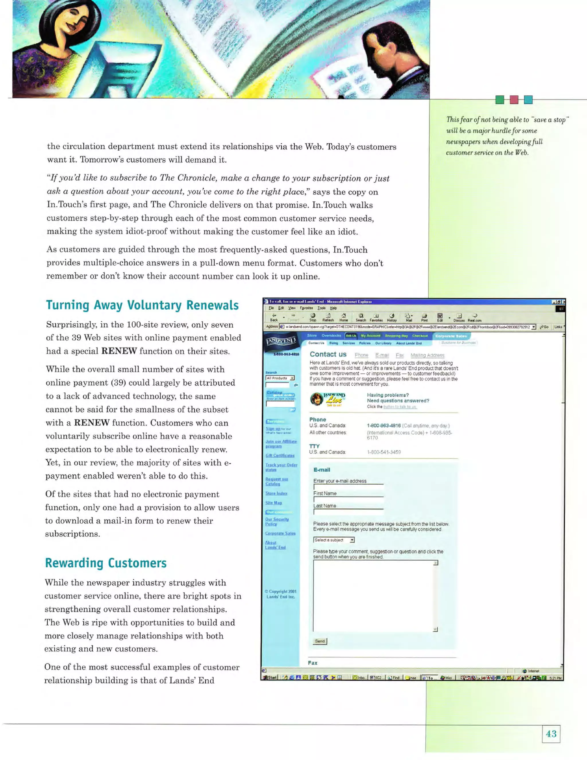 {*Wl' ,ii

This fear of not being able to " saee a stop"

will

the circulation department must extend its relationships via the Web. Today's customers
want it. Tomorrow's customers will demand it.

"If you'd like to subscribe to The Chronicle, make a change

to your subscription or

just

ask a question about your account, you'ue conxe to the right place," says the copy on
In.Touch's first page, and The Chronicle delivers on that promise. In.Touch walks
customers step-by-step through each of the most common customer service needs,
making the system idiot-proof without making the customer feel like an idiot.
As customers are guided through the most frequently-asked questions, In.Touch
provides multiple'choice answers in a pull-down menu format. Customers who don't
remember or don't know their account number can look

Turning Away Voluntary Renewals
Surprisingly, in the 10O-site review, only seven
of the 39 Web sites with online payment enabled

had a special RENEW function on their sites.

While the overall small number of sites with
online payment (39) could largely be attributed
to a lack of advanced technology, the same
cannot be said for the smallness of the subset
with a RENEW function. Customers who can
voluntarily subscribe online have a reasonable
expectation to be able to electronically renew.
Yet, in our review, the majority of sites with epayment enabled weren't able to do this.
Of the sites that had no electronic payment
function, only one had a provision to allow users
to download a mail-in form to renew their
subscriptions.

Rewarding Customers
While the newspaper industry struggles with
customer service online, there are bright spots in
strengthening overall customer relationships.
The Web is ripe with opportunities to build and
more closely manage relationships with both
existing and new customers.
One of the most successful examples of customer
relationship building is that of Lands' End

it up online.

be a major hurd,le

for

some

new sp ap ers when d.ev eloping

custom,er seruice on the Web.

full

 