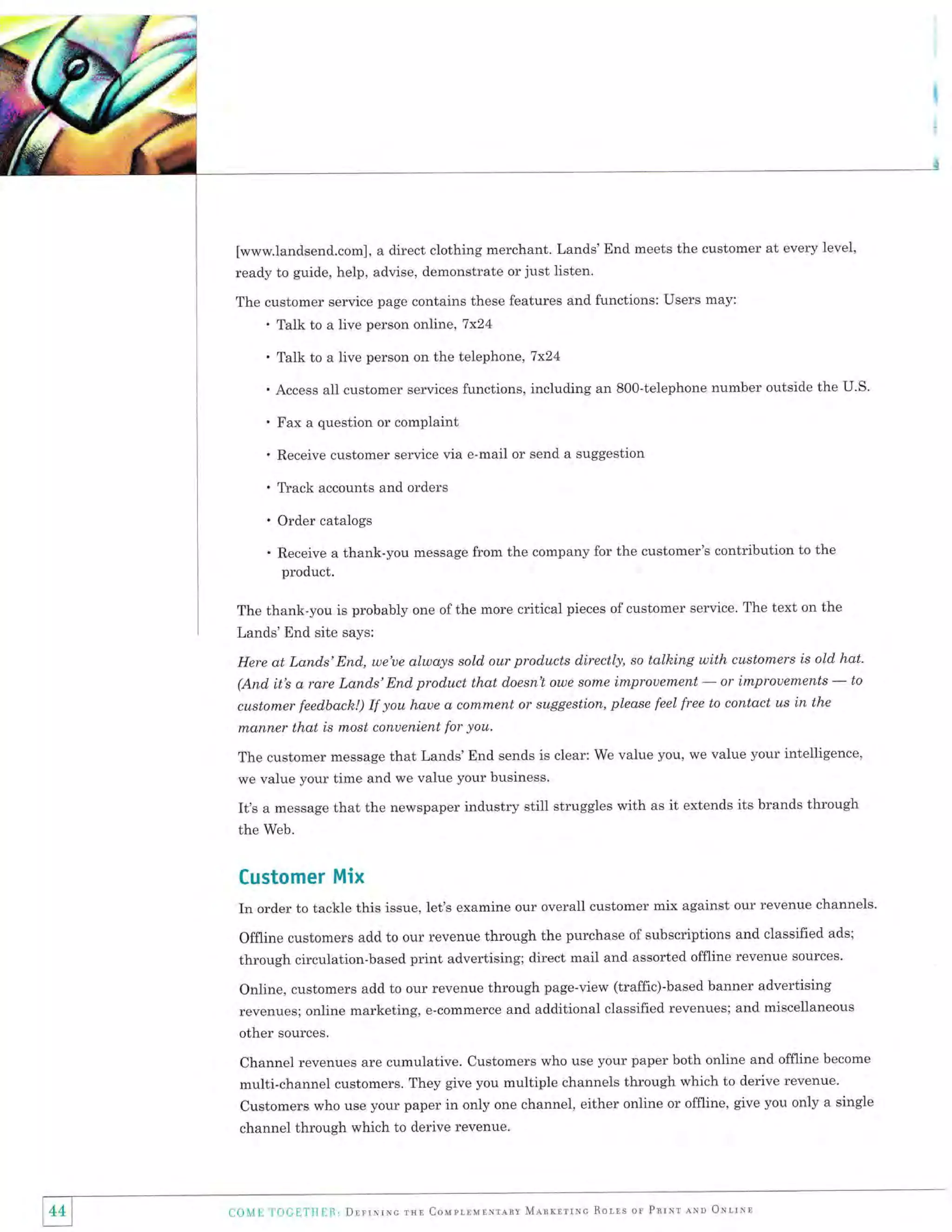[www.landsend.com], a direct clothing merchant. Lands'End meets the customer at every level,
ready to guide, help, advise, demonstrate or just listen.
The customer service page contains these features and functions: Users may:

'

Talk to a live person online,7x24

'

Talk to a live person on the telephone, 7x24

. Access all customer services functions, including an 800-telephone number outside the U.S.

'

Fax a question or complaint

'

Receive customer service via e-mail or send a suggestion

'

Tfack accounts and orders

' Order catalogs
. Receive a thank-you

message from the company for the customer's contribution to the

product.
The thank-you is probably one of the more critical pieces of customer service. The text on the

Lands'End site says:
Here at Land.s'End., we'ue always sold our products directly, so talhing with customers is old hat.
to
or improuements
(And. it's a rare Lands'End product that doesn't owe sonte improuement

-

customer feed,back!) If you haue a conxm,ent or suggestion, please feel free to contact us in the
nlanner that is most conuenient for you.

-

The customer message that Lands'End sends is clear: We value you, we value your intelligence,
we value your time and we value your business.

It's a message that the newspaper industry still struggles with as it extends its brands through
the Web.

Customer Mix
In order to tackle this issue, let's examine our overall customer mix against our revenue channels'
Offline customers add to our revenue through the purchase of subscriptions and classified ads;
through circulation-based print advertising; direct mail and assorted offline revenue sources.
Online, customers add to our revenue through page-view (traffic)-based banner advertising
revenues; online marketing, e-commerce and additional classified revenues; and miscellaneous
other sources.
Channel revenues are cumulative. Customers who use your paper both online and offline become
multi-channel customers. They give you multiple channels through which to derive revenue.
Customers who use your paper in only one channel, either online or offline, give you only a single
channel through which to derive revenue.



44

l

Ll0l,f

I'if)(l['IHU]1., Drrrxrnc rxl Couprnurrrrrv Mlnrrrrrc Rorrs or Pnrxr nxn ONrrll

 