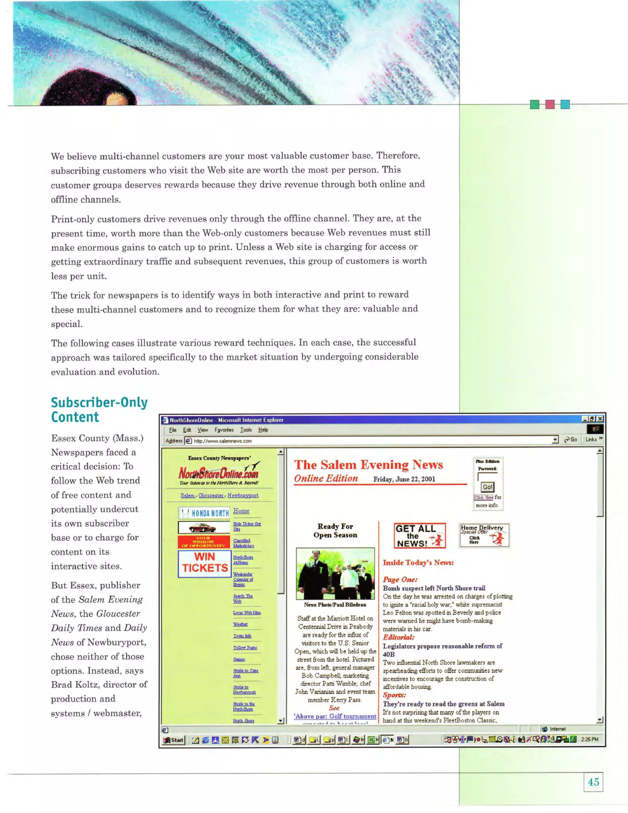 w
I

j

'.!1.

+;

We believe multi-channel customers are your most valuable customer base. Therefore,

subscribing customers who visit the Web site are worth the most per person. This
customer groups deserves rewards because they drive revenue through both online and

offline channels.
Print-only customers drive revenues only through the offline channel. They are, at the
present time, worth more than the Web-only customers because Web revenues must still
make enormous gains to catch up to print. Unless a Web site is charging for access or
getting extraordinary traffic and subsequent revenues, this group of customers is worth
less per unit.

The trick for newspapers is to identify ways in both interactive and print to reward
these multi-channel customers and to recognize them for what they are: valuable and
special.

The following cases illustrate various reward techniques. In each case, the successful
approach was tailored specifically to the market situation by undergoing considerable

evaluation and evolution.

Subscriber-0n1y
Content
Essex County (Mass.)

Newspapers faced a
critical decision: To

follow the Web trend

Eir Edt Yiaw F$edl$ Io.k
Asiryl€l !Lcl1try,:"1!ry"1: 9."1-

tffi

HdF

--...

The Salem Evening News
Online Edition rriday, Jue 22,2ool

of free content and

potentially undercut

its own subscriber

lH6.m Dcli,rcru.l

base or to charge for

content on its

interactive sites.

fH'ir-'E

i

l,IUIN

TICKETS
Page Oae:

But Essex, publisher

Bomb suspect left North Shore tail
On the day he was mested on chrgcs of plotting

of the Salem Euening

Nffi PlDb/PadBitartr.r I

to rgrute a "racral holy wa," white supremaclst

I Leo Felton was spotted in Beverly md poJrce
Staf at the Mffiiott Hotel on were wffied he might have bomb-making
I
Centmial Drive in Peabodl I materials in tus ca
re ready for flre inflw of I AAA,**
*tn-j.tl fi-t,Y s. 1:*o'. I Legislators propose reasonable refsm of
^
Open, which will be held up the I onfi
stcet from the hotel' Pictured I Two influential North shore lamakers ae

News, t}ae Gloucester

Daily Times and Daily
News of Newburyport,
chose neither of those

re,

from left'.genral
T*u€*
Bob Cmobell mrketine
'--=.
Pith wlnble'chef
ltre-cjol
John Vrimim md event tem
--*'' -'--"-'--'" --"'.- --member Kerry Pass.
''"

options. Instead, says

Brad Koltz, director of
production and

| speaheading efforts to offer commities new
:' --.
| mcetrhves to encowage the construction of
I
I u.ffordable hourrs.
I .}forir,'
I-'
I
I -;
readyto rearlthe greens at Salem

i;;''
| -They're
l,ooor" o*, l]-U,o**"nt I It's trot swpdstrr8 that smmy of the players on
-==i-jiffi
:l
I hffid at thls weeketrd "FlEetEoston Ulasslc,
| hmd ttris weekend's lleetSoston Classic,
:l I -- _:::::-

systems / webmaster,

,

ilqrqrlllu

s

H H ffi

$x

rB

:)
I

ljgJgejjs*d-g!-tdgdlm.grl

i0

lntarot

 
