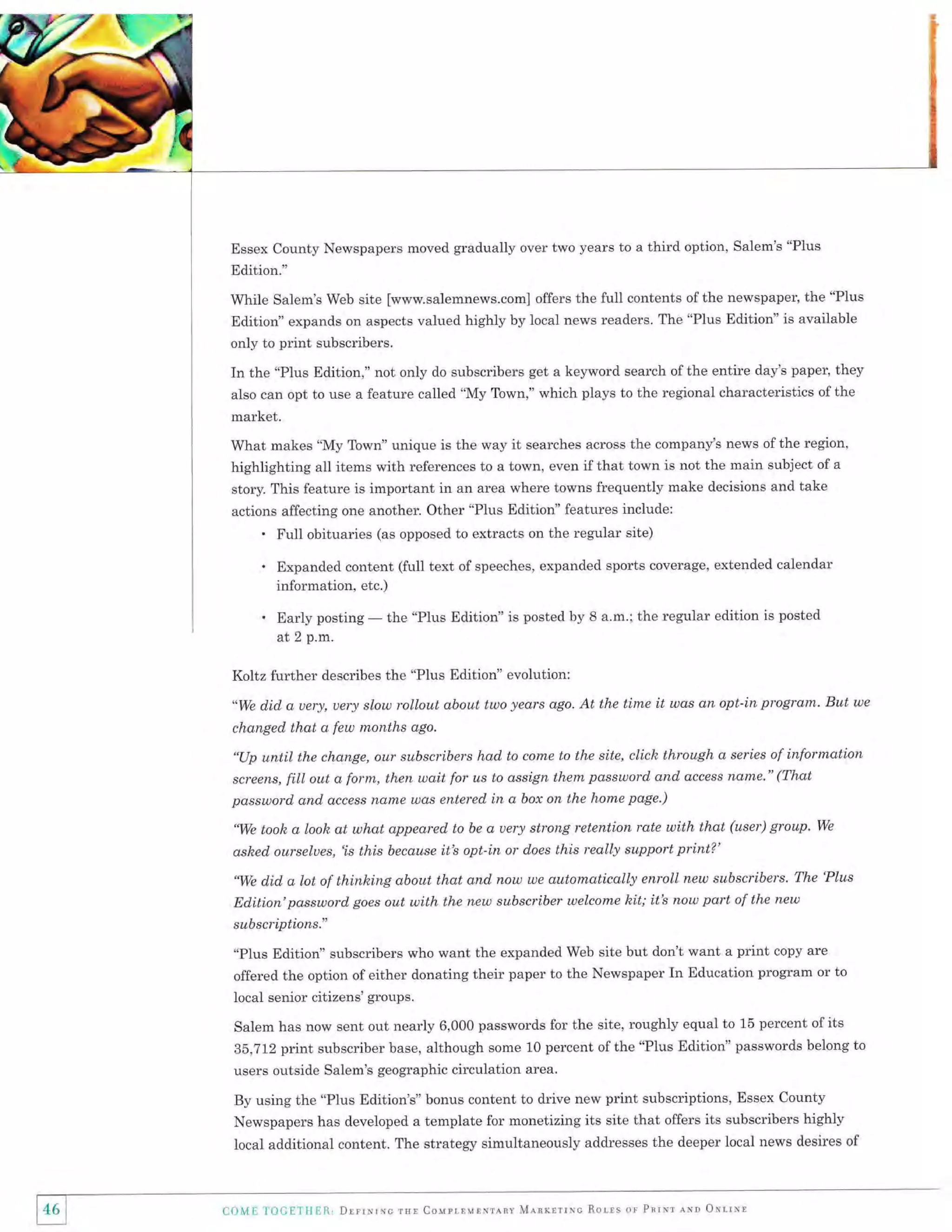 Essex County Newspapers moved gradually over two years to a

third option, Salem's "PIus

Edition."
While Salem's Web site [www.salemnews.com] offers the full contents of the newspaper, the "Plus
Edition" expands on aspects valued highly by local news readers. The "Plus Edition" is available
only to print subscribers.

In the "Plus Edition," not only do subscribers get a keyword search ofthe entire day's paper, they
also can opt to use a feature called "My Town," which plays to the regional characteristics of the

market.
What makes "My Town" unique is the way it searches across the company's news of the region,
highlighting all items with references to a town, even if that town is not the main subject of a
story. This feature is important in an area where towns frequently make decisions and take
actions affecting one another. Other "Plus Edition" features include:

'
.
.

Full obituaries (as opposed to extracts on the regular site)
Expanded content (fu1l text of speeches, expanded sports coverage, extended calendar
information, etc.)

Early posting
at 2 p.m.

-

the "PIus Edition" is posted by 8 a.m.; the regular edition is posted

Koltz further describes the "Plus Edition" evolution:
"We did, d, uery, uery slow rollout about two years ago.

At the tirne it was an opt-in program. But ue

changed that a few months ago.
"Up until the change, our subscribers had to come to the site, clich through a series of information
screens, fitl out a form, then wait for us to assign them password and dccess nan'le." (That
password and access nl,nxe wds entered in a box on the home page.)
'We took a look at what appeared to be a uery strong retention rate with that (user) group' We
ashed, ourselues, 'is
"We d.id,

this because it's opt-in or does this really support print?'

a lot of thinleing about that and now we automatically enroll new subscribers. The 'Plus

Ed,ition'password goes out with the new subscriber welcome hit; itb now part of the new
subscriptions."
"Plus Edition" subscribers who want the expanded Web site but don't want a print copy are
offered the option of either donating their paper to the Newspaper In Education program or to
local senior citizens' groups.
Salem has now sent out nearly 6,000 passwords for the site, roughly equal to 15 percent of its
35,712 print subscriber base, although some 10 percent of the "Plus Edition" passwords belong to
users outside Salem's geographic circulation area.
By using the "Plus Edition's" bonus content to drive new print subscriptions, Essex County
Newspapers has developed a template for monetizing its site that offers its subscribers highly
local additional content. The strategy simultaneously addresses the deeper local news desires of

)46
1l

C9ME I'OCETI{EE.,

Drrrrrxc rsr CouprlurNunv M"rnxsrrrc Rotls or Pnr*r lNn OrlrNr

 