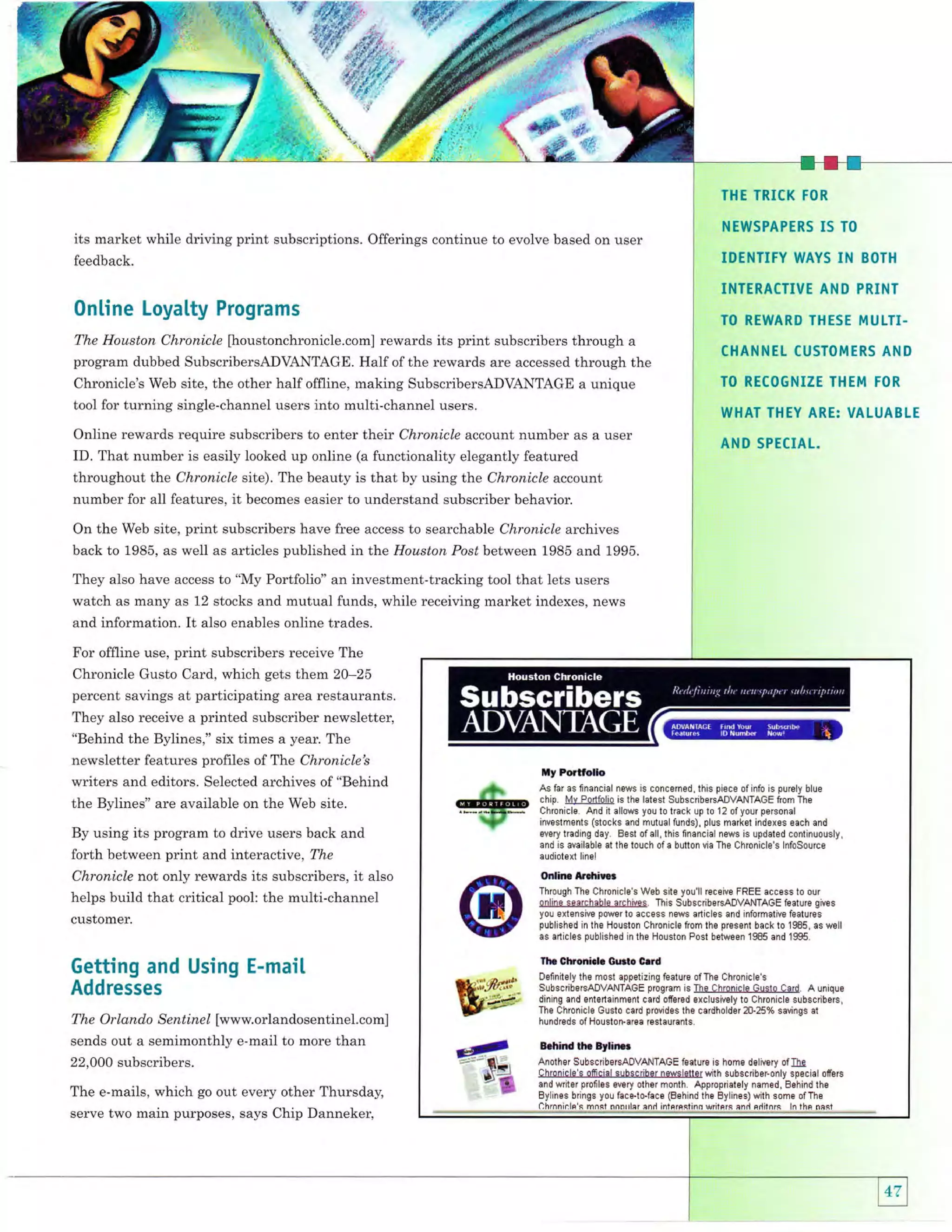 @,"fir

fl
"r"'
".

.,n:(

'u'l

illY:'-

I

;;ii

{'"n' fltr 4i"
* *f - '':
THE TRICK IOR

feedback.

I5

TO

IDENTIFY WAYS

its market while driving print subscriptions. Offerings continue to evolve based on user

IN

NEWSPAPERS

BOTH

INTERACTIVE AND PRINT

0nline Loyalty Programs

TO REWARD THESE MULTI-

The Houston Chronicle [houstonchronicle.com] rewards its print subscribers through a
program dubbed SubscribersADVANTAGE. Half of the rewards are accessed through the

Chronicle's Web site, the other half offline, making SubscribersADVANTAGE a unique
tool for turning single-channel users into multi-channel users.

Online rewards require subscribers to enter their Chronicle account number as a user
ID. That number is easily looked up online (a functionality elegantly featured
throughout the Chronicle site). The beauty is that by using the Chronicle account
number for all features, it becomes easier to understand subscriber behavior.

CHANNEL CUSTOMERS AND
TO RECOGNIZE THEM TOR

WHAI THEY ARE: VALUABLE
AN D SPECIAL.

On the Web site, print subscribers have free access to searchable Chronicle archives
back to 1985, as well as articles published intt,e Houston Post between 1985 and 1995.
They also have access to "My Portfolio" an investment-tracking tool that lets users
watch as many as 12 stocks and mutual funds, while receiving market indexes, news
and information.

It

also enables online trades.

For offline use, print subscribers receive The
Chronicle Gusto Card, which gets them 20-25
percent savings at participating area restaurants,
They also receive a printed subscriber newsletter,
"Behind the Bylines," six times a year. The

newsletter features profiles of The Chronicle's
writers and editors. Selected archives of "Behind
the Bylines" are available on the Web site.
By using its program to drive users back and

forth between print and interactive, The
Chronicle not only rewards its subscribers, it also
helps build that critical pool: the multi-channel
customer.

Getting and Using E-mail
Addresses
The Orlando Sentinel [www.orlandosentinel.com]
sends out a semimonthly e-mail to more than
22,OOO

subscribers.

The e-mails, which go out every other Thursday,
serve two main purposes, says Chip Danneker,

tly Portfouo
As far as fnancial news is concerned, this piece of info is purely blue
chip. lvlv Portfolio is the latest SubscribersADVANTAGE from The
Chronicle. And it allows you to track up t0 'l 2 of your personal
investments (stocks and mutual funds), plus market indexes each and
every trading dey. Best 0f all, this flnancial news is updated continuously,
and is available at the touch 0f a butt0n via The Chronicle's lnfoSource
audiotext lrnel

OnlarB Arrlriuor
Through The Chronicle's Web site you'll receivp FREE access to our
online searchable arpllives. This SubscribersADVANTAGE fealure gives
you extensive p0wer to access news articles and informative features
published in the H0ust0n Chronicle frDm the pres8nt back to 1985, as well
as articles published in the Houst0n Post between 1985 and 1995.

Ih. Chronirlc Guilo C.rd
Dellnitely the most appetizing feature 0fThe Chronicle's
SubscribersADVANTAGE program is The Chronicle Gusio Card. A unique
dining and entedainment cerd oferBd exclusively t0 Chronicle subscribers,
The Chronicle Gusto card provides the cerdholder 20.25% savings at
hundreds of Houston-area rostaurants.

Brhind thc Bylirxr
Anothor SubscribBrSADVANTAGE featurs is homB dBlivery ofIXe
Chr0nicle's offlcial subscribBr nswsl8tter wlth subscriberonly special offars
and writer prollles Bvery other month. AppropriatBly named, Eehind the
Bylines brings y0u fece.to'face (Behind the Bylines) wilh some of The
Chrnninln's mnst nnnlrler and intprpslinfi writnts and cdilnrs ln thn nest

 