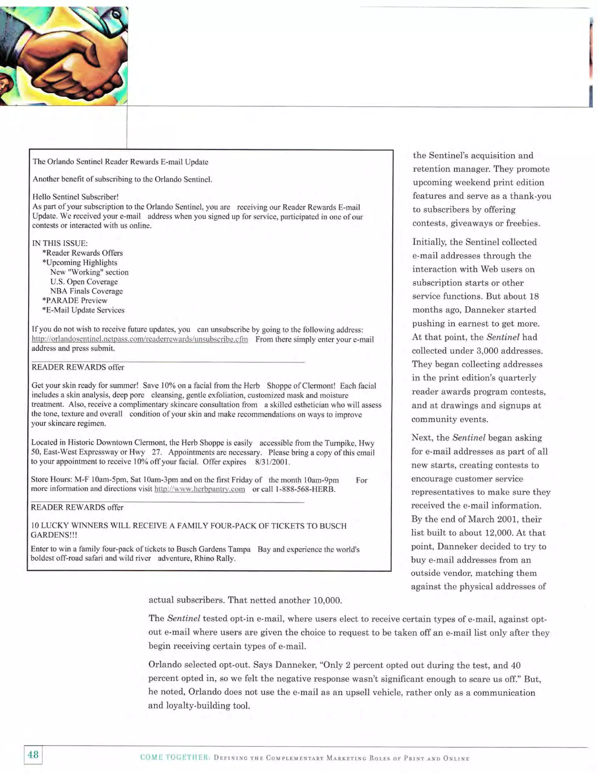 tr

The Orlando Sentinel Reader Rewards E-mail Update

Another benefit ofsubscribing to the Orlando Sentinel.

Hello Sentinel Subscriber!
As part of your subscription to the Orlando Sentinel, you are receiving our Reader Rewards E-mail
Update. We received your e-mail address when you signed up for service, participated in one of our
contests or interacted with us online.

the Sentinel's acquisition and
retention manager. They promote
upcoming weekend print edition
features and serve as a thank-you
to subscribers by offering
contests, giveaways or freebies.

Initially, the Sentinel collected

IN THIS ISSUE:
*Reader Rewards Offers

*Upcoming Highlights

New "Working" section
U.S. Open Coverage

NBA Finals Coverage

*PARADE Preview
*E-Mail Update Services
do not wish to receive future updates, you can unsubscribe by going to the following address:
hltp:llorlandosentinel.netpass.comlreaderewatds/irnsubscribe"cfin
From there simply enter your e-mail
address and press submit.

Ifyou

READERREWARDS offer

e-mail addresses through the
interaction with Web users on
subscription starts or other
service functions. But about 18
months ago, Danneker started
pushing in earnest to get more.
At that point, the Sentinel lnad
collected under 3,000 addresses.
They began collecting addresses

in the print edition's quarterly

Cet your skin ready for summer! Save 10% on a facial from the Herb Shoppe ofClermont! Each facial
includes a skin analysis, deep pore cleansing, gentle exfoliation, customized mask and rnoisture
ffeaknent. Also, receive a cornplimentary skincare consultatioa from a skilled esthetician who will assess
the tone, texture and overall condjtion of your skin and make recommendations on ways to improve
your skincare regimen.

community events.

Located in Historic Downtown Clermont, the Herb Shoppe is easily accessible from the Tumpike, Hwy
50, East-West Expressway or Hwy 27. Appointments are necessary. Please bring a copy of this email
to your appointment to receive 1 0% off your facial. Offer expires 813l/2001.

Next, the Sentinel began asking
for e-mail addresses as part of all
new starts, creating contests to

of

reader awards program contests,
and at drawings and signups at

Store Hours: M-F lOam-5pm, Sat 10am-3pm and on the first Friday
the month 10am-9pm For
more information and directions visit http:l/www.hcrbpantry.corn or call l-888-568-HERB.

encourage customer service
representatives to make sure they

READER REWARDS offer

received the e-mail information.

IO

LUCKY WINNERS WILL RECEIVE A FAMILY FOUR.PACK OF TICKETS TO BUSCH

CARDENS!!!
Enter to win a family four-pack of tickcts to Busch Gardeas Tampa Bay and experience the world's
boldest off-road safari and wiid river adventure, Rhino Rally.

By the end of March 2001, their

list built to about 12,000. At that
point, Danneker decided to try to
buy e-mail addresses from an
outside vendor, matching them
against the physical addresses of

actual subscribers. That netted another 10,000.
The Sentinel tested opt-in e-mail, where users elect to receive certain types of e-mail, against optout e-mail where users are given the choice to request to be taken off an e-mail list only after they
begin receiving certain types of e-mail.

Orlando selected opt-out. Says Danneker, "Only 2 percent opted out during the test, and 40
percent opted in, so we felt the negative response wasn't significant enough to scare us off." But,
he noted, Orlando does not use the e-mail as an upsell vehicle, rather only as a communication
and loyalty-building tool.

i48
il

CO.ME

TOCETHIR, Drrrmrrc

rql Coldrrrulxrnnv MlnrrrrNc Rorrs or Pnrxr

erso

oxrrNr

 