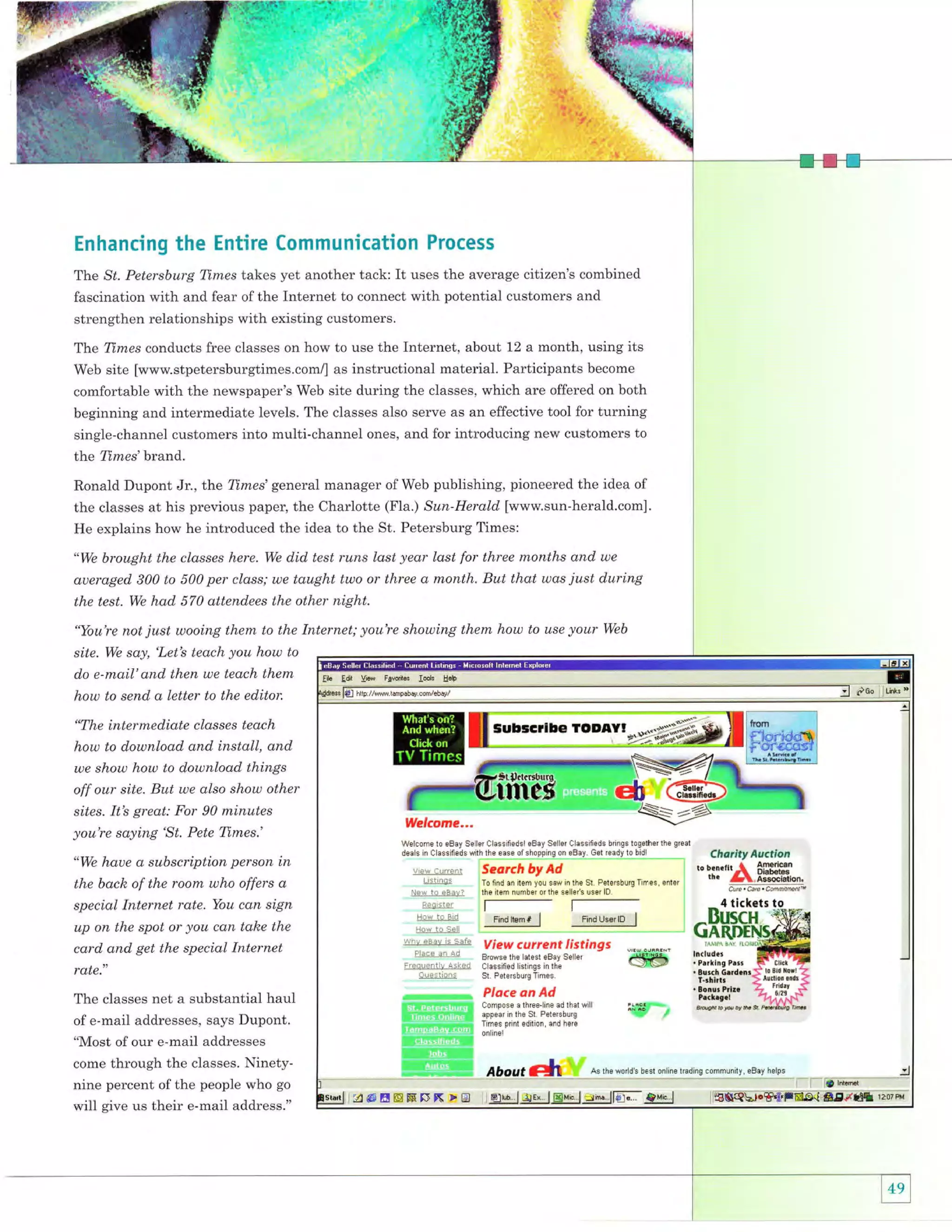 l,

:,,.
t-'-l+
.,J.t,
.

F

{{ H

Enhancing the Entire Communication Process
The St. Petersburg Times takes yet another tack: It uses the average citizen's combined
fascination with and fear of the Internet to connect with potential customers and
strengthen relationships with existing customers.

Internet, about 12 a month, using its
Web site [wwwstpetersburgtimes.com/] as instructional material. Participants become
comfortable with the newspaper's Web site during the classes, which are offered on both
beginning and intermediate levels. The classes also serve as an effective tool for turning
single-channel customers into multi-channel ones, and for introducing new customers to
Tlne Times conducts free classes on how to use the

the Times'brand.
Ronald Dupont Jr., the Times' general manager of Web publishing, pioneered the idea of
the classes at his previous paper, the Charlotte (Fla.) Sun-Herald [www.sun-herald.com].
He explains how he introduced the idea to the St. Petersburg Times:
"We brought the classes here. We

did test runs last year last for three months and

aueraged 300 to 500 per class; we taught two or three a month. But that was

we

just during

the test. We had 570 attendees the other night.
"You're not

site.

We

just wooing them to the Internet; you're showing them how to use your

say,'Letb teach you how to

do e-mail'and then we teach them

how to send q letter to the editor.
"The intermediate classes teach

how to download and install, and
we show how to download things
off our site. But we also show other
sites. Itb great: For 90 minutes
you're saying 'St. Pete Times.'
"We houe a subscriplion person in

the back of the room who offers a
special Internet rale. You can sign
up on the spot or you can tahe the
card and get the special Internet
rate."
The classes net a substantial haul
of e-mail addresses, says Dupont.

"Most of our e-mail addresses
come through the classes. Ninetynine percent of the people who go

will give us their e-mail address."

Web

 
