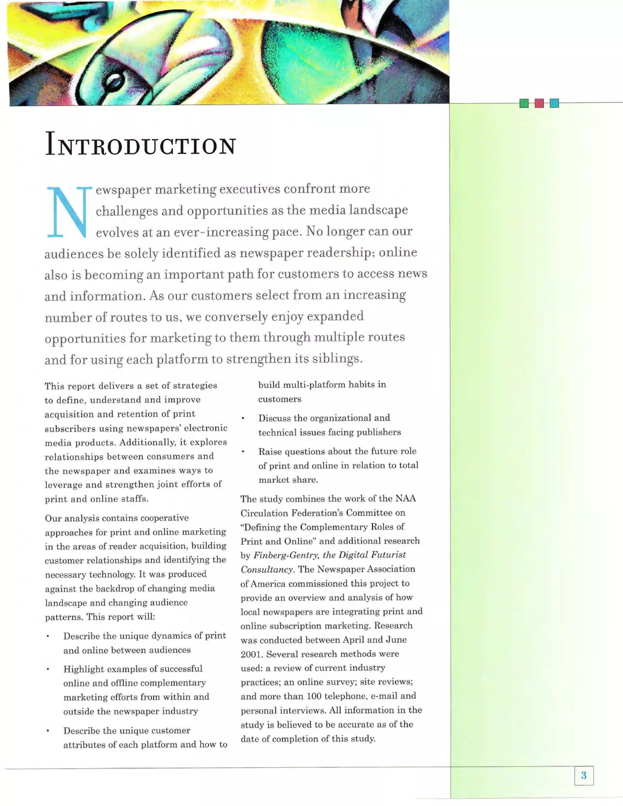 .$..
P.:

fr

INrnoDucrroN
ewspaper marketing executives confront more

challenges and opportunities as the rnedia landscape
evolves at an ever-increasing pace. No longer can our

identified as new$paper readership; online
also is becoming an irnportant path for customers to access ne,ys
and information. As our customers select frorn an increasing

audj.ences hre solely

nurnber of routes to us, we conversely enjoy expanded
opportunities for marketj.ng to them through multiple routes
and for using each platform to strengthen its siblings.
This report delivers a set of strategies
to define, understand and improve
acquisition and retention of print
subscribers using newspapers' electronic
media products. Additionally, it explores
relationships between consumers and
the newspaper and examines ways to
leverage and strengthen joint efforts of
print and online staffs.

build multi-platform habits in
customers

'

Discuss the organizational and

technical issues facing publishers

'

Raise questions about the future role
of print and online in relation to total

market share.
The study combines the work of the NAA
Circulation Federation's Committee on

Our analysis contains cooperative
"Defining the Complementary Roles of
approaches for print and online marketing
Print and online" and additional research
in the areas of reader acquisition, building
by Finberg-Gentry' the Digital Futurist
customer relationships and identifying the
necessary technology.

It was produced

against the backdrop of changing media
landscape and changing audience

patterns. This report will:

'

and online

'

print
between audiences

Describe the unique dynamics of

Consultancy. The Newspaper Association
of America commissioned this project to

provide an overview and analysis of how
Iocal newspapers are integrating print and

online subscription marketing. Research
was conducted between April and June
2001. several research methods were
used: a review of current industrv

online and offline complementary
marketing efforts from within and

practices; an online survey; site reviews;
and more than 100 telephone, e-mail and

outside the newspaper industry

.

Highlight examples of successful

personal interviews. All information in the

Describe the unique customer
attributes of each platform and how to

study is believed to be accurate as ofthe
date of completion of this study.

 