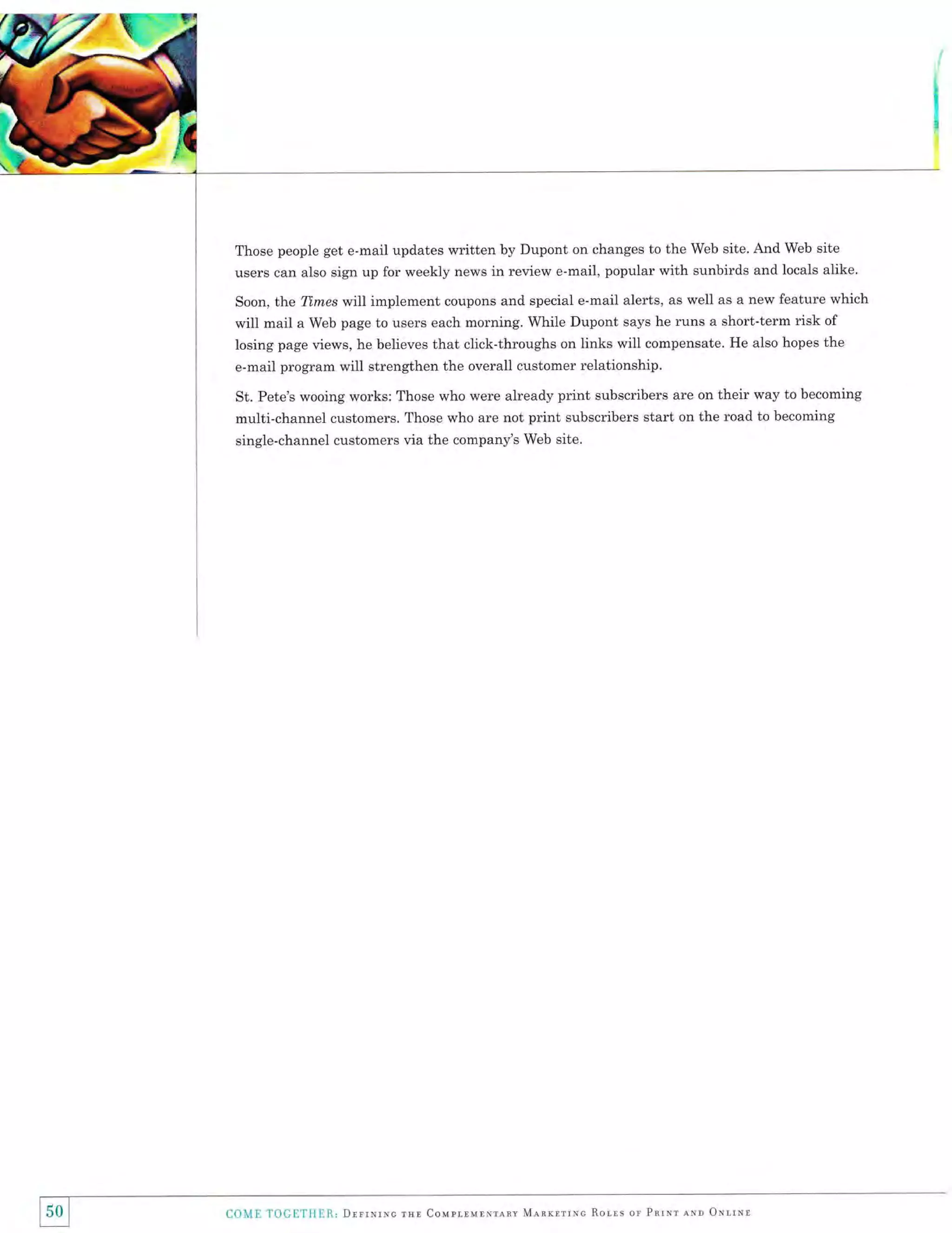 ;

t
I
I

Those people get e-mail updates written by Dupont on changes to the Web site. And Web site

users can also sign up for weekly news in review e-mail, popular with sunbirds and locals alike.
Soon, the Ttmes wlll implement coupons and special e-mail alerts, as well as a new feature which
will mail a Web page to users each morning. While Dupont says he runs a short-term risk of

losing page views, he believes that click-throughs on links will compensate. He also hopes the
e-mail program will strengthen the overall customer relationship.
St. Pete's wooing works: Those who were already print subscribers are on their way to becoming
multi-channel customers. Those who are not print subscribers start on the road to becoming
single-channel customers via the company's Web site.

150 I
I

COME

T00ETIIIR, Drrrrrrc rsr Coupr.runNrlnv M.e.arrrrNc

Ror-rs

or Pnrxr lrqo orrrNr

 