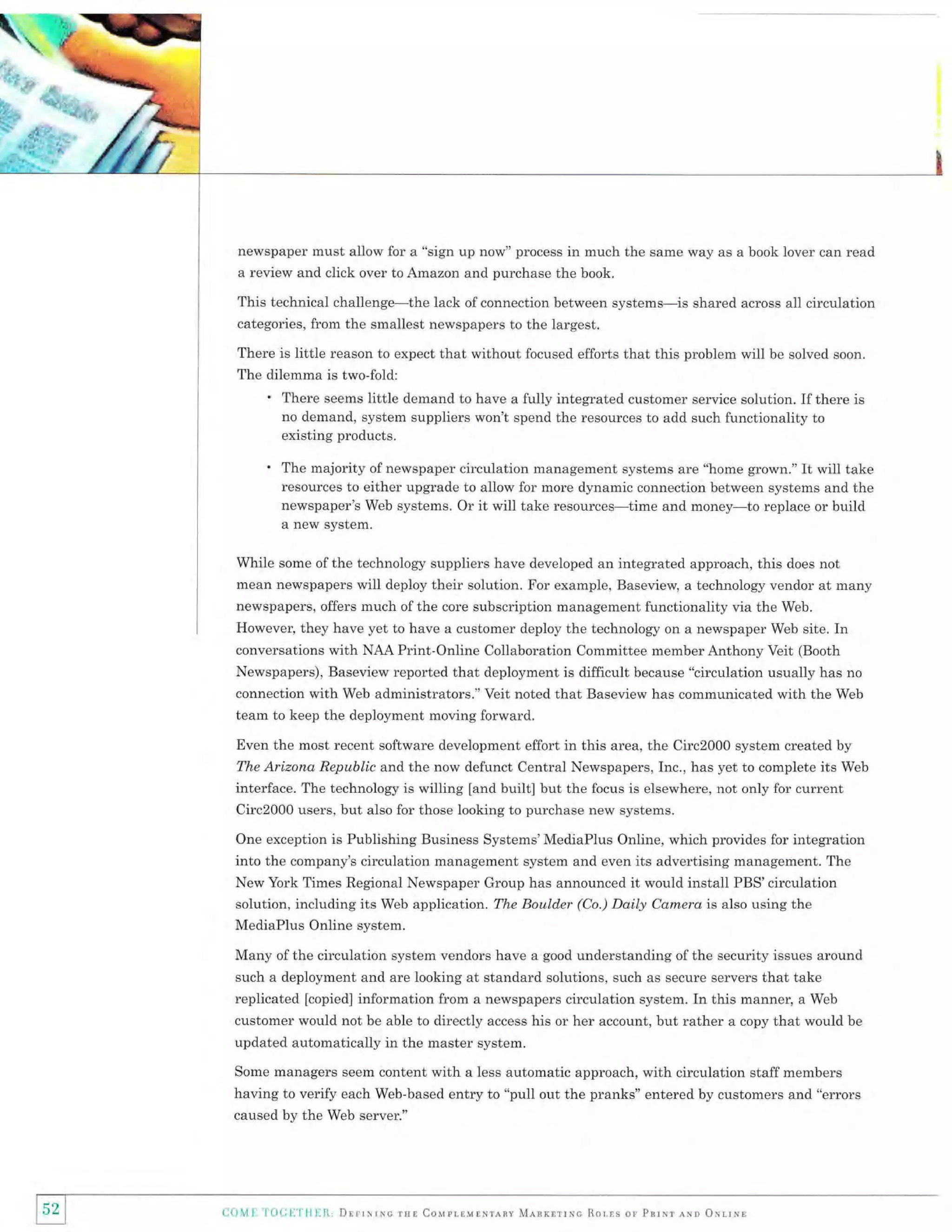 ;:%

W ry&+r
* .d&i*rc"
.-Y{t;""r,6,
-- t.

iH ir-,

/

newspaper must allow for a "sign up now" process in much the same way as a book lover can read
a review and click over to Amazon and purchase the book.

This technical challenge-the lack of connection between systems-is shared across all circulation
categories, from the smallest newspapers to the largest.
There is little reason to expect that without focused efforts that this problem will be solved soon.
The dilemma is two-fold:

'

There seems little demand to have a fully integrated customer service solution. If there is
no demand, system suppliers won't spend the resources to add such functionality to
existing products.

'

The majority of newspaper circulation management systems are "home grown." It will take
resources to either upgrade to allow for more dynamic connection between systems and the
newspaper's Web systems. Or it will take resources-time and money-to replace or build
a new system.

While some of the technology suppliers have developed an integrated approach, this does not
mean newspapers will deploy their solution. For example, Baseview, a technology vendor at many
newspapers, offers much of the core subscription management functionality via the Web.
However, they have yet to have a customer deploy the technology on a newspaper Web site. In
conversations with NAA Print-Online Collaboration Committee member Anthony Veit (Booth
Newspapers), Baseview reported that deployment is difficult because "circulation usually has no
connection with Web administrators." Veit noted that Baseview has communicated with the Web
team to keep the deployment moving forward.
Even the most recent software development effort in this area, the Circ2000 system created by
The Arizona Republic and the now defunct Central Newspapers, Inc., has yet to complete its Web

interface. The technology is willing [and built] but the focus is elsewhere, not only for current
Circ2000 users, but also for those looking to purchase new systems.
One exception is Publishing Business Systems'MediaPlus Online, which provides for integration

into the company's circulation management system and even its advertising management. The
New York Times Regional Newspaper Group has announced it would install PBS'circulation
solution, including its Web application. The Boulder (Co.) Daily Camera is also using the

MediaPlus Online system.
Many of the circulation system vendors have a good understanding of the security issues around
such a deployment and are looking at standard solutions, such as secure servers that take
replicated lcopied] information from a newspapers circulation system. In this manner, a Web
customer would not be able to directly access his or her account, but rather a copy that would be
updated automatically in the master system.

with a less automatic approach, with circulation staff members
having to verify each Web-based entry to "pull out the pranks" entered by customers and "errors
Some managers seem content

caused by the Web server."

5Z
L]

I

i.o,lh 'l l)(illTI{}:1t, l]rrrrrrc rsr Couprrurxrany Mnnrlrixc Rorrs or Pnrur eNn orrrxr

 