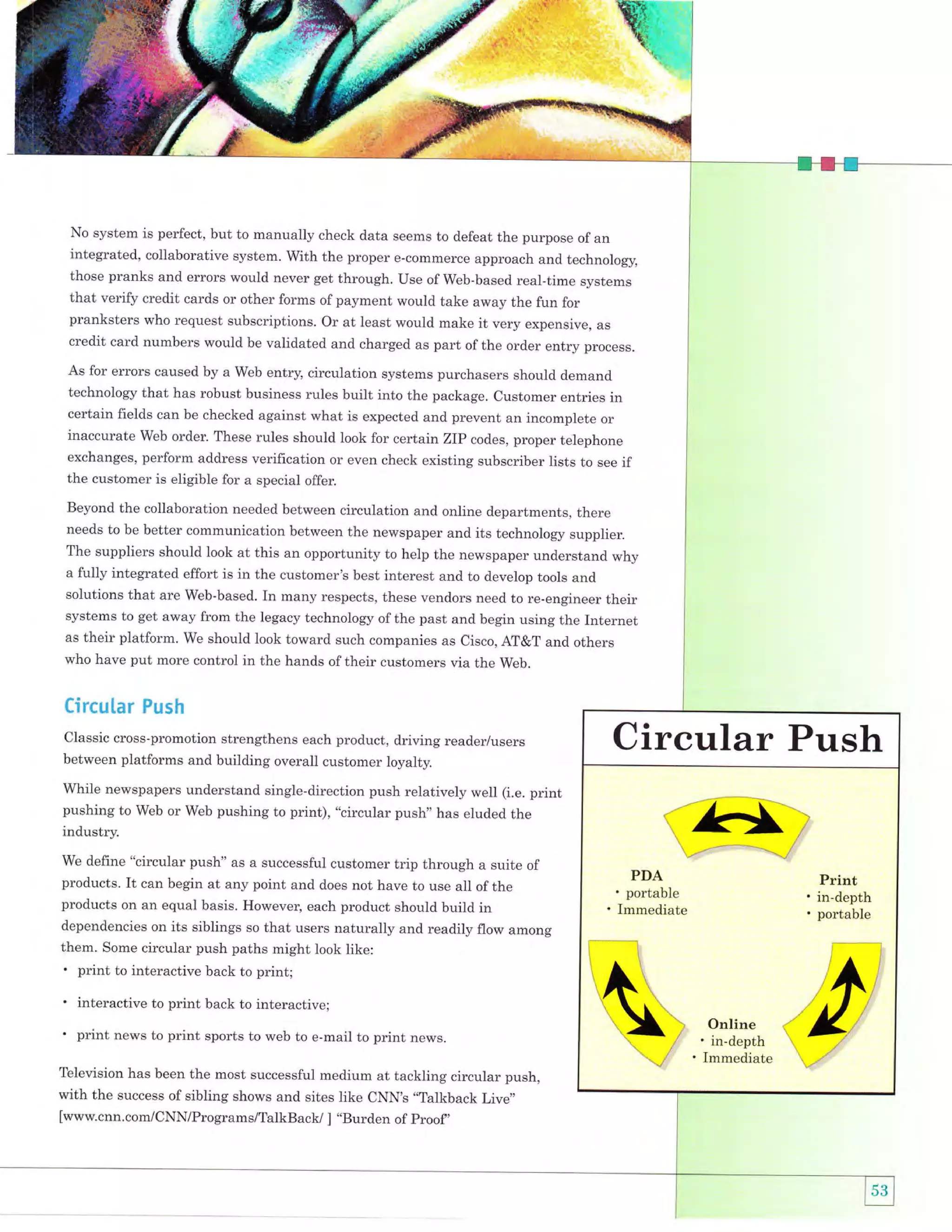 .,,s13F"i
-,:.'*&.1.'l'

. ]ht
s4. ;

.

d];lE'

No system is perfect, but to manually check data seems to defeat the purpose of an
integrated, collaborative system. With the proper e-commerce approach and technolog5r,
those pranks and errors would never get through. Use of Web-based real-time systems

that verify credit cards or other forms of payment would take away the fun for
pranksters who request subscriptions. or at least would make it very expensive, as
credit card numbers would be validated and charged as part of the order entry process.
As for errors caused by a Web entry, circulation systems purchasers should demand
technology that has robust business rules built into the package. Customer entries in

certain fields can be checked against what is expected and prevent an incomplete or
inaccurate Web order. These rules should look for certain ZIP codes, proper telephone
exchanges, perform address verification or even check existing subscriber lists to see if
the customer is eligible for a special offer.
Beyond the collaboration needed between circulation and online departments, there
needs to be better communication between the newspaper and its technology supplier.

The suppliers should look at this an opportunity to help the newspaper understand why
a fully integrated effort is in the customer's best interest and to develop tools and
solutions that are Web-based. In many respects, these vendors need to re-engineer their
systems to get away from the legacy technology ofthe past and begin using the Internet
as their platform. We should look toward such companies as Cisco, AT&T and others
who have put more control in the hands of their customers via the web.

efrcular Push
classic cross-promotion strengthens each product, driving reader/users
between platforms and building overall customer loyalty.

Circular Push

while newspapers understand single-direction push relatively we]l (i.e. print
pushing to Web or Web pushing to print), "circular push,, has eluded the
industry.
we define "circular push" as a successful customer trip through a suite of
products. It can begin at any point and does not have to use all of the
products on an equal basis. However, each product should build in
dependencies on its siblings so that users naturally and readily flow among
them. Some circular push paths might look like:
. print to interactive back to print;

'

interactive to print back to interactive;

' print news to print

sports to web to e-mail to print news.

Television has been the most successful medium at tackling circular push,
success of sibling shows and sites like CNN,s .,Talkback Live,,

with the

[www.cnn.com/CNN/Programs/TalkBack/ ] "Burden of proof,

r1bx;
1.-l'{:1:.>'

i"--*l

$

'

'

Online

in-depth
Immediate

-";''

 