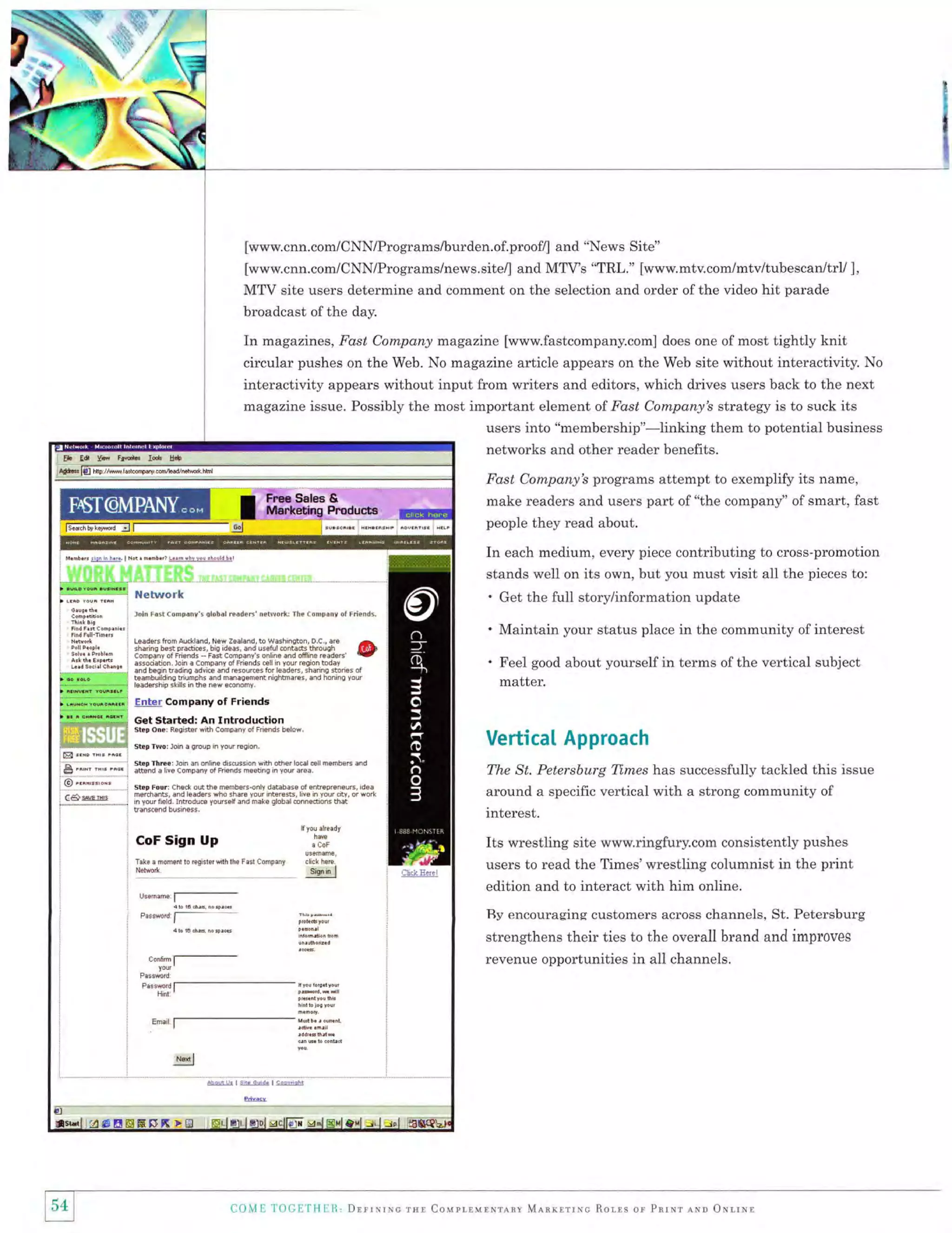 I
I

i
I
$

[www.cnn.com/CNN/Programs/burden.of.proof/] and "News Site"
[www.cnn.com/CNN/Programs/news.site/] and MTV's "TRL." [www.mtv.com/mtv/tubescan/trl/ ],
MTV site users determine and comment on the selection and order of the video hit parade
broadcast of the day.

In magazines, Fast Company magazine [www.fastcompany.com]

does one of most

tightly knit

circular pushes on the Web. No magazine article appears on the Web site without interactivity. No

interactivity appears without input from writers and editors, which drives users back to the next
magazine issue. Possibly the most important element of Fast Company's strategy is to suck its
users into "membership"-linking them to potential business
networks and other reader benefits.
Fast Company's programs attempt to exemplify its name,
make readers and users part of "the company" of smart, fast
people they read about.

In each medium, every piece contributing to cross-promotion
stands well on its own, but you must visit all the pieces to:

'
loio Fd5t aonrpdnr'r qlohdl redd€rs ne&!ork: Ihe

(

' Maintain your status place in the community of interest

Leaderslronaucfland Neweeaand,iodtsshrqron

OC,arp

:ii{[gi1'.'ftrX:":

:T?::X",. {E

l?1';"",1,',"iilY'"'31'"'ffi

Get the full story/information update

ompaor of Friends.

^

'P]$
associetion. loin a Company of Friends cell in your region today
and beqin tradinq adyice and resour€s for leeders, sharing stones of
t€ambuilding triumphs and manaqement niqhtma€s, tsnd honing your
leadership skills in Se new economy

'

Feel good about yourself in terms of the vertical subject
matter.

Enter Company of Friends
Get started: An

Introduction

Step oner Reqi*er with company of Friends below.
Step Twor lom a qroup

rn

VerticaI Approach

your reqion.

step Thrcei loin an online discussron wrth ofrer local €ll members dnd
!b.d a livE CEmpany of Friends meetinq rn your area.
Step Four: Check out the members{nly database of enh€preneurs, idea
merchanE, and leaders who shar€ your rnterests, hve in your city, or work
rn yourfield. Introdue yourself and make qlobal €nnedions hit
transcend business,

CoF Sign
Take a momentto

Nelmrk

Up

regislerdhlhe

j3f.
Fast

Company

click

here

Sign

in

I

The St. Petersburg Times has successfully tackled this issue
around a specific vertical with a strong community of
interest.

Its wrestling site www.ringfury.com consistently pushes
users to read the Times'wrestling columnist in the print
edition and to interact with him online.
Ry encouraging customers across channels, St. Petersburg
strengthens their ties to the overall brand and improves
revenue opportunities in all channels.

irI

,j1

'l

{1{;ilill!l

DrrtvrrctnrCollrLrrrrrrrnyMenryrrrcRor,r:sorPnrureuoONl.rll

 