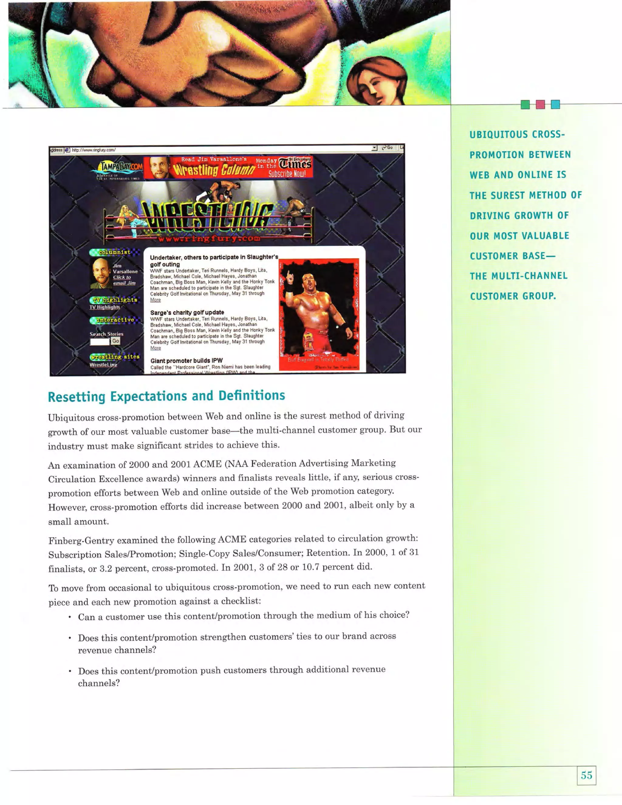 UBIQUITOUS CROSS.
PROMOTION BETWEEN

WEB AND ONLINE IS
THE SUREST METHOD OF

DRIVING GROWTH

OF

OUR MOST VALUABLE
CUSTOMER BASE_

THE MULTI-CHANNEL
CUSTOMTR GROUP.

Resetting Expectations and Defi nitions
Ubiquitous cross-promotion between Web and online is the surest method of driving
growth of our most valuable customer base-the multi-channel customer group. But our
industry must make significant strides to achieve this.
An examination of 2000 and 2001 ACME (NAA Federation Advertising Marketing
Circulation Excellence awards) winners and finalists reveals little, if any, serious crosspromotion efforts between Web and online outside of the Web promotion category.
However, cross-promotion efforts did increase between 2000 and 2001, albeit only by a
small amount.
Finberg-Gentry examined the following ACME categories related to circulation growth:
Subscription Sales/Promotion; Single-Copy Sales/Consumer; Retention. In 2000, 1 of 31
finalists, or 3.2 percent, cross-promoted. In 2001,3 of28 or 10.7 percent did.
To move from occasional to ubiquitous cross-promotion, we need to

run each new content

piece and each new promotion against a checklist:

.

Can a customer use this content/promotion through the medium of his choice?

.

Does this content/promotion strengthen customers'ties to our brand across
revenue channels?

.

Does this content/promotion push customers through additional revenue
channels?

 