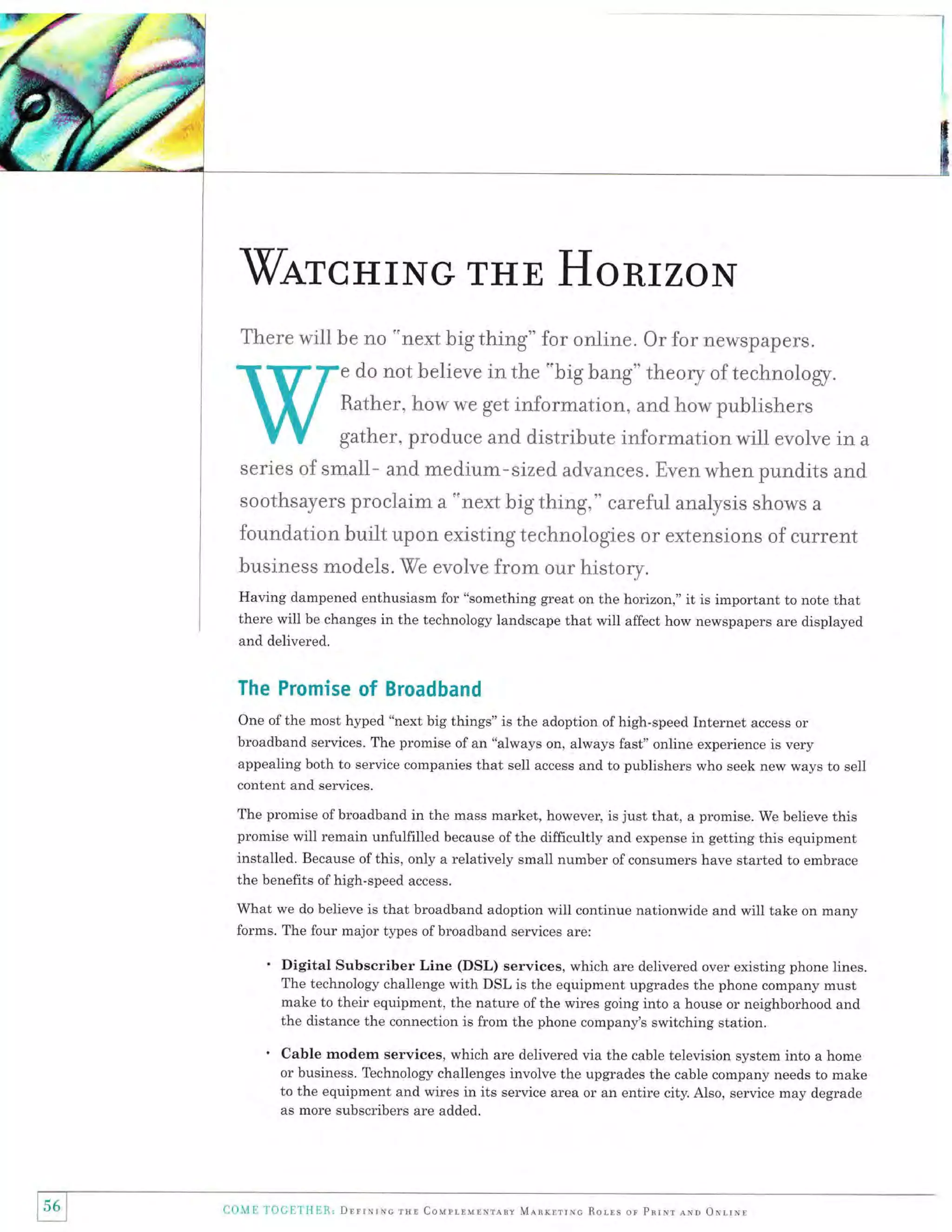 WarcHrNG THE HorirzoN
There will be no "next big thing" for online. Or for newspapers.
do not believe in the "big bang" theory of technology.

Rather, how we get information, and how publishers
gather, produce and distribute information will evoive in

a

series of small- and medium-sized advances. Even when pundits and
soothsayers proclaim a 'onext big thing," careful analysis shows

a

foundation buiit upon existing technologies or extensions of current
business models. We evoive from our history.
Having dampened enthusiasm for "something great on the horizon," it is important to note that
there will be changes in the technology landscape that will affect how newspapers are displayed
and delivered.

The Promise

of Broadband

One of the most hyped "next big things" is the adoption of high-speed Internet access or
broadband services. The promise of an "always on, always fast" online experience is very
appealing both to service companies that sell access and to publishers who seek new ways to sell
content and services.

The promise of broadband in the mass market, however, is just that, a promise. We believe this
promise will remain unfulfilled because of the difficultly and expense in getting this equipment

installed. Because of this, only a relatively small number of consumers have started to embrace
the benefits ofhigh-speed access.
What we do believe is that broadband adoption will continue nationwide and will take on many
forms. The four major types of broadband services are:

Digital Subscriber Line (DSL) services, which are delivered over existing phone lines.
The technology challenge with DSL is the equipment upgrades the phone company must
make to their equipment, the nature of the wires going into a house or neighborhood and
the distance the connection is from the phone company's switching station.
Cable modem services, which are delivered via the cable television system into a home
or business. Technology challenges involve the upgrades the cable company needs to make
to the equipment and wires in its service area or an entire city. Also, service may degrade
as more subscribers are added.

156 i
I

Co.Mll ]'alCrrTlER, Dnrrxruc rua Coupr-rurxrrrv M.qnxlrrxc Rorrs or pnrNr aro

orrrNl

 