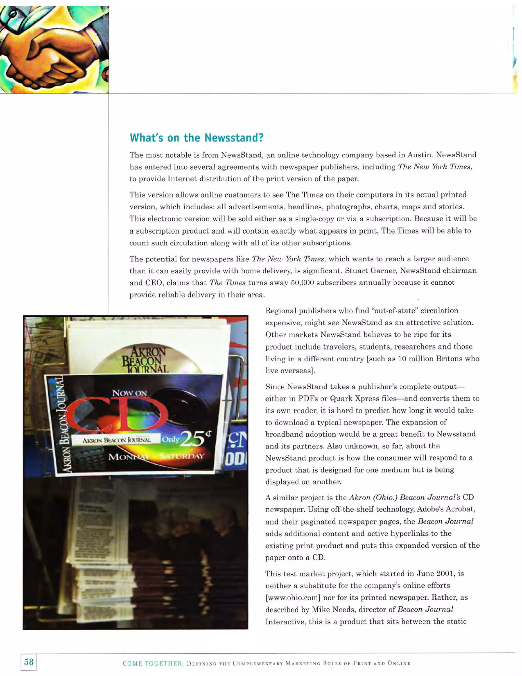 '€="

What's on the Newsstand?
The most notable is from NewsStand, an online technology company based in Austin. NewsStand
has entered into several agreements with newspaper publishers, including The New York Times,
to provide Internet distribution of the print version of the paper.

This version allows online customers to see The Times on their computers in its actual printed
version, which includes: all advertisements, headlines, photographs, charts, maps and stories.
This electronic version will be sold either as a single-copy or via a subscription. Because it will be
a subscription product and will contain exactly what appears in print, The Times will be able to
count such circulation along with all ofits other subscriptions.
The potential for newspapers like The New York Times, which wants to reach a larger audience
than it can easily provide with home delivery, is significant. Stuart Garner, NewsStand chairman
and CEO, claims that The Times turns away 50,000 subscribers annually because
provide reliable delivery in their area.

it cannot

Regional publishers who find "out-of-state" circulation
expensive, might see NewsStand as an attractive solution.

Other markets NewsStand believes to be ripe for its
product include travelers, students, researchers and those
living in a different country [such as 10 million Britons who
live overseas].
Since NewsStand takes a publisher's complete

output-

either in PDFs or Quark Xpress files-and converts them to
its own reader, it is hard to predict how long it would take
to download a typical newspaper. The expansion of
broadband adoption would be a gteat benefit to Newsstand
and its partners. Also unknown, so far, about the
NewsStand product is how the consumer will respond to a
product that is designed for one medium but is being
displayed on another.
A similar project is ttre Ahron (Ohio.) Beacon Journal's CD
newspaper. Using off-the-shelf technology, Adobe's Acrobat,
and their paginated newspaper pages, the Beacon Journal
adds additional content and active hyperlinks to the

existing print product and puts this expanded version of the
paper onto a CD.

This test market project, which started in June 2001, is
neither a substitute for the company's online efforts
[www.ohio.com] nor for its printed newspaper. Rather, as
described by Mike Needs, director of Bectcon Journal
Interactive, this is a product that sits between the static

58 I
I

{loivl L l'oli I'1'lll:1i., DrrrNrxc rsn CoupraurNrlsv

Mlnrrrrxc

Ror,rs

or ParNr lNn OxrrNl

 