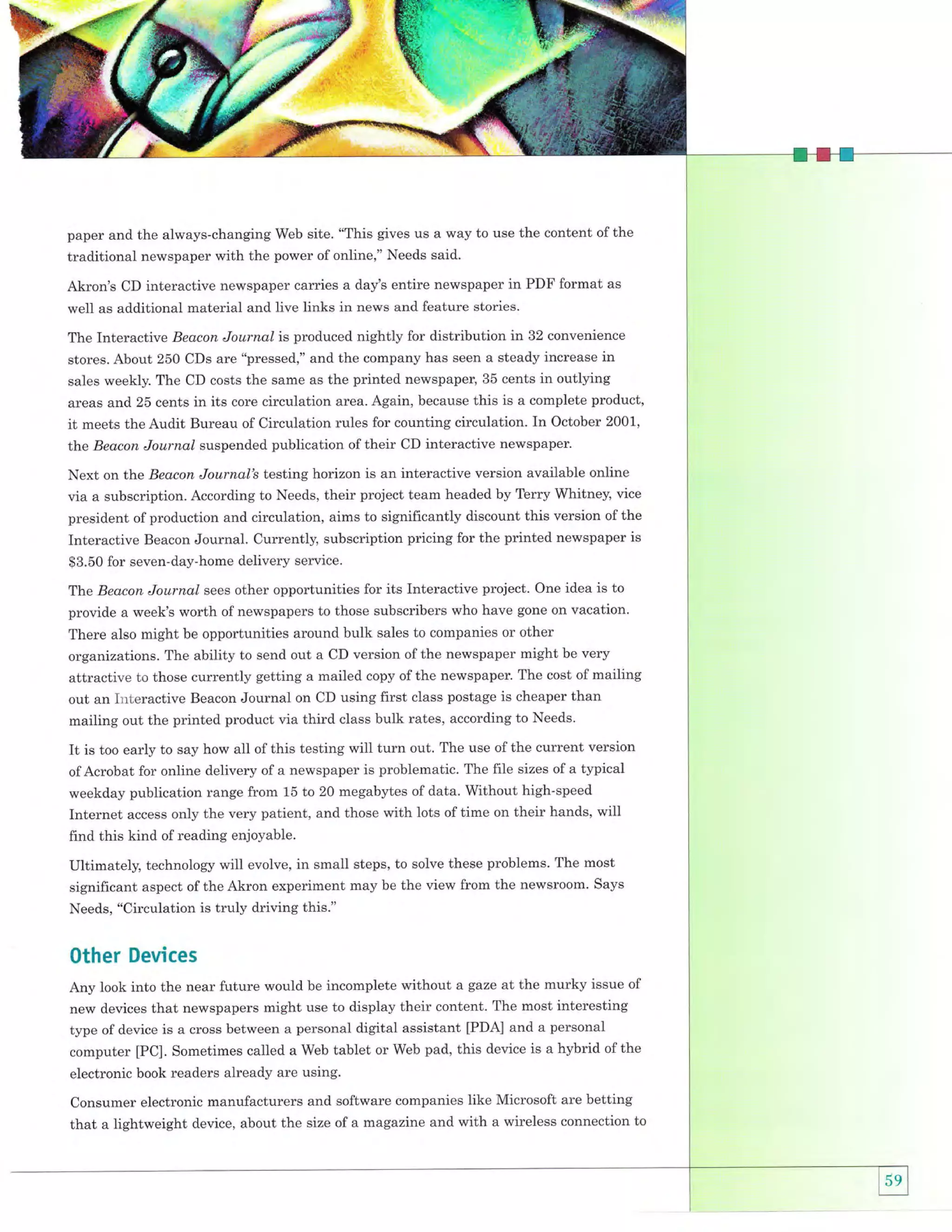 paper and the always-changing Web site. "This gives us a way to use the content of the
traditional newspaper with the power of online," Needs said.

Akron's CD interactive newspaper carries a day's entire newspaper in PDF format as
well as additional material and live links in news and feature stories.
The Interactive Beacon Journal is produced nightly for distribution in 32 convenience
stores. About 250 CDs are "pressed," and the company has seen a steady increase in
sales weekly. The CD costs the same as the printed newspaper, 35 cents in outlying
areas and 25 cents in its core circulation area. Again, because this is a complete product,
meets the Audit Bureau of Circulation rules for counting circulation. In October 2001,
tlae Beacon Journal suspended publication of their CD interactive newspaper.

it

Next on the Beacon Journal's testing horizon is an interactive version available online
via a subscription. According to Needs, their project team headed by Terry Whitney, vice
president of production and circulation, aims to significantly discount this version of the
Interactive Beacon Journal. Currently, subscription pricing for the printed newspaper is
$3.50 for seven-day-home delivery service.
The Beacon Journal sees other opportunities for its Interactive project. One idea is to
provide a week's worth of newspapers to those subscribers who have gone on vacation.

There also might be opportunities around bulk sales to companies or other
organizations. The ability to send out a CD version of the newspaper might be very
attractive to those currently getting a mailed copy of the newspaper. The cost of mailing
out an Itrteractive Beacon Journal on CD using first class postage is cheaper than

mailing out the printed product via third class bulk rates, according to Needs.
out. The use of the current version
of Acrobat for online delivery of a newspaper is problematic. The file sizes of a typical
weekday publication range from 15 to 20 megabytes of data. without high-speed

It is too early to say how all of this testing will turn

Internet access only the very patient, and those with lots of time on their hands, will
find this kind of reading enjoyable.
Ultimately, technology will evolve, in small steps, to solve these problems. The most
significant aspect of the Akron experiment may be the view from the newsroom' Says
Needs, "Circulation is truly driving this."

Other Devices
Any look into the near future would be incomplete without a gaze at the murky issue of
new devices that newspapers might use to display their content. The most interesting
type of device is a cross between a personal digital assistant [PDA] and a personal
computer [PC]. Sometimes called a Web tablet or Web pad, this device is a hybrid of the
electronic book readers already are using.
Consumer electronic manufacturers and software companies like Microsoft are betting
that a lightweight device, about the size of a magazine and with a wireless connection to

 