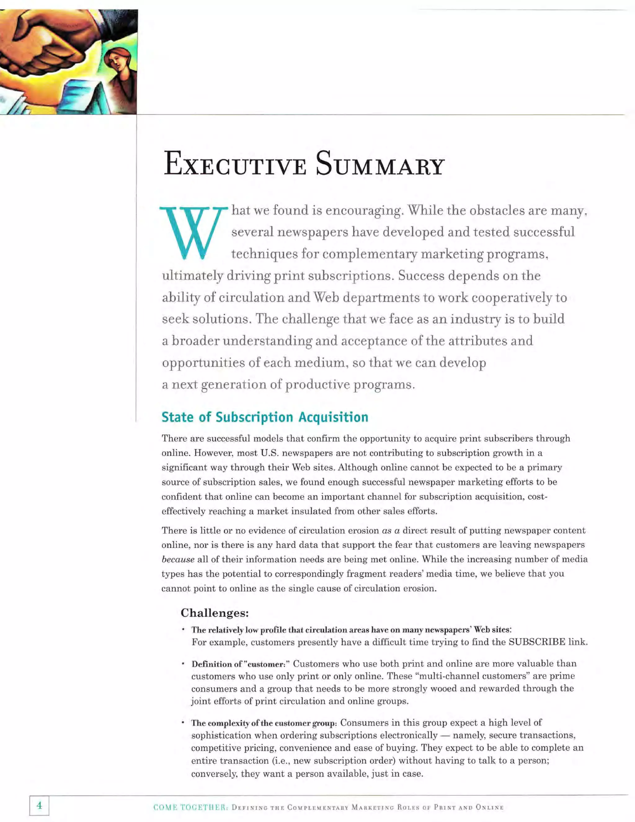 ExncurrvE

SunnMARY

hat we found is encouraging. While the obstacles are many,
several neMspapers Lrave developed and tested successful

techniques for complementary marketing programs,

ultimately driving print suhscriptions. Success depends on the

ability of circulation and Web departments to work cooperatively to
seek solutions. The challenge that we face as an industry is to buiid
a

broader understanding and acceptance of the attributes and

opportunities of each medium, so that we can deveiop
a next

generation of productive pr:ograms.

State of Subscription Acquisition
There are successful models that confirm the opportunity to acquire print subscribers through
online. However, most U.S. newspapers are not contributing to subscription growth in a
significant way through their Web sites. Although online cannot be expected to be a primary
source of subscription sales, we found enough successful newspaper marketing efforts to be
confident that online can become an important channel for subscription acquisition, costeffectively reaching a market insulated from other sales efforts.
There is little or no evidence of circulation erosion os o direct result of putting newspaper content
online, nor is there is any hard data that support the fear that customers are leaving newspapers
because all of their information needs are being met online. While the increasing number of media
types has the potential to correspondingly fragment readers'media time, we believe that you

cannot point to online as the single cause ofcirculation erosion.

Challenges:
' The relatively low proffle that circulation

areas have on many newspapers'Web sites:

For example, customers presently have a difficult time trying to find the SUBSCRIBE link.

.

'

4

Deffnitionof "customer:" Customers who use both print and online are more valuable than
customers who use only print or only online. These "multi-channel customers" are prime
consumers and a group that needs to be more strongly wooed and rewarded through the
joint efforts of print circulation and online groups.
The complexity of the customer group:

Consumers in this group expect a high level of
namely, secure transactions,
sophistication when ordering subscriptions electronically
competitive pricing, convenience and ease ofbuying. They expect to be able to complete an
entire transaction (i.e., new subscription order) without having to talk to a person;
conversely, they want a person available, just in case.

t:a)l!{E TOUITIIER,

DlrrnrNc rHl Couplrulsrrav Mlnrrrrrc

Rolrs or Pnrxr aNn ONrrrr

 