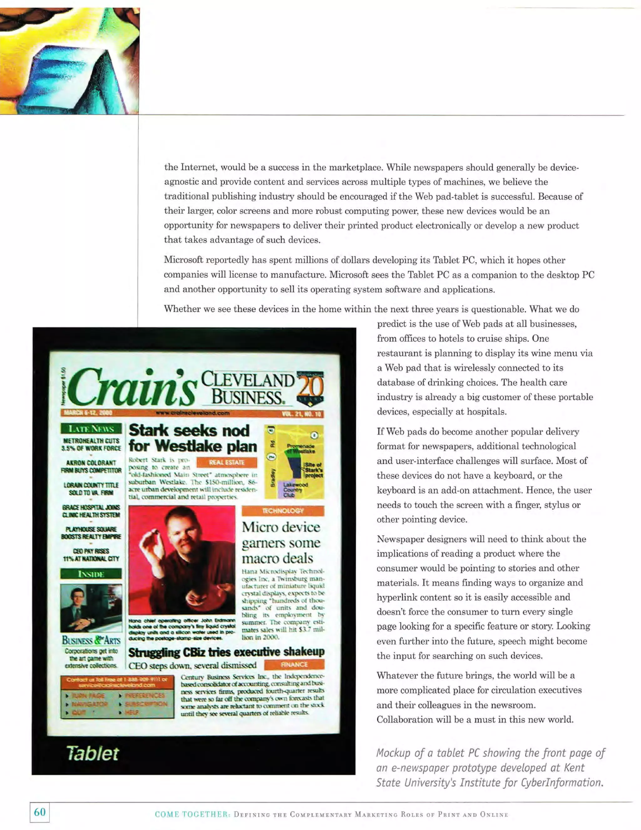 the Internet, would be a success in the marketplace. While newspapers should generally be deviceagnostic and provide content and serwices across multiple tl,pes of machines, we believe the
traditional publishing industry should be encouraged if the Web pad-tablet is successful. Because of

their larger, color screens and more robust computing power, these new devices would be an
opportunity for newspapers to deliver their printed product electronically or develop a new product
that takes advantage of such devices.
Microsoft reportedly has spent millions of dollars developing its Tablet PC, which it hopes other
companies will license to manufacture. Microsoft sees the Tablet PC as a companion to the desktop PC

and another opportunity to seIl its operating system software and applications.
Whether we see these devices in the home within the next three years is questionable. What we do
predict is the use of Web pads at all businesses,
from offices to hotels to cruise ships. One
restaurant is planning to display its wine menu via
a Web pad that is wirelessly connected to its

${}ffirrlb
IIffi

:Iilfl*#"THH'TI

s,tilrs;ffiftmet
IM*GNOMTT

frxrioffirfi*

ffiril!*ilrfitmr

s-!$x"*

*nmsmrts

database ofdrinking choices. The health care

industry is already a big customer ofthese portable

lM(s*nod
rilor tUecffalte p*ut
*"*ilx,".*;-:; ffiffiil
1

eul {snr!E(t[rd rrxd R{&: p$xaie

and user-interface challenges will surface. Most of
these devices do not have a keyboard, or the
keyboard is an add-on attachment. Hence, the user

ffiffi
Micrc de*ice
ganler$ s{}ilm
milcr() deills

M

kItnini*t
#*r#i6ns.

format for newspapers, additional technological

k[r i?e.1' *1*rqdr!r' {!l
$fi,$tuu '(srhk lh( lt}{}.mrlk1. $*.
*i:t u:tua ek*hfw*? Brli !h"l!E .rsk*.

f,.t{lffitEffi
BlEHrlffi
rmxffi
,fi{rllEm,trIt

&xmss&Arss
tu (*ffiflHl*r

If Web pads do become another popular delivery

.(rall&hi$r$t

!trBBr$6m

ru

devices, especially at hospitals.

llil]: r( irxiri*$ lt *1t*'
;Jt$ iiN. r ierrlqurs $iln.

r:l& lirlf,r r* ftrilielrtir lhliltl
tr-' lr{
"naril {lipli! r'Fatr tlkan+t

sft*rixr$ "hkr*rfril

*r.
lhar*t!t-!t
E cC ltsdrtt
*&sa#sils*rrdtF.
q*la:ifrffi9*trilr

olhfri
l{il{ {r!*

JQli

s&dt* .{ u$it{ aul ${t.
bllrB !!a frtl{Iltrrl{ l'
Id.6e$xr }ht rrallunl tlit"
lsil(i $lks qill l:.1 $3: nu!
Iirxl ln IrXX1,

Wtkt&Haamc*tha$tdmw
eH.:sugcm*a *wral dtvnissst

rct
tht

l{xd:wrlnx}
h!ftB Sari'tc$ h(bl*{oifi*01i6ln4.{ff{t t*l** tutsikrrgrfi.ltr!$'
rEs $ilri*s Ururf pa*xt* t*.mh'${rtH tr*i*$
C(ffitt"t

* k ofi the {mtrrl! t*Tr fu*({*s tltt
m gdrtr lr rtxtx* !E firilffi {n f}f, r*xl
*ra rrt*t

nndt*4'rlt ror**qs$eraa

!r{i{h}. rfi&is'

needs to touch the screen

with

a finger, stylus or

other pointing device.
Newspaper designers will need to think about the

implications of reading a product where the
consumer would be pointing to stories and other
materials. It means finding ways to organize and

hyperlink content

so

it is easily

accessible and

doesn't force the consumer to turn everv single
page looking for a specific feature or story. Looking

even further into the future, speech might become

the input for searching on such devices.
Whatever the future brings, the world will be a
more complicated place for circulation executives
and their colleagues in the newsroom.

Collaboration will be a must in this new world.

Maekup af a tablet PC shawing th* front page of
an s-nswspaper prctotype develaped 6t Kent
Stste U niversity's Institute for Cyberlnformation.

f----r---_60

C{lll}r l'aiallll llttli, Drrrurre rsr Cciupr-lurNraqv Nl-rnrrrrNc liorrs or PnrNr rxn Orrrul

 
