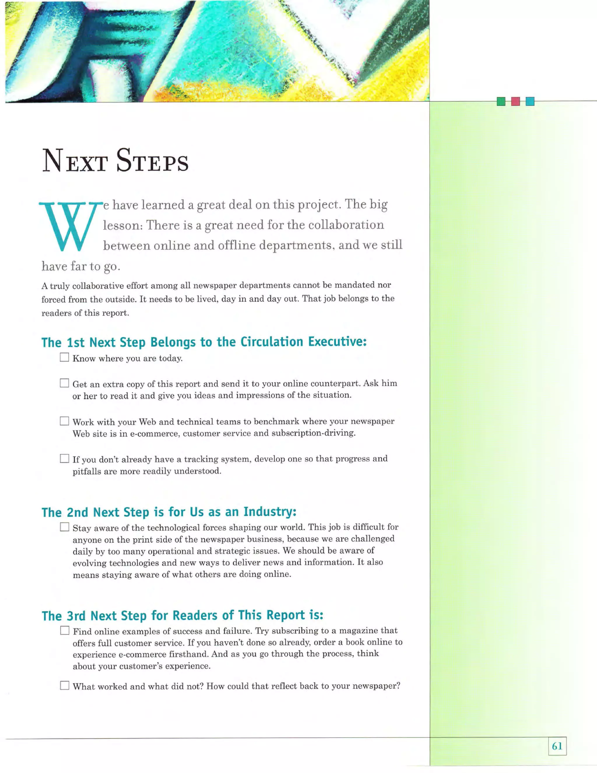 ,'+
'Ir.

#-'
[.s

-:

a'

$.
"w!*.

' -"r
;

t*

tl_
t.

:.

.+

:fi.
q:

a

I"B,

-'"1

NExr SrnPS
e have

learned a great deatr on this project. The big

Iesson, There is a great need for the coliaboration
between online and of{line departments, and we stiil
have far to go"
A truly collaborative effort among all newspaper departments cannot be mandated nor
forced from the outside. It needs to be lived, day in and day out. That job belongs to the
readers of this report.

The 1st Next Step Belongs to the Circulation Executive:
E K.ro*

where you are today.

E C"t an extra copy of this report and send it to your online counterpart.
or her to read it and give you ideas and impressions of the situation.
E

Ask him

Work with your Web and technical teams to benchmark where your newspaper
Web site is in e-commerce, customer service and subscription-driving.

E If you don't

already have a tracking system, develop one so that progress and

pitfalls are more readily understood.

The 2nd Next Step is for Us as an Industry:
aware of the technological forces shaping our world. This job is difficult for
anyone on the print side of the newspaper business, because we are challenged
daily by too many operational and strategic issues. We should be aware of
evolving technologies and new ways to deliver news and information. It also
means staying aware of what others are doing online.

E Stry

The 3rd Next Step

for

Readers of This Report is:

E

f irra online examples of success and failure. Tly subscribing to a magazine that
offers full customer service. If you haven't done so already, order a book online to
experience e-commerce firsthand. And as you go through the process, think
about your customer's experience.

I

Wtrut worked and what did not? How could that reflect back to your newspaper?

 
