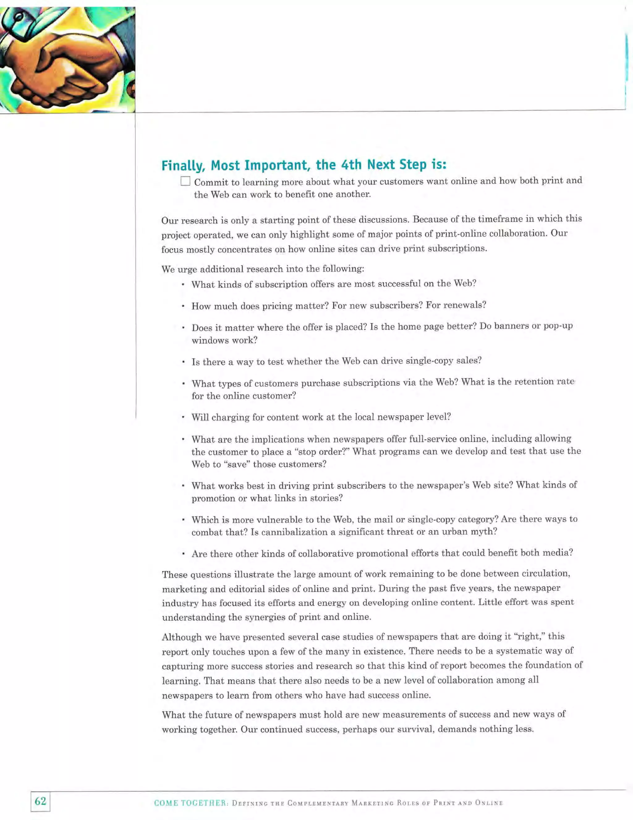 Finalty, Most Important, the 4th Next Step is:
I Commit to learning more about what your customers want online and how both print and
the Web can work to benefit one another.

Our research is only a starting point of these discussions. Because of the timeframe in which this
project operated, we can only highlight some of major points of print-online collaboration. Our
focus mostly concentrates on how online sites can drive print subscriptions.
We urge additional research into the following:

'

What kinds of subscription offers are most successful on the Web?

'
.

How much does pricing matter? For new subscribers? For renewals?
Does

it matter where the offer is placed? Is the home page better?

Do banners or pop-up

windows work?

'
.

Is there a way to test whether the Web can drive single-copy sales?
What types of customers purchase subscriptions via the Web? What is the retention rate
for the online customer?

'
.

Will charging for content work at the local newspaper level?

.

What works best in driving print subscribers to the newspaper's Web site? What kinds of
promotion or what links in stories?

.

Which is more vulnerable to the Web, the mail or single-copy category? Are there ways to
combat that? Is cannibalization a significant threat or an urban myth?

.

Are there other kinds of collaborative promotional efforts that could benefit both media?

What are the implications when newspapers offer full-service online, including allowing
the customer to place a "stop order?" What programs can we develop and test that use the
Web to "save" those customers?

These questions illustrate the large amount of work remaining to be done between circulation,
marketing and editorial sides of online and print. During the past five years, the newspaper
industry has focused its efforts and energy on developing online content. Little effort was spent

understanding the synergies of print and online.
Although we have presented several case studies of newspapers that are doing it "right," this
report only touches upon a few ofthe many in existence. There needs to be a systematic way of
capturing more success stories and research so that this kind ofreport becomes the foundation of
learning. That means that there also needs to be a new level of collaboration among all
newspapers to learn from others who have had success online.
What the future of newspapers must hold are new measurements of success and new ways of
working together. Our continued success, perhaps our survival, demands nothing less.

62

COME TO|;ET}{ER, Drrrxrrvc

rur Couprrulnrenv Mnnrnrrnc Rorrs or Pnrrr,rrqo oNrrur

 