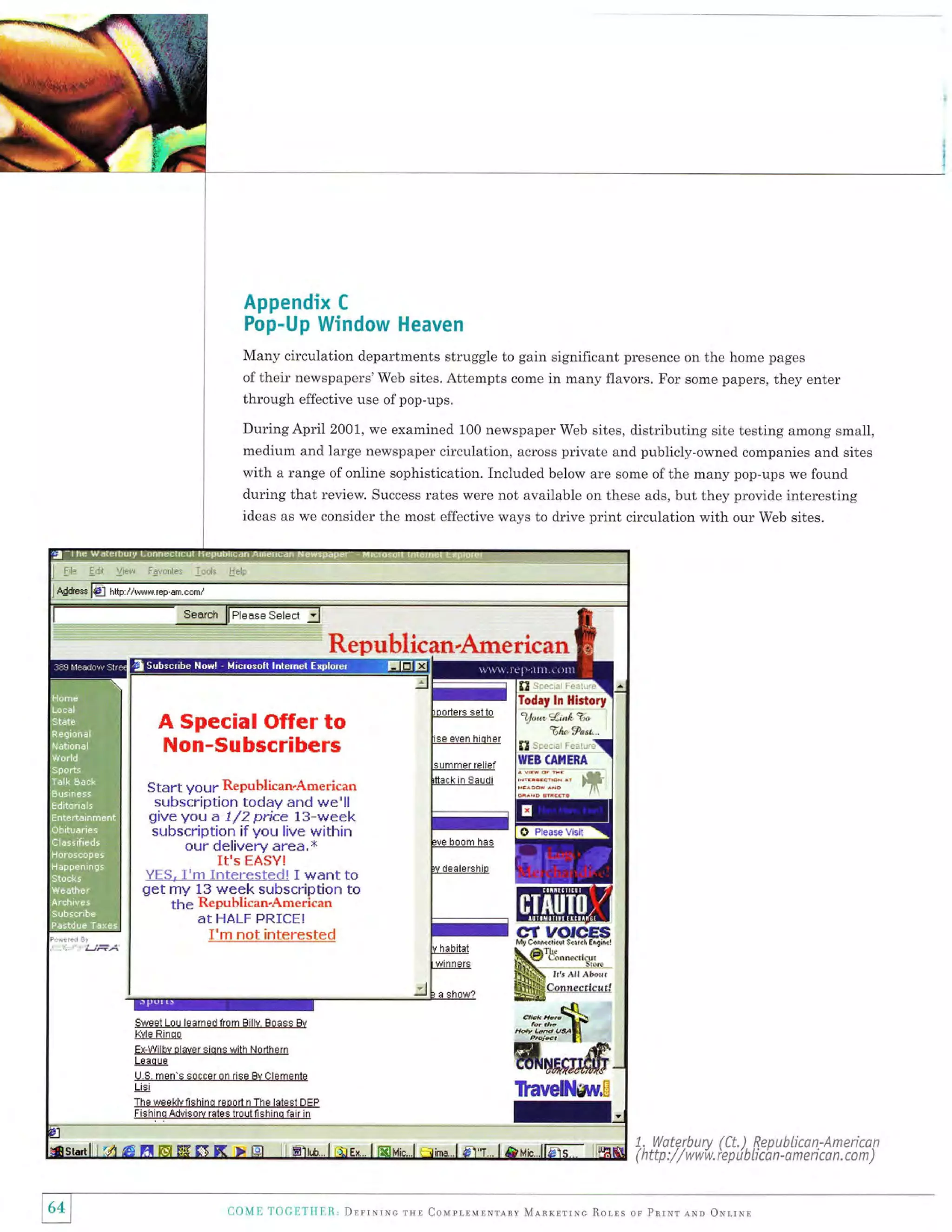 Appendix C
Pop-Up Window Heaven
Many circulation departments struggle to gain significant presence on the home pages
of their newspapers'Web sites. Attempts come in many flavors. For some papers, the5, gn1.,
through effective use of pop-ups.
During April 2001, we examined 100 newspaper Web sites, distributing site testing among small,
medium and large newspaper circulation, across private and publicly-owned companies and sites
with a range of online sophistication. Included below are some of the many pop-ups we found
during that review. Success rates were not available on these ads, but they provide interesting
ideas as we consider the most effective ways to drive print circulation with our Web sites.

i. Waterburv (Ct.) RenubLi:an-American
/ / w w-w. ie p i

( http :

El

(l(.)

,1

b b cb n -a

[ t'i){]l.-li1l. ll., Drrrrrxc rsl Conprrulsrany MlRxlriuc Ror,rs or PrrNr lrn Orr-iNr

m e ri c a n.

co

m

)

 