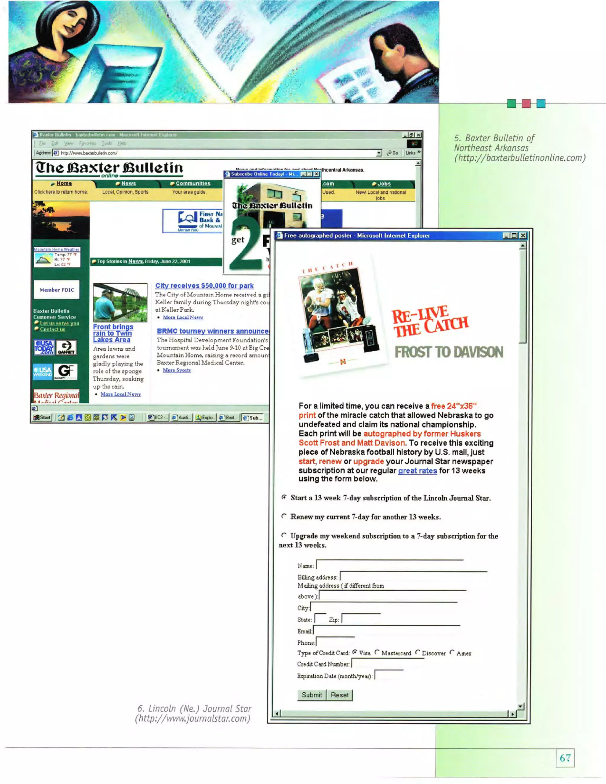 - rf

@.'

5. Baxter BulLetin of
Northeast Arkansos

Ghe

( http

Eaxter Eulletin
onlln-

Cllckher8 t0 r8tum

home.

Local,opinion,

Sporls

:// b axterb

Your area 9uld8

Eullellfi

Keller family during Thursday night's
Keller Park.
. Mor€ bcnlNiwt

at

ffiSq*

The Hospital Development Found
tournament was held June 9-10 at
Mountain Home, rai6ing a reeord
Bax:er Regional Medical Center.
. Mor. Srods

Area lawns and
gardens were
gladly playing the
role of the sponge

fi'mffiT

m

meurffii,$

Thursday, soaking
up the rain.

. Mor.Ir(alN.rvt
For a limited time, you can rcceive a free 24"x36"
print of the miracle catch that allowed Nebraska to go
undefeated and claim its national championship.
Each print will be autographed by former Huskers
Scott Frost and Matt Davison. To receive this exciting
piece of Nebraska football history by U.S. mail, just
stad, renew or upgrade yourJournal Star newspaper
subscription at our regular great rates for 13 weeks
using the Form helow.

A€EEEFT( >E

(t

Start a 13week 7-day subscription ofthe LincolnJournal Star.

c

Renewmy current 7-day for another

C Upgrade myweekend subscriptionto
13 weks.

13 weeks.

a 7-day subscriptionforthe

next

Nm",

I

if diffarenl &om

art
'

sute:

l--

zip,

l--

Phor.,[T5tre ofCreditCtrd:

Ercpiraiion Daie

$ubmit

6. LincoLn (Ne.) Journal Star

//

( http :

www.j

o u

rn a Lsta r. co m

)

li

Vise

(month,ry.*;,

I Res*

|

f

Masiercild (- Discover C Amex

l--

u

LLeti n o n Li n e. co m

)

 