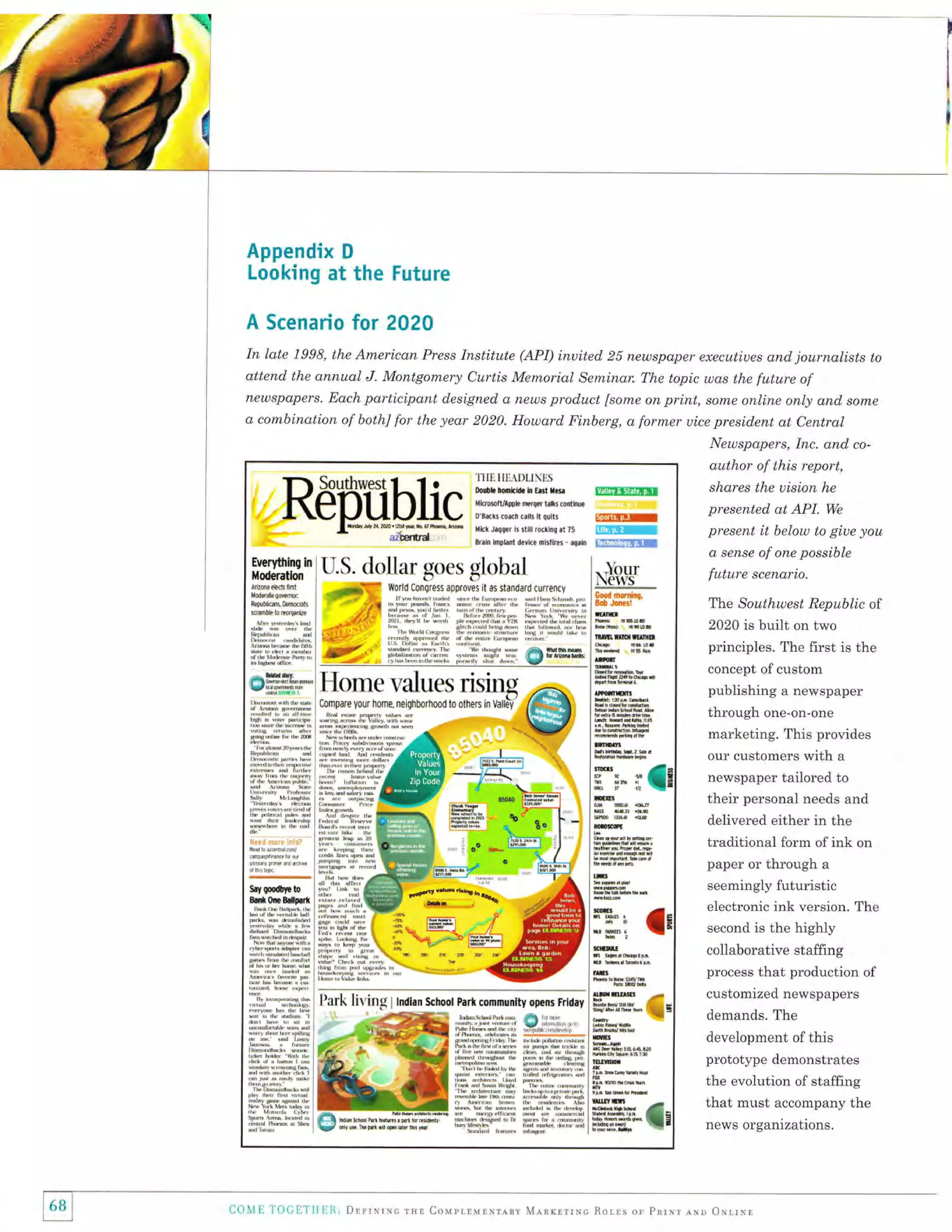 Appendix D
Looking at the Future
A Scenario for 2020
In late 1998,

the American Press Institute (API) inuited 25 newspaper executiues and. journalists to

attend the annual J. Montgomery Curtis Memorial Seminar. The topic was the future of
newspapers. Each participant d,esigned a news product [some on print, sonxe online only and some
a combination of bothl for the year 2020. Howard Finberg, a former uice president at Central
Neuspapers, Inc. and co-

author of this report,

11ll1HI.l.Dl"IN[s
0oah ro0h*i. I t.tl l!r.

$ltflIrfiFiff

t'ttrr*iroer $n, il q{tti

[IEUmlI

ilklJit#rirrtl{rnrhgnt?5 *[5ffi
lrr&! ttsLdt d€yic€ di$res - qrtr i:gniifffifr*E

U.S.

flffiilX'i

dollar goes global

*ffinK i dr#ffi
#"

I r

kebl606emh

uam*romw |

,J"'s''*,'T:
rr;..,_,

,_kL,*

4iil

./.fx

-"#*fi11

i ffi

i:ilffitrTi

fi;"

p.

"

 Bn! .rn*

"**

rftnrn.ptiltrfd

rr,4f,4,

om,-*.Home l'alues risine .a
l**;,u #ffi il;*;,;'.H,T, ;:;il.F
,.S*"H,,:.-,:# jliffi ;rl:;r:*r*
-*3#Fr*ffi"@ffi
"-+--ry
:*
ffi#:i$ 1=llur 3*' z
lr:'r;:ii'"]lrr::: h'-S[$*,,I6 ---l--

ffi

s! rffin*
nffi dh
;-:,
rLil,,a,{t}'htrrr,Fr

n0& lBr d* x&tnx1
lBrr*x&lnx,
rarh vFdl!*
iJ
'r:ns
snF
l[xwqr
s6,,
slb
Hrrr${r
Mrlrgl{r
!n]
rar.sr
*flGr
rah!.n'!i
'uFt,r'
rh Frn'{r a*r.d
h
a*..d
h4r trr.h hrrlqrs
n,i
,b'

r.onr
rsnr
[i,x/

;l:'"r*'

::

$mf

ilr

EI""

''xa!
-r

rfi?.*' Lv^j:],il

t/'}'ilr
I#.
dd
I rldtr rNr r{n, 'ril
in'
I /Fr{'*
^*

hx

ru

n6

newspaper tailored to
their personal needs and

m

delivered either in the

.i" I

EI=_
e

_. i *! ,**; r#rrl

traditional form of ink on
m

ISl'ffi'*t"d

ffi; l*

ffi,ffi19:,***T%
Fn*. h *trv$H
I s!, ,ailn s"
I
, rih | ;i r, r,!h nr d,. {
ded
rlslmtrrb,h I td. ,;i.d
-* &

e
#
#

:a s1tr ^r lHrL
s

*;r *l  
I r,**n
ri rmx

'1;J|L1i*lJI*i . I :,#
drrdrdFdi

.:

principles. The first is the
concept ofcustom
publishing a newspaper

our customers with a

ffi

lili:r*" '*''

"rr...-"

The Southwest Republic of
2020 is built on two

through one-on-one
marketing. This provides

i

|ffi,- o*'$*


wH

at'ltr

uffiIm

+,_Ky'r-

hmr.stu
r^tkn,
^
I
] bla,dd,i,a
n,tn, r*
I n a,
irhE'm.i
: Ir*rilM,
i {nil ,tryrr" 4E
4F
I tdc.{t
t.ytu
I k*r"..,d
hI *r,-n ra- . i*

i tu* Ill.ir':,il'*,t kk*tril'"T6::b
.

kdbirdulEd

lmilm:m4

,Flrrfl

lffi,r*"i,5,,,;ftt1;* QPrHffi

rbii4,,tr ,.'rr^ $H
r'siili'rrF"T{:tF

6ood msninq,
Bob Jmr!

in.. rr" r*r:u -,o"r"i u
F,6.
lji"llJ'l.T;'',':]''i *i-;','J,;#lii:,- J.il'ii.,i,'r;1'1,;;t ltmll
f.'-1'*"
f,'m,r,';,:l:l',-T triTl*i1*,"fi
rirF

d sense of one possible

future scenario.

-tiY,,!*:i::,::oii:::il.:"::lT:'Y,:ff*:""

,"

shares the uision he
presented at API. We
present it below to giue you

paper or through a
seemingly futuristic
electronic ink version. The
second is the

highly

ffi

li.i"-,,,;,-,,,
irakd ik,4"

ry''-ftY''.b.*"l"

Ill"'xmS

] l'}ark

-.ry 

lir ing

n

&

P

r

D

E

*
I

par* commrnity opors Fridry
I tndlan School

. ,##dffiffiffiffi g;:,r,.1
5:.+:i+_*#i ,{ri#H{i #*ffih,,l
*r*r"'i+,ff F
Ifffi[r#,Hri]r,,t+:
shii*ffit#l6&rb i, Wl:.sffiil fnr'{dfi{r
#trffi,i|iilflrcdk . jffiI
ffi'x#ii-"ff $ffi,',!,i*r
iliil:"il'lli

fl
5 #I
H:ffiffi'q'l%M$ffi'*i#dlts,
;ffi{ii{ffri:fr

_E

qS br{n
w. qJA 91{
tY',

1' I

68
l

COivl tr

l'OcllTlrl

Il R,

Drrrlrrc

lEro

customized newspapers
demands. The

m
ffit

rffi}1$,&,,ff:,xl

m n.s drFu ,rm,
.a,Lrrnt
i&1k6 th;#d s e &8 'n ! rli't*il!
rd
f- ]l fi.*wrmr.*rblrfu.,BrrF,ts:a!F.r,r,
Mi.Bt*,t!e.
{! I k$dh
*".

Xi:J,il'*"** bi/a.*urdwcucr,*!,y*ti,.",,,_

collaborative staffing
process that production of

ffi

:fl;T.*

*

development of this
prototype demonstrates
the evolution of staffing

WG

bhat must accompany the
news organizations.

rsr CovprrurNrray MlnrrrrNc Rorrs or pnrur err (JrllNl

 