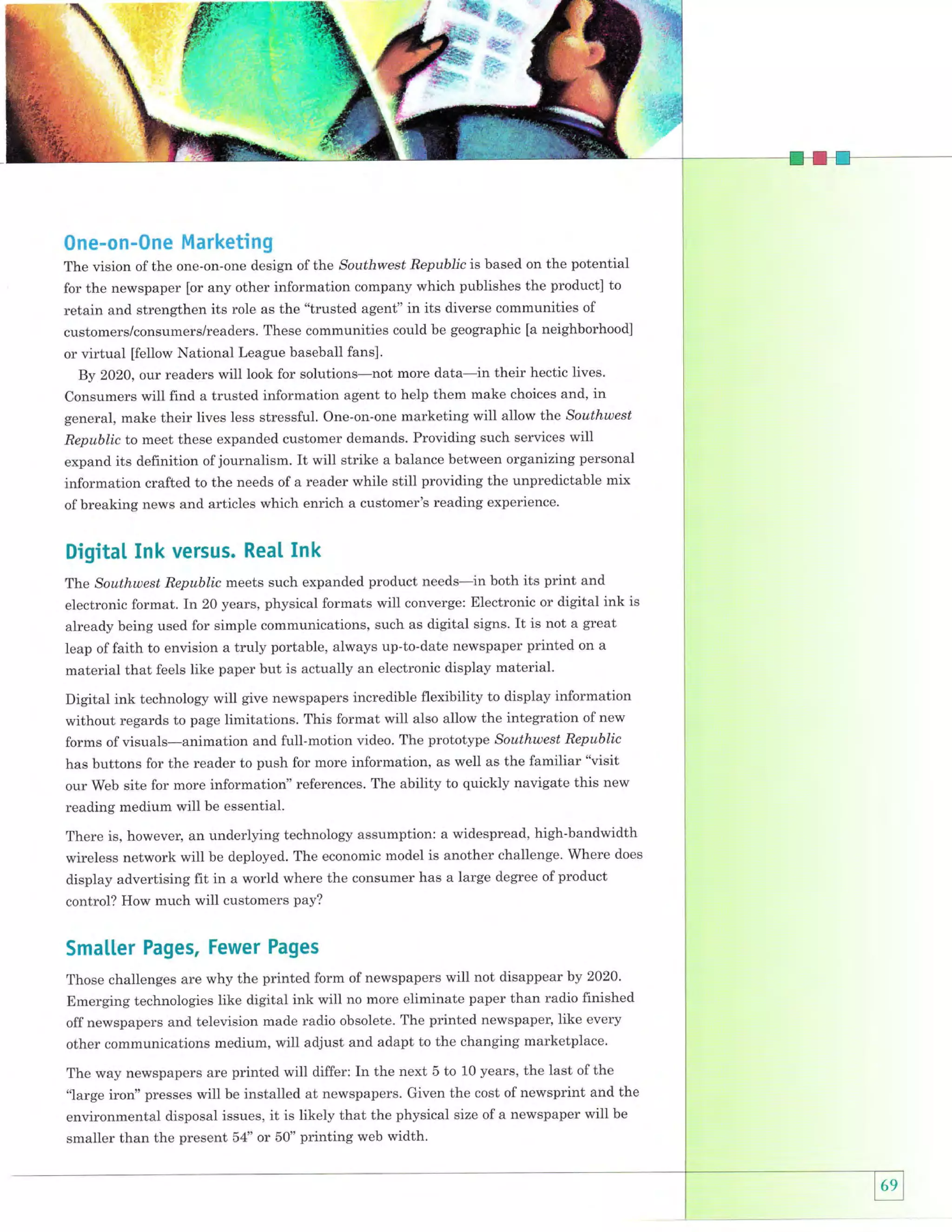 0ne-on-0ne Marketing
The vision of the one-on-one design of the Southwest Republic is based on the potential
for the newspaper [or any other information company which publishes the product] to
retain and strengthen its role as the "trusted agent" in its diverse communities of
customers/consumers/readers. These communities could be geographic [a neighborhood]
or virtual ffiellow National League baseball fans].
By 2020, our readers will look for solutions-not more data-in their hectic lives.
Consumers will find a trusted information agent to help them make choices and, in
general, make their lives less stressful. One-on-one marketing will allow the Southwest
Republic to meet these expanded customer demands. Providing such services will
expand its definition of journalism. It will strike a balance between organizing personal

information crafted to the needs of a reader while still providing the unpredictable mix
of breaking news and articles which enrich a customer's reading experience.

Digitat Ink versus. Rea[ Ink
The Southwest Republic meets such expanded product needs-in both its print and
electronic format. In 20 years, physical formats will converge: Electronic or digital ink is
already being used for simple communications, such as digital signs. It is not a great
leap of faith to envision a truly portable, always up-to-date newspaper printed on a
material that feels like paper but is actually an electronic display material.

Digital ink technology will give newspapers incredible flexibility to display information
without regards to page limitations. This format will also allow the integration of new
forms of visuals-animation and full-motion video. The prototype Southwest Republic
has buttons for the reader to push for more information, as well as the familiar "visit
our Web site for more informatiorl' references. The ability to quickly navigate this new
reading medium will be essential.
There is, however, an underlying technology assumption: a widespread, high-bandwidth
wireless network will be deployed. The economic model is another challenge. Strhere does
display advertising fit in a world where the consumer has a large degree of product
control? How much will customers pay?

Smalter Pages, Fewer Pages
Those challenges are why the printed form of newspapels will not disappear by 2020.
Emerging technologies like digital ink wilt no more eliminate paper than radio finished

off newspapers and television made radio obsolete. The printed newspaper, like every
other communications medium, will adjust and adapt to the changing marketplace.
The way newspapers are printed wiU differ: In the next 5 to 10 years, the last of the
"large iron" presses will be installed at newspapers. Given the cost of newsprint and the
environmental disposal issues, it is likely that the physical size of a newspaper will be

smaller than the present 54" or S0" printing web width.

 