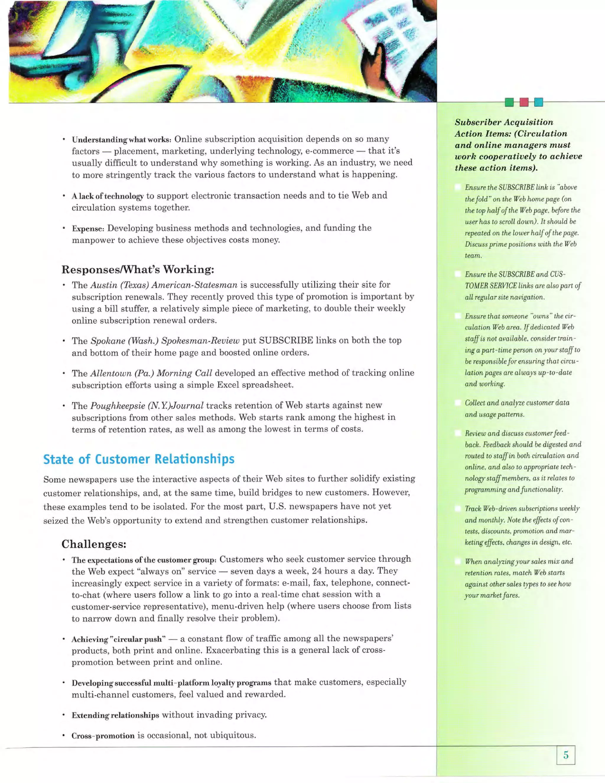 '

Understandingwhatworks' Online subscription acquisition depends on so many
placement, marketing, underlying technology, e-commerce
that it's
factors
-difficult to understand why something is working. As an industry, we need
usually

to more stringently track the various factors to understand what is happening.

.
'

Sub scriber Acquisition
Aetion ltems: (Circulation
and online nxa.nagers nxust
worh cooperatioely to achieue

these action items),
Ensure the SUBSCBIBE link is "above

Alackoftechnology to support electronic transaction needs and to tie Web and
circulation systems together.

Developing business methods and technologies, and funding the
manpower to achieve these objectives costs money.

Expense:

the

fold," on the

Web

hone page (on

the top half of the Web page, before the
user has to scroll d,own) .

It should

be

repeated on the lower half of the page.
Discuss prime positions with the Web

team.

Re sponse sAMhat's

.

Workin g:

Ensure the SUBSCBIBE and. CUS-

The Austin (Tbxas) American-Statesman is successfully utilizing their site for

subscription renewals. They recently proved this type of promotion is important by
using a bill stuffer, a relatively simple piece of marketing, to double their weekly
online subscription renewal orders.

'
.
'

pt

SUBSCRIBE links on both the top
bottom of their home page and boosted online orders.
and
Tlae Spokane (Wash.) Spohesman-Reuiew

TOMEE SEBWCElinks are also

part of

all regular site navigation.
Ensure that someone "owns" the cir-

culation

Web area.

If

dedicated, Web

staff is not available. consider t rain ing

a

part-time person

on

your staff to

for ensuring that circu -

be responsible

Allentown (Pa.) Morning Call developed an effective method of tracking online
subscription efforts using a simple Excel spreadsheet.

lation pages are always up-to-d'ate

(N.Y.)Journal tracks retention of Web starts against new
subscriptions from other sales methods. Web starts rank among the highest in
terms of retention rates, as well as among the lowest in terms of costs.

Collect and anal|ze custonter d,ata

T}ne

T}ne Poughheepsie

and, working.

and, usage pattems.

freview and, d,iscuss customer feedbach. Feed,back shouldbe digested, and'

State of Customer Re[ationships

routed, to staff

in both circulation

and,

online, and also to appropriate tech-

Some newspapers use the interactive aspects of their Web sites to further solidify existing

nologr staff mernbers , as it relates to

customer relationships, and, at the same time, build bridges to new customers. However,
these examples tend to be isolated. For the most part, U.S. newspapers have not yet
seized the Web's opportunity to extend and strengthen customer relationships.

pro gramming and functionality.
Track Web - d,riven subscnptions weekly

and monthly. Note the effects of con'
tests, discounts, promotion and,

Challenges:
. The expectations ofthe customer group, Customers who seek customer

service through
seven days a week, 24 hours a day. They
the Web expect "always on" service
increasingly expect service in a variety of formats: e-mail, fax, telephone, connectto-chat (where users follow a link to go into a real-time chat session with a
customer-service representative), menu-driven help (where users choose from lists
to narrow down and finally resolve their problem).

'

.

a constant flow of traffic among all the newspapers'
products, both print and online. Exacerbating this is a general lack of crosspromotion between print and online.

Achieving "circular push"

Developingsuccessfulmu.lti-platformloyaltyprograms that make customers, especially

multi-channel customers, feel valued and rewarded.

'

Extendingrelationships without invading privacy.

'

Cross-promotion is occasional, not ubiquitous.

keting

fficts,

mar'

changes in d,esign, etc.

When analyzing

your

retention rates. match

sales

mir

and,

Web stdrts

against other sales Wes to see holn

your market fares.

 