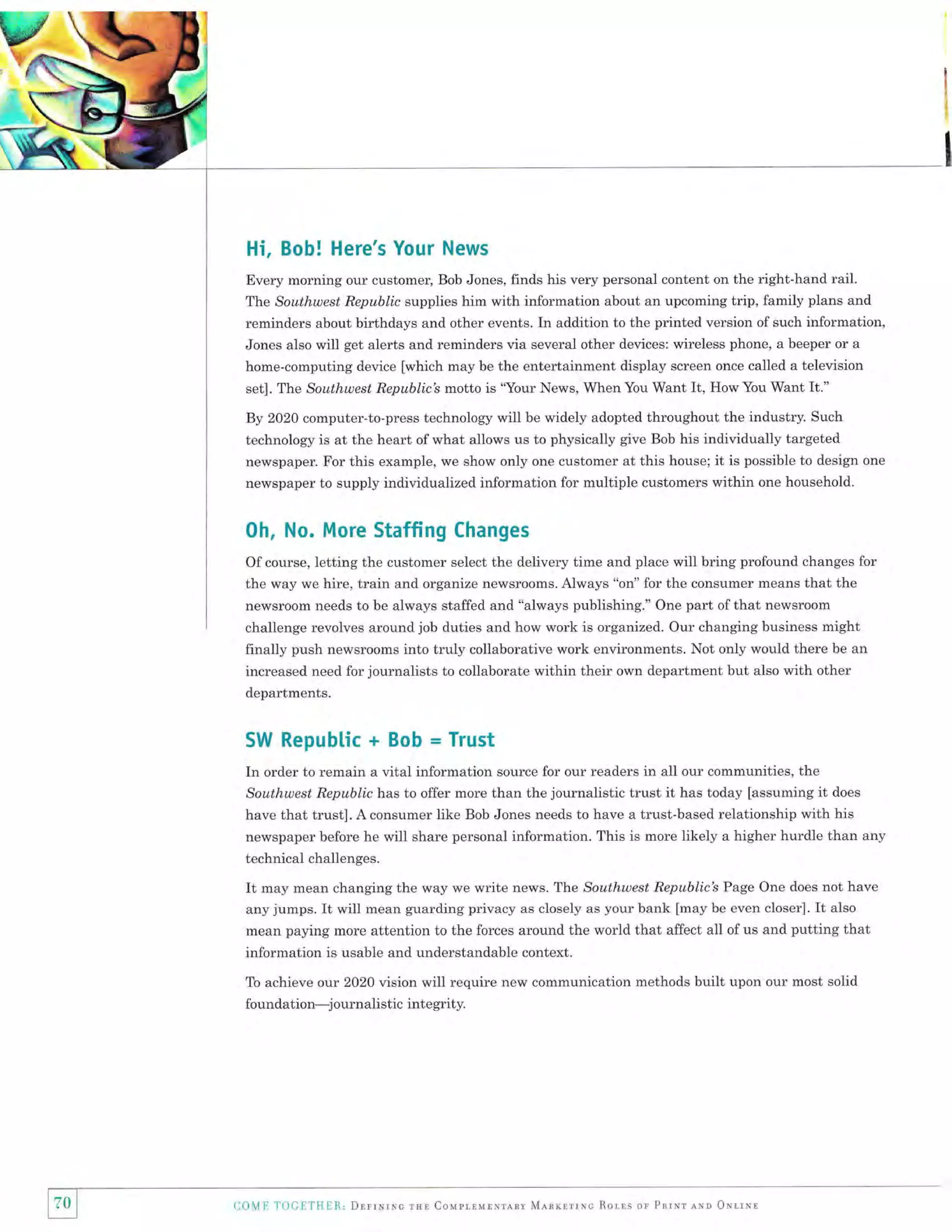 Hi, Bob! Here's Your News
Every morning our customer, Bob Jones, finds his very personal content on the right-hand rail.
The Southwest Republic supplies him with information about an upcoming trip, family plans and
reminders about birthdays and other events. In addition to the printed version of such information,
Jones also will get alerts and reminders via several other devices: wireless phone, a beeper or a
home-computing device [which may be the entertainment display screen once called a television
set]. The Southwest Republic's motto is 'Your News, When You Want It, How You Want It."

By 2020 computer-to-press technology will be widely adopted throughout the industry. Such
technology is at the heart of what allows us to physically give Bob his individually targeted
newspaper. For this example, we show only one customer at this house; it is possible to design
newspaper to supply individualized information for multiple customers within one household.

0h, No. More Staffing

one

Changes

Of course, letting the customer select the delivery time and place will bring profound changes for
the way we hire, train and organize newsrooms. Always "on" for the consumer means that the
newsroom needs to be always staffed and "always publishing." One part of that newsroom
challenge revolves around job duties and how work is organized. Our changing business might
finally push newsrooms into truly collaborative work environments. Not only would there be an
increased need for journalists to collaborate within their own department but also with other
departments.

SW Republic

+ Bob = Trust

In order to remain a vital information source for our readers in all our communities, the
Southwest Republic has to offer more than the journalistic trust it has today [assuming it does
have that trust]. A consumer like Bob Jones needs to have a trust-based relationship with his
newspaper before he will share personal information. This is more likely a higher hurdle than any
technical challenges.

It

may mean changing the way we write news. TIle Southwest Republicb Page One does not have
any jumps. It will mean guarding privacy as closely as your bank [may be even closer]. It also
mean paying more attention to the forces around the world that affect all of us and putting that

information is usable and understandable context.
To achieve ot:ir 2O2O vision

will require new communication methods built upon our most solid

foundation-j ournalistic inte grity.

l70l
tl

COME 1'OC1]T[1E8., Dnrrrvrxc

rsr CouprrurNrrav Mlnrlrrrc Rorrs

on Pnrnr

rro oNrrxr

 